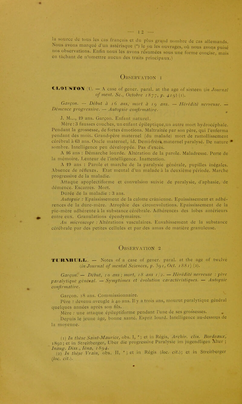 la source de luiis les cas français cl du plus grand n.jinbre de cas allemands Nous avons marque d'un astérisque (') le ou les ouvrages, où nous avons puisé nos observations. Enfin nous les avons résumées sous une forme concise, mais en tachant de n'omettre aucun des traits principaux.) Observ.viion 1 CI^01'^T0i\ (I). — A case of gêner, parai, at tlie âge of sixtecn (in 'Journal of ment. Se, Octobre iH--, p. 4i<i) (i). Garçon. — Début à i (i ans, mort à i (/ ans. — Hérédité nerveuse. — Démence progressive. — Autopsie conjirmative. J. M..., 1!) ans. Garçon. Enfant naturel. Mcrc:;j fausses couches, un enfant épileptique,un autre mort hydrocéphale. Pendant la grossesse, de fortes émotions. Maltraitée par son père, qui l'enferma pendant des mois. Grand-père maternel (du malade) mort de ramollissement cérébral à G3 ans. Oncle maternel, id. Demi-frère> maternel paralysé. De nature sombre. Intelligence peu développée. Pas d'excès. A 10 ans : Démarche lourde. Altération de la parole. Maladresse. Perte de la mémoire. Lenteur de l'intelligence. Inattention. A 19 ans : Parole et marche de la paralysie générale, pupilles inégales. Absence de réflexes. Etat mental d'un malade à la deuxième période. Marche progressive de la maladie. Attaque apoplectiformc et convulsion suivie de paralysie, d'aphasie, de démence. Escarres. Mort. Durée de la maladie : lî ans. Autopsie : Epaississement de la calotte crânienne. Epaississement et adhé- rences de la dure-mère. Atrophie des circonvolutions. Epaississement de la pie-mère adhérente à la substance cérébrale. Adhérences des lobes antérieurs entre eux. Granulations épendymaires. Au microscope : Altérations vasculaires. Envahissement de la substance cérébrale par des petites cellules et par des amas de matière granuleuse. Observation 2 TUR.\BLlI^Ii. — Notes of a case of gêner, parai, at the âge of twclve {in Journal of mental Sciences, p. 3() i, Oct. iS81) (2). Garçon. — Début, 10 ans ; mort, /tV ans ij-2. — Hérédité nerveuse -.père paralytique général. — Symptômes et évolution caractéristiques. — Autopsie conjirmative. Garçon. 18 ans. Commissionnaire. Père : devenu aveugle 1140 ans. 11 y a trois ans, mourut paralytique général quelques années après son fils. Mère ; une attaque épileptiforme pendant l'une de ses grossesses. Depuis le jeune âge, bonne santé. Esprit lourd. Intelligence au-dessous de la moyenne. il) In thèse Saint-Maurice, obs. 1, *; et in Régis, Arcliiv. clin. Bordeaux, 1892; et in Streitberger, Uber die progressive Paralysie im jugcndligen Mter ; Inaug. Diss., léna, itii)4- (2) In thè.sc Vrain, obs. H, * ; et in Régis (loc. cit.); et in Streitberger {loc. cit.).