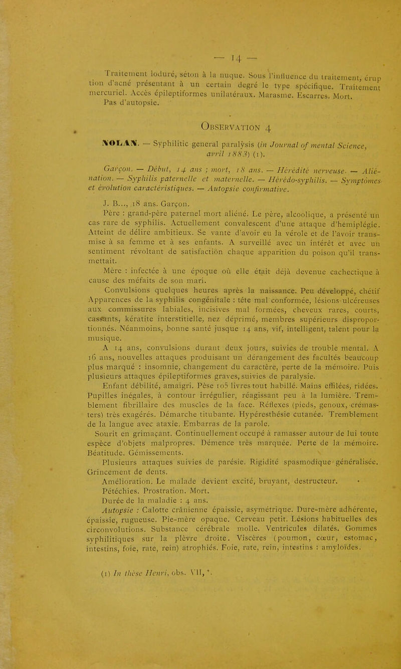 rrailerucnl lodurc, selon à la nuque. Sous l'iniluence du traiicmenl, énin tion d'acné présentant h un certain degré le type spécifique. Traitement niercunel. Accès épilcptiformcs unilatéraux. Marasme. Escarres. Mort. Pas d'autopsie. Observation 4 l\'OLAiV. — Syphilitic gênerai paralysis {in Journal of mental Science, avril iHti:^ (i). Garçon. — Début, 14 ans ; mort, i ,S ans. — Hérédité nerveuse. — Alié- nation. — Syphilis paternelle et maternelle. — Hérédo-syphilis. — Symptômes et évolution caractéristiques. — Autopsie confirmative. i. B..., 18 ans. Garçon. Père : grand-père paternel mort aliéné. Le père, alcoolique, a présenté un cas rare de syphilis. Actuellement convalescent d'une attaque d'hémiplégie. Atteint de délire ambitieux. Se vante d'avoir eu la vérole et de l'avoir trans- mise à sa femme et à ses enfants. A surveillé avec un intérêt et avec un sentiment révoltant de satisfaction chaque apparition du poison qu'il trans- mettait. Mère : infectée à une époque où elle était déjà devenue cachectique à cause des méfaits de son mari. Convulsions quelques heures après la naissance. Peu développé, chétif Apparences de la syphilis congénitale : tète mal conformée, lésions ulcéreuses aux commissures labiales, incisives mal formées, cheveux rares, courts, cassants, kératite interstitielle, nez déprimé, membres supérieurs dispropor- tionnés. Néanmoins, bonne santé jusque 14 ans, vif, intelligent, talent pour la musique. A 14 ans, convulsions durant deux jours, suivies de trouble mental. A 16 ans,, nouvelles attaques produisant un dérangement des facultés beaucoup plus marqué : insomnie, changement du caractère, perte de la mémoire. Puis plusieurs attaques épileptiformes graves, suivies de paralysie. Enfant débilité, amaigri. Pèse to3 livres tout habillé. Mains effilées, ridées. Pupilles inégales, à contour irrégulier, réagissant peu à la lumière. Trem- blement fibrillaire des muscles de la face. Réflexes (pieds, genoux, crémas- ters) très exagérés. Démarche titubante. Hypéresthésie cutanée. Tremblement de la langue avec ataxie. Embarras de la parole. Sourit en grimaçant. Continuellement occupé à ramasser autour de lui toute espèce d'objets malpropres. Démence très marquée. Perte de la mémoire. Béatitude. Gémissements. Plusieurs attaques suivies de parésie. Rigidité spasmodique généralisée. Grincement de dents. Amélioration. Le malade devient excité, bruyant, destructeur. Pétéchies. Prostration. Mort. Durée de la maladie : 4 ans. Autopsie : Calotte crânienne épaissie, asymétrique. Dure-mère adhérente, épaissie, rugueuse. Pie-mère opaque. Cerveau petit. Lésions habituelles des circonvolutions. Substance cérébrale molle. Ventricules dilatés. Gommes syphilitiques sur la plèvre droite. Viscères (poumon, cœur, estomac, intestins, foie, rate, rein) atrophiés. Foie, rate, rein, intestins : amyloïdes. (I) thèse Henri, obs. \ *