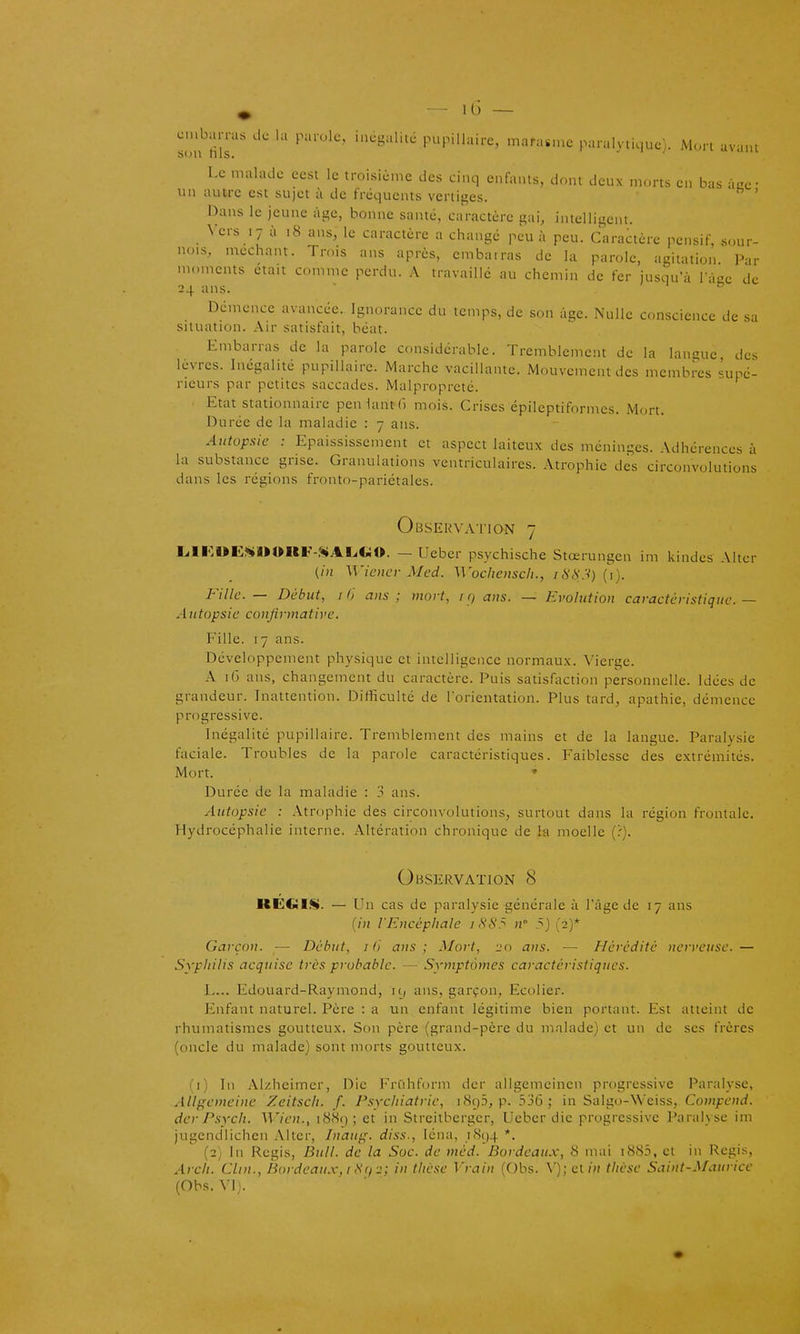 cna^arras .1. la parole, incgaliici pupillairc, mara..nc paralytique). Mort avaiU Le malade eest le troisième des ci.ui enfants, dont deux morts en bas àae- un autre est sujet à de fréquents vertiges. ' Dans le jeune às^e, bonne santé, caractère gai, intelligent. Vers 17 à 18 ans, le caractère a change peu à peu. Caractère pensif, sour- nois, méchant. Trois ans après, cmbairas de la parole, agitation Par moments était comme perdu. A travaille au chemin de fer jusqu'à V-iac de 24 ans.  Démence avancée. Ignorance du temps, de son âge. Nulle conscience de sa situation. Air satisfait, béat. Embarras de la parole considérable. Tremblement de la langue des lèvres. Inégalité pupillairc. Marche vacillante. Mouvement des membres supé- rieurs par petites saccades. Malpropreté. Etat stationnaire penlantfi mois. Crises épileptiformes. Mort. Durée de la maladie : 7 ans. Autopsie : Epaississement et aspect laiteux des méninges. Adhérences à la substance grise. Granulations ventriculaires. Atrophie des circonvolutions dans les régions fronto-pariétales. Observation 7 LiII<:OE<«»»»UF-»ALiCiO. — Ueber psychische Stœrungen im kindes Alter (in Wicncv Med. Wochcnsch., /6'<S'.V) (i). Fille — Début, II) ans; mort, i rj ans. — Evolution caractéristique — Autopsie conjirmative. Fille. 17 ans. Développement physique et intelligence normaux. Vierge. A 1(3 ans, changement du caractère. Puis satisfaction personnelle. Idées de grandeur. Inattention. Difficulté de lorieination. Plus tard, apathie, démence progressive. Inégalité pupillairc. Tremblement des mains et de la langue. Paralysie faciale. Troubles de la parole caractéristiques. Faiblesse des extrémités. Mort. » Durée de la maladie : 3 ans. Autopsie : Atrophie des circonvolutions, surtout dans la région frontale. Hydrocéphalie interne. Altération chronique de la moelle (?). Observation 8 REGIS». — Un cas de paralysie générale à l'âge de 17 ans {in l'Encéphale iS8.^ n' 5) (2)* Garçon. — Début, i (i ans ; Mort, 20 ans. — Hérédité nerveuse. — Syphilis acquise très probable. — Symptômes caractéristiqiies. L... Edouard-Raymond, 19 ans, garçon. Ecolier. Enfant naturel. Père : a un enfant légitime bien portant. Est atteint de rhumatismes goutteux. Son père (grand-père du malade) et un de ses frères (oncle du malade) sont morts goutteux. (1) In Alzhcimcr, Die Frûhform der allgemeinen progressive Paralyse, Allgemeine Zcitsch. f. Psychiatrie, i8cj5, p. 336; in Salgo-Weiss, Compend. der Psych. Wien., i88(); et in Streitberger, Ueber die progressive Paralyse im jugendlichen Alter, Inaug. diss., léna, .i8()4 *. (2) In Régis, Bull, de la Soc. de méd. Bordeaux, S mai i885, et in Régis, Arch. Clin., Bordeaux, i Si) 2; in thèse Vrain (Obs. Y); c\.in thèse Saint-Maurice (Obs. W).