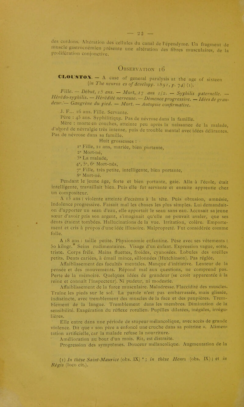 muscle gastrocnémicn j-résente une altération des libres musculaires, de la pruliferatit'U conjunctive. OlJSKRVATlON 16 CT.OI'«TO.\. — A case of gênerai paralysis at tlie âge of sixteen (/« The uciiros es of dcvelapp. \S()i,p. y4] (1). _ Fille. - Début, 7 5 aus. - Mort, jj ans il2. - Syphilis paternelk: - Heredo-syphilis. — Hérédité nerveuse. — Démence progressive. - Idées de ifran- deur.-— Gangrène du pied. — Mort. — Autopsie confirmative. .1. F... 16 ans. Fille. Servante. Père : 45 ans. Syphilitique. Pas de névrose dans la famille. Mère : morte en couches, atteinte peu après la naissance de la malade, d'abord de névralgie très intense, puis de trouble mental avec idées délirantes! Pas de névrose dans sa famille. Huit grossesses : 1° Fille, 21 ans, mariée, bien portante, 2° Mort-né, 3° La malade, 4% 5°, 6° Mort-nés, 7 Fille, très petite, intelligente, bien portante, 8° Mort-né. Pendant le jeune âge, forte et bien portante, gaie. Alla à l'école, était intelligente, travaillait bien. Puis elle fut servante et ensuite apprentie chez un compositeur. A i5 ans: violente atteinte d'eczéma à la tète. Puis obtusion, amnésie, indolence progressive. Faisait mal les choses les plus simples. Lui demandait- on d'apporter un seau d'eau, elle apportait le seau sans eau. Accusait sa jeune sœur d'avoir pris son argent, s'imaginait qu'elle ne pouvait avaler, que ses dents étaient tombées. Hallucinations de la vue. Irritation, colère. Emporte- ment et cris à propos d'une idée illusoire. Malpropreté. Fut considérée comme folle. A 18 ans : taille petite. Physionomie enfantine. Pèse avec ses vêtements : 5o kilogr.* Seins rudimentaires. Visage d'un enfant. Expression vague, sotte, triste. Corps frêle. Mains Huettes, froides, cyanosées. Lobules des oreilles petits. Dents cariées, à émail mince, sillonnées (Hutchinson). Pas réglée. Affaiblissement des facultés mentales. Manque d'initiative. Lenteur de la pensée et des mouvements. Répond mal aux questions, ne comprend pas. Perte de la mémoire. Quelques idées de grandeur (se croit apparentée à la reine et connaît l'inspecteur). Ni pudeur, ni modestie. Aft'aiblissement de la force musculaire. Maladresse. Flaccidité des muscles. Traîne les pieds sur le sol. La parole n'est pas embarrassée, mais glissée, indistincte, avec tremblement des muscles de la face et des paupières. Trem- blement de la langue. Tremblement dans les membres. Diminution de la sensibilité. Exagération du réflexe rotulien. Pupilles dilatées, inégales, irrégu- lières. Elle entre dans une période de stupeur mélancolique, avec accès de grande violence. Dit que « son père a enfoncé une cruche dans sa poitrine ». Alimen- tation artificielle, car la malade refuse la nourriture. Amélioration au bout d'un mois. Rit, est distraite. Progression des symptômes. Douceur mélancolique. .Vugmentation de la [i) In thèse Saint-Maurice {phs. W) * ; in thèse Henri (obs. l.X) ; et in Régis (loco cit.).