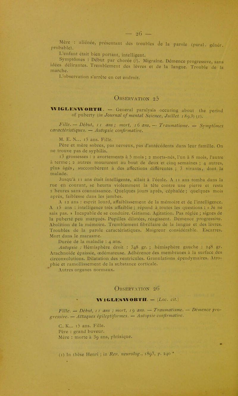 — -K) — Mère : aliciiée, prcscntani des troubles de la parole (naral eciicr probable). L'enfant était bien portant, intelligent. Symptômes : Début par chorée (>). Migraine. Démence progressive, sans ulees délirantes. Tremblement des lèvres et de la langue. Trouble de la marche. L'observation s'arrête en cet endroit. Observation 2 5 WIGIilCMWOUTII. — General paralysis occuring about the pcriod of puberty (iu Journal of mental Science, Juillet iHi)3) (i). Fille. — Début, I r ans ; mort, i 6 ans, — Traumatisme. — Symptômes caractéristiques. — Autopsie confirmative. M. E. N... i5 ans. Fille. Père et mère sobres, pas nerveux, pas d'antécédents dans leur famille. On ne trouve pas de syphilis. i.T grossesses : 2 avortements à 5 mois ; 2 morts-nés, l'un à 8 mois, l'autre à terme ; 2 autres moururent au bout de deux et cinq semaines ; 4 autres, plus âgés, succombèrent à des affections différentes ; 3 vivants, dont la malade. Jusqu'à II ans était intelligente, allait à l'école. A 11 ans tomba dans la rue en courant, se heurta violemment la tête contre une pierre et resta 2 heures sans connaissance. Quelques jours après, céphalée ; quelques mois après, faiblesse dans les jambes. A 12 ans : esprit lourd, affaiblissement de la mémoire et de l'intelligence. A i5 ans : intelligence très affaiblie ; répond à toutes les questions : « Je ne sais pas. » Incapable de se conduire. Gâtisme. Agitation. Pas réglée ; signes de la puberté peu marqués. Pupilles dilatées, réagissent. Démence progressive. Abolition de la mémoire. Tremblement fibriUaire de la langue et des lèvres. Troubles de la parole caractéristiques. Maigreur considérable. Escarres, Mort dans le marasme. Durée de la maladie : 4 ans. Autopsie : Hémisphère droit : 348 gr. ; hémisphère gauche : 248 gr. Arachnoïde épaissie, œdémateuse. Adhérence des membranes à la surface des circonvolutions. Dilatation des ventricules. Granulations épendymaires. Atro- phie et ramollissement de la substance corticale. Autres organes normaux. Observation 26 . AV1C;L.K^<\%'0RT«. — {Loc. cit.) Fille. — Début, 11 ans ; mort, i q ans. — Traumatisme. — Démence pro- gressive. — Attaques épileptiformes. — Autopsie confirmative. G. K... i.T ans. Fille. Père : grand buveur. Mère : morte à 39 ans, phtisique.