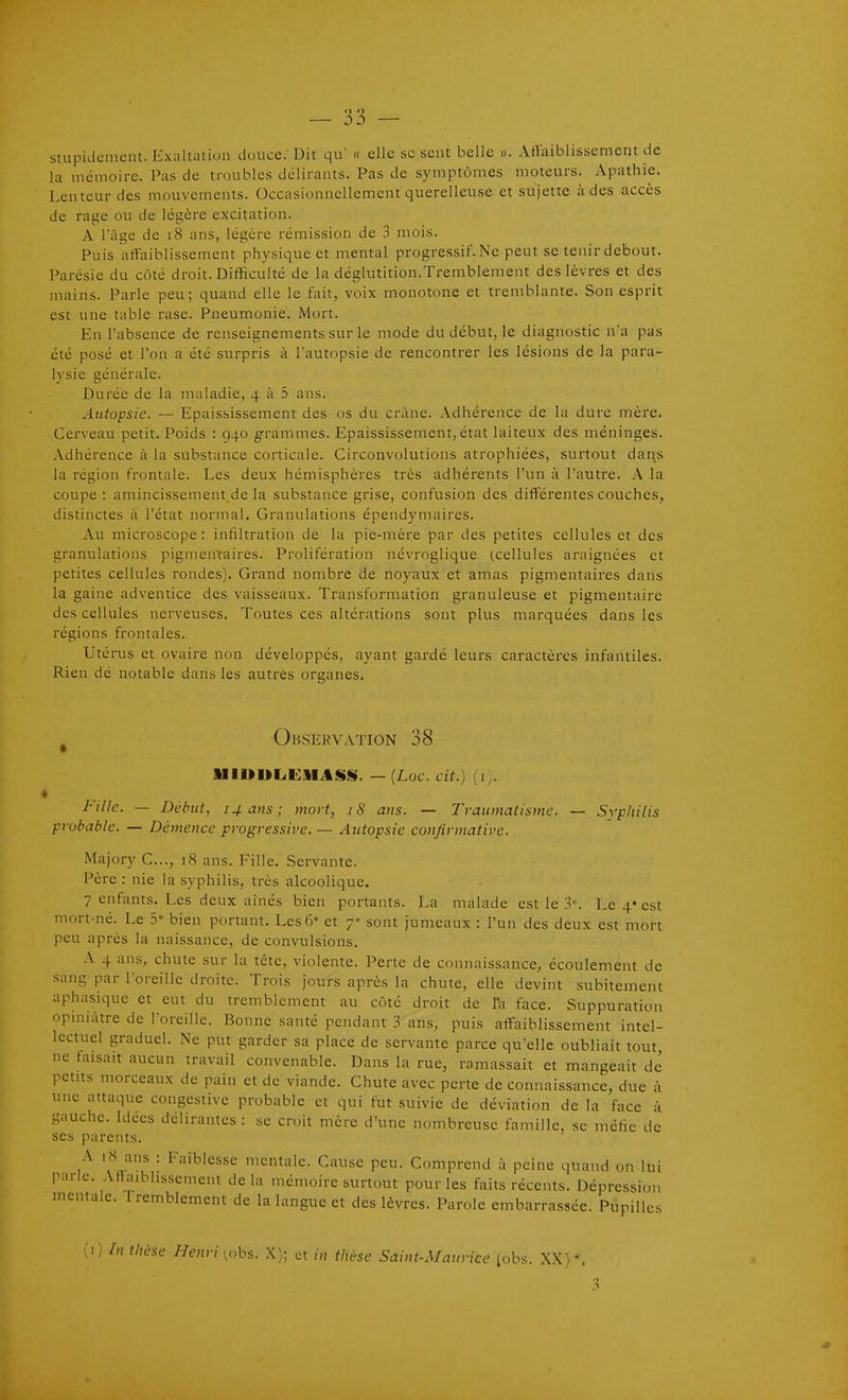 30 stupidement. Exaltation douce. Dit qu' « elle se sent belle ». Atlaiblissemcnt de la mémoire. Pas de troubles délirants. Pas de symptômes moteurs. Apathie. Lenteur des mouvements. Occasionnellement querelleuse et sujette à des accès de rage ou de légère excitation. A Fâgc de i8 ans, légère rémission de 3 mois. Puis affaiblissement physique et mental progressif. Ne peut se tenir debout. Parésie du côté droit. Difficulté de la déglutition.Tremblement des lèvres et des mains. Parle peu; quand elle le fait, voix monotone et tremblante. Son esprit est une table rase. Pneumonie. Mort. En l'absence de renseignements sur le mode du début, le diagnostic na pas été posé et l'on a été surpris à l'autopsie de rencontrer les lésions de la para- lysie générale. Durée de la maladie, 4 à 5 ans. Autopsie. — Epaississement des os du crâne. Adhérence de la dure mère. Cerveau petit. Poids : 940 grammes. Epaississement, état laiteux des méninges. Adhérence à la substance corticale. Circonvolutions atrophiées, surtout daqs la région frontale. Les deux hémisphères très adhérents l'un à l'autre. A la coupe : aniincissement.de la substance grise, confusion des différentes couches, distinctes à l'état normal. Granulations épendymaires. Au microscope: infiltration de la pie-mère par des petites cellules et des granulations pigmentaires. Prolifération névroglique (cellules araignées et petites cellules rondes). Grand nombre de noyaux et amas pigmentaires dans la gaine adventice des vaisseaux. Transformation granuleuse et pigmentaire des cellules nerveuses. Toutes ces altérations sont plus marquées dans les régions frontales. Utérus et ovaire non développés, ayant gardé leurs caractères infantiles. Rien dé notable dans les autres organes. ^ Observation 38 lllUUL.CSIitli!S. — {Luc. cit.) Fille. — Début, 14 ans; mort, iS ans. — Traumatisme. — Sypliilis probable. — Démence progressive. — Autopsie confirmative. Majory C..., iS ans. Fille. Servante. Père : nie la syphilis, très alcoolique. 7 enfants. Les deux aînés bien portants. La malade est le lî. Le 4* est mort-né. Le 5 bien portant. Les 6- et 7 sont jumeaux : l'un des deux est mort peu après la naissance, de convulsions. A 4 ans, chute sur la tète, violente. Perte de connaissance, écoulement de sang par l'oreille droite. Trois jours après la chute, elle devint subitement aphasique et eut du tremblement au côté droit de l'a face. Suppuration opiniâtre de l'oreille. Bonne santé pendant 3 ans, puis affaiblissement intel- lectuel graduel. Ne put garder sa place de servante parce qu'elle oubliait tout ne faisait aucun travail convenable. Dans la rue, ramassait et mangeait de petits morceaux de pain et de viande. Chute avec perte de connaissance, due à une attaque congestive probable et qui fut suivie de déviation de la face à gauche. Idées délirantes : se croit mère d'une nombreuse famille, se méfie de ses parents. A i<S ans : Faiblesse mentale. Cause peu. Comprend à peine quand on lui parle. Aflaibhssement delà mémoire surtout pour les faits récents. Dépression mentale. Tremblement de la langue et des lèvres. Parole embarrassée. Pupilles