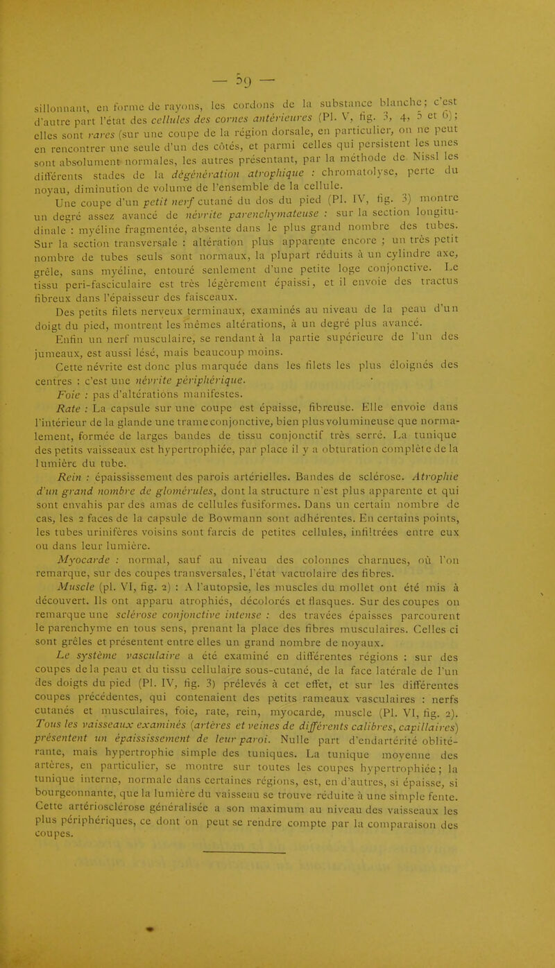 - ^9 - sillonnant, en forme de rayons, les cordons de la substance blanche; c'est d'autre part l'état des cellules des cornes antérieures (Pl. V, ûs.. 3, 4, -t et G); elles sont rares (sur une coupe de la région dorsale, en particulier, on ne peut en rencontrer une seule d'un des côtés, et parmi celles qui persistent les unes sont absolument normales, les autres présentant, par la méthode de Nissl les différents stades de la dégénération atrophique : chromalolj-se, perte du noyau, diminution de volume de l'ensemble de la cellule. Une coupe d'un «e;/cutané du dos du pied (Pl. IV, tig. 3) montre un degré assez avancé de névrite parencliymateuse : sur la section longitu- dinale : myéline fragmentée, absente dans le plus grand nombre des tubes. Sur la section transversale : altération plus apparente encore ; un très petit nombre de tubes seuls sont normaux, la plupart réduits à un cylindre axe, grêle, sans myéline, entouré seulement d'une petite loge conjonctive. Le tissu peri-fasciculaire est très légèrement épaissi, et il envoie des tractus fibreux dans l'épaisseur des faisceaux. Des petits filets nerveux terminaux, examinés au niveau de la peau d'un doigt du pied, montrent les mêmes altérations, à un degré plus avancé. Enfin un nerf musculaire, se rendant à la partie supérieure de l'un des jumeaux, est aussi lésé, mais beaucoup moins. Cette névrite est donc plus marquée dans les filets les plus éloignés des centres : c'est une névrite périphérique. Foie : pas d'altérations manifestes. /îiïfe : La capsule sur une coupe est épaisse, fibreuse. Elle envoie dans l'intérieur de la glande une trameconjonctive, bien plus volumineuse que norma- lement, formée de larges bandes de tissu conjonctif très serré. La tunique des petits vaisseaux est hypertrophiée, par place il y a obturation complète de la lumière du tube. Rein : épaississement des parois artérielles. Bandes de sclérose. Atrophie d'un grand nombre de glomérules, dont la structure n'est plus apparente et qui sont envahis par des amas de cellules fusiformes. Dans un certain nombre de cas, les 2 faces de la capsule de Bowmann sont adhérentes. En certains points, les tubes urinifères voisins sont farcis de petites cellules, infiltrées entre eux ou dans leur lumière. Myocarde : normal, sauf au niveau des colonnes charnues, où l'on remarque, sur des coupes transversales, l'état vacuolaire des fibres. Muscle (pl. VI, fig. 2) : A l'autopsie, les muscles du mollet ont été mis à découvert. Ils ont apparu atrophiés, décolorés et flasques. Sur des coupes on remarque une sclérose conjonctive intoise : des travées épaisses parcourent le parenchyme en tous sens, prenant la place des fibres musculaires. Celles ci sont grêles et présentent entre elles un grand nombre de noyaux. Le système vasculaire a été examiné en différentes régions : sur des coupes delà peau et du tissu cellulaire sous-cutané, de la face latérale de l'un des doigts du pied (Pl. IV, fig. 3) prélevés à cet effet, et sur les différentes coupes précédentes, qui contenaient des petits rameaux vasculaires : nerfs cutanés et musculaires, foie, rate, rein, myocarde, muscle (Pl. VI, fig. 2). Tous les vaisseaux examinés {artères et veines de différents calibres, capillaires) présentent un épaississement de leur paroi. Nulle part d'endartérité oblité- rante, mais hypertrophie simple des tuniques. La tunique moyenne des artères, en particulier, se montre sur toutes les coupes hypertrophiée; la tunique interne, normale dans certaines régions, est, en d'autres, si épaisse, si bourgeonnante, que la lumière du vaisseau se trouve réduite à une simple fente. Cette artériosclérose généralisée a son maximum au niveau des vaisseaux les plus périphériques, ce dont on peut se rendre compte par la comparaison des coupes.