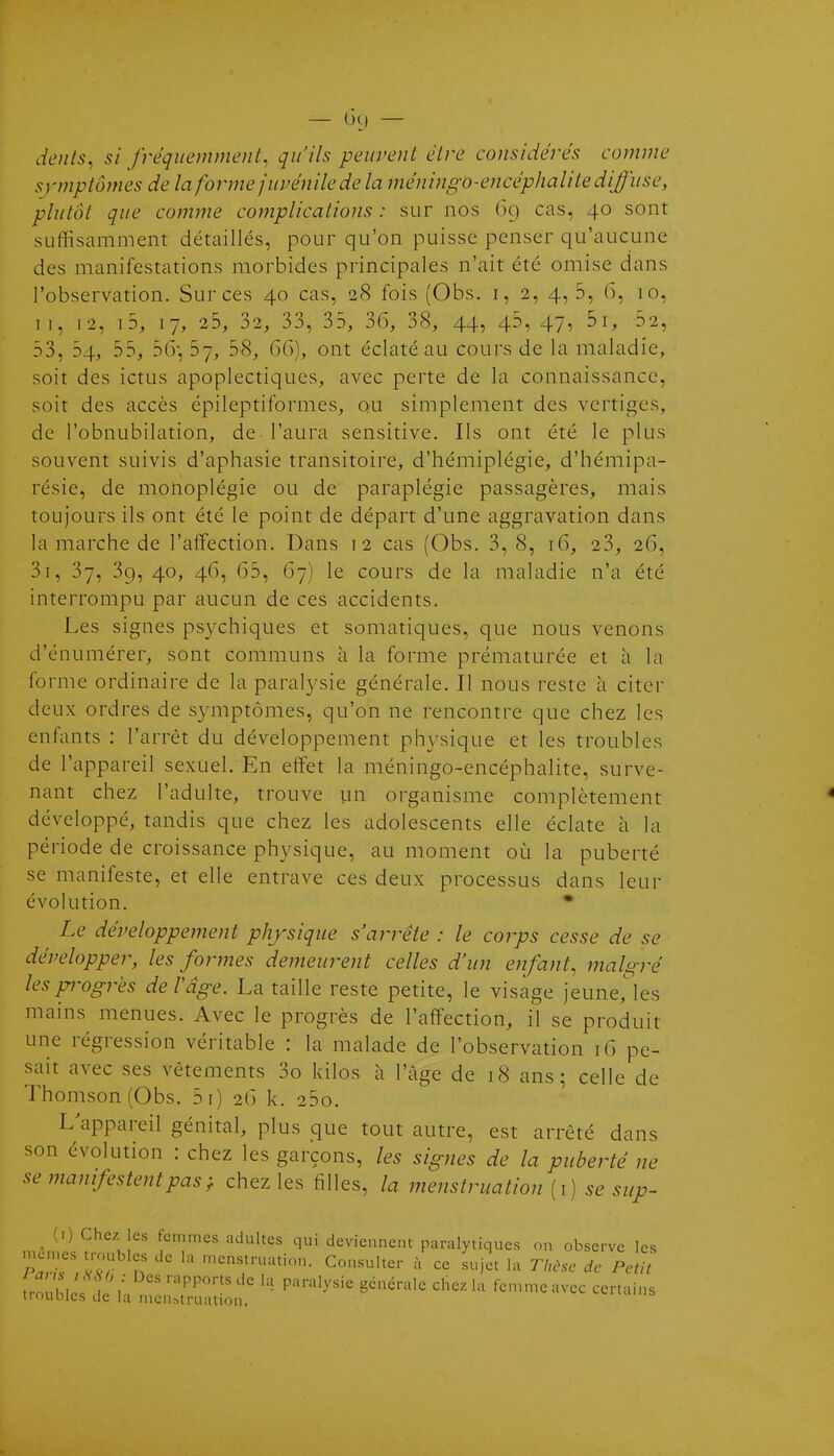 — ô() — dents, si fréquemment, qu'ils peuvent être considérés comme symptômes de la forme juvénile de la méningo-encéphalite diffuse, plutôt que comme complications : sur nos 69 cas, 40 sont suffisamment détaillés, pour qu'on puisse penser qu'aucune des manifestations morbides principales n'ait été omise dans l'observation. Sur ces 40 cas, 28 fois (Obs. i, 2, 4, 5, 6, 10, II, 12, i5, 17, 25, 32, 33, 35, 36, 38, 44, 45, 47, 5i, 52, 53, 54, 55, 56- 57, 58, 6G), ont éclaté au cours de la maladie, soit des ictus apoplectiques, avec perte de la connaissance, soit des accès épileptiformes, ou simplement des vertiges, de l'obnubilation, de l'aura sensitive. Ils ont été le plus souvent suivis d'aphasie transitoire, d'hémiplégie, d'hémipa- résie, de monoplégie ou de paraplégie passagères, mais toujours ils ont été le point de départ d'une aggravation dans la marche de l'affection. Dans 12 cas (Obs. 3, 8, 16, 23, 26, 3i, 37, 39, 40, 46, (35, G7) le cours de la maladie n'a été interrompu par aucun de ces accidents. Les signes psychiques et somatiques, que nous venons d'énumérer, sont communs à la forme prématurée et h la forme ordinaire de la paralysie générale. Il nous reste à citer deux ordres de symptômes, qu'on ne rencontre que chez les enfants : l'arrêt du développement physique et les troubles de l'appareil sexuel. En effet la méningo-encéphalite, surve- nant chez l'adulte, trouve un organisme complètement développé, tandis que chez les adolescents elle éclate à la période de croissance physique, au moment où la puberté se manifeste, et elle entrave ces deux processus dans leur évolution. • Le développement physique s'arrête : le corps cesse de se développer, les formes demeurent celles d'un enfant, malgré lespi^ogrès de l'âge. La taille reste petite, le visage jeune,'les mains menues. Avec le progrès de l'affection, il se produit une régression véritable : la malade de l'observation 16 pe- sait avec ses vêtements 3o kilos à l'âge de 18 ans; celle de Thomson (Obs. 5i) 26 k. 25o. L'appareil génital, plus que tout autre, est arrêté dans son évolution : chez les garçons, les signes de la puberté ne se manifestent pas ^ chez les filles, la menstruation (i) se sup- ^ (t) Chez les femmes adultes qui deviennent paralytiques on observe les r'Vv7 n  -'^'^^/■•^tion. Consulter à ce sujet la Tinsse de Petit iZl\c!ll L T' ' • P'^'^y^'' 8^^'^''^ ^'^'^^-•'^ tcn.meavec certains trouDies de la nicn.->triiation.