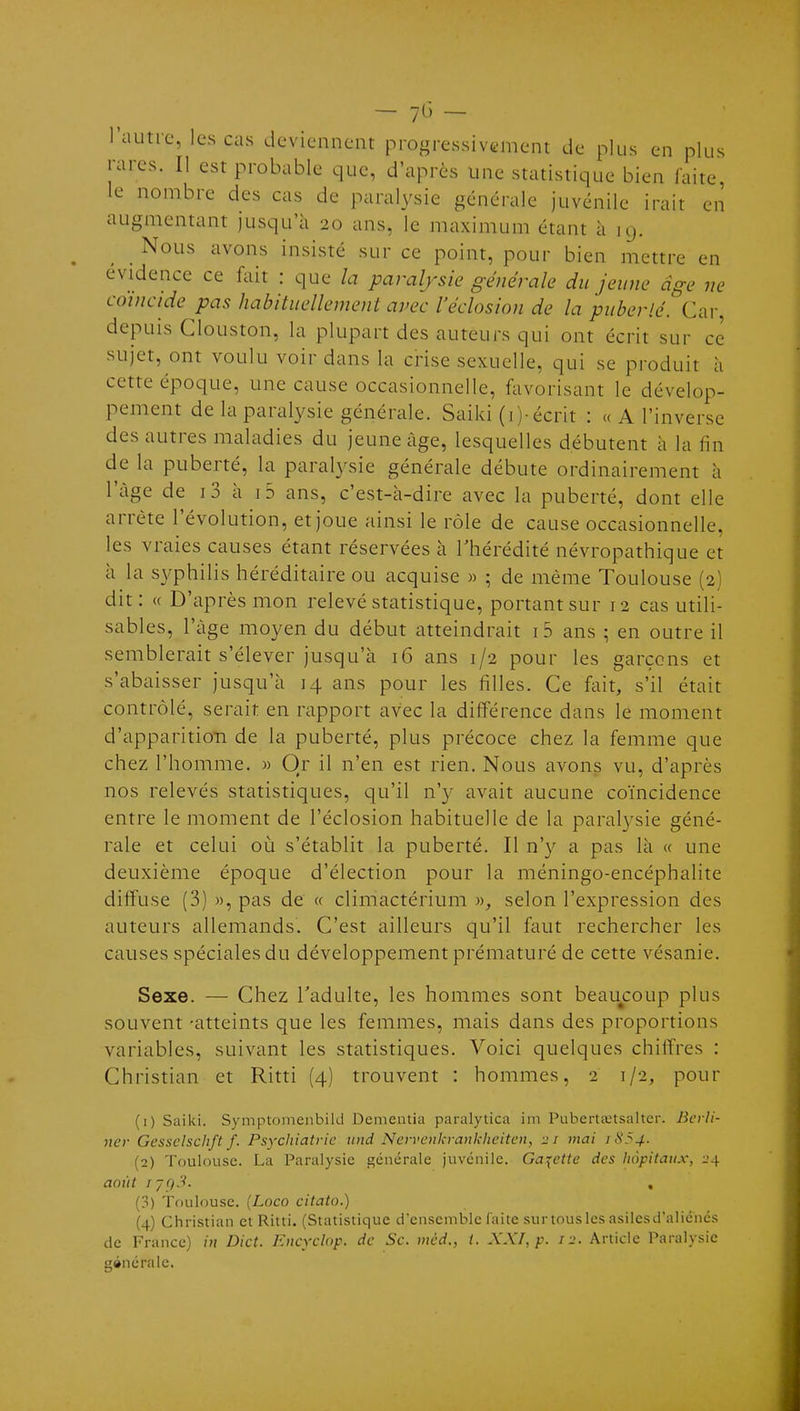 l'autre, les cas deviennent progressivement de plus en plus rares. II est probable que, d'après une statistique bien faite, le nombre des cas de paralysie générale juvénile irait en augmentant jusqu'à 20 ans, le maximum étant à 19. _ Nous avons insisté sur ce point, pour bien mettre en évidence ce fait : que la paralysie générale du jeune âge ne coïncide pas habituellement avec l'éclosion de la puberté. Car, depuis Clouston, la plupart des auteurs qui ont écrit sur ce sujet, ont voulu voir dans la crise sexuelle, qui se produit h cette époque, une cause occasionnelle, favorisant le dévelop- pement de la paralysie générale. Saiki (i)-écnt : « A l'inverse des autres maladies du jeune âge, lesquelles débutent à la fin de la puberté, la paralysie générale débute ordinairement à l'âge de i3 à i5 ans, c'est-à-dire avec la puberté, dont elle arrête l'évolution, et joue ainsi le rôle de cause occasionnelle, les vraies causes étant réservées à l'hérédité névropathique et à la syphilis héréditaire ou acquise « ; de même Toulouse (2) dit: « D'après mon relevé statistique, portant sur 12 cas utili- sables, l'âge moyen du début atteindrait i 5 ans ; en outre il semblerait s'élever jusqu'à 16 ans 1/2 pour les garçons et s'abaisser jusqu'à 14 ans pour les filles. Ce fait, s'il était contrôlé, serait en rapport avec la différence dans le moment d'apparition de la puberté, plus précoce chez la femme que chez l'homme. » Or il n'en est rien. Nous avons vu, d'après nos relevés statistiques, qu'il n'y avait aucune coïncidence entre le moment de l'éclosion habituelle de la paralysie géné- rale et celui où s'établit la puberté. Il n'y a pas là « une deuxième époque d'élection pour la méningo-encéphalite diffuse (3) », pas de <c climactérium », selon l'expression des auteurs allemands. C'est ailleurs qu'il faut rechercher les causes spéciales du développement prématuré de cette vésanie. Sexe. — Chez l'adulte, les hommes sont beaucoup plus souvent -atteints que les femmes, mais dans des proportions variables, suivant les statistiques. Voici quelques chiffres : Christian et Ritti (4) trouvent : hommes, 2 1/2, pour (1) Saiki. Symptomenbild Dementia paralytica im Pubertaitsalter. Bcrli- ncr Gessclschft f. Psychiatrie und Nervcnkranklieitcn, 21 mai 1854. (2) Toulouse. La Paralysie générale juvénile. Galette des hôpitaux, i>4 août I7Q3. , (3) Toulouse. (Loco citato.) {4) Christian et Ritti. (Statistique d'ensemble faite sur tous les asiles d'aliénés de France) in Dict. Encyclnp. de Se. mèd., i. XXI, p. !■>. Article Paralysie générale.