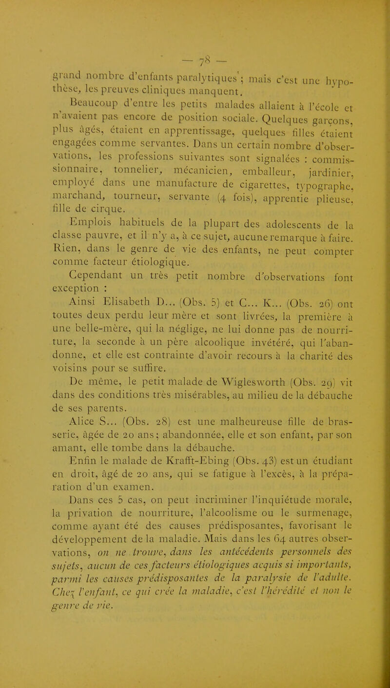 - 7'^ - grand nombre d'enfants paralytiques'; niais c'est une hypo- tlièse, les preuves cliniques manquent. Beaucoup d'entre les petits malades allaient à l'école et n'avaient pas encore de position sociale. Quelques garçons, plus âgés, étaient en apprentissage, quelques filles étaient engagées comme servantes. Dans un certain nombre d'obser- vations, les professions suivantes sont signalées : commis- sionnaire, tonnelier, mécanicien, emballeur, jardinier, employé dans une manufacture de cigarettes, tN'pographe^ marchand, tourneur, servante (4 fois), apprentie plieuse! fille de cirque. Emplois habituels de la plupart des adolescents de la classe pauvre, et il n'y a, à ce sujet, aucune remarque à faire. Rien, dans le genre de vie des enfants, ne peut compter comme facteur étiologique. Cependant un très petit nombre d'observations font exception : Ainsi Elisabeth D... (Obs. 5) et C... K... (Obs. 26) ont toutes deux perdu leur mère et sont livrées, la première à une belle-mère, qui la néglige, ne lui donne pas de nourri- ture, la seconde à un père alcoolique invétéré, qui l'aban- donne, et elle est contrainte d'avoir recours à la charité des voisins pour se suffire. De même, le petit malade de Wiglesw^orth (Obs. 2C); vit dans des conditions très misérables, au milieu de la débauche de ses parents. Alice S... (Obs. 28) est une malheureuse fille de bras- serie, âgée de 20 ans; abandonnée, elle et son enfant, par son amant, elle tombe dans la débauche. Enfin le malade de Krafft-Ebing (Obs. 43) est un étudiant en droit, âgé de 20 ans, qui se fatigue a l'excès, h la prépa- ration d'un examen. Dans ces 5 cas, on peut incriminer l'inquiétude morale, la privation de nourriture, l'alcoolisme ou le surmenage, comme ayant été des causes prédisposantes, favorisant le développement de la maladie. Mais dans les 64 autres obser- vations, on ne . trouve^ dans les antécédents personnels des sujets, aucun de cesfacteui^s étiologiques acquis si importants, parmi les causes prédisposantes de la paralysie de l'adulte. Che:{ Vetifant^ ce qui crée la maladie, c'est l'hérédité ci non le genre de vie.