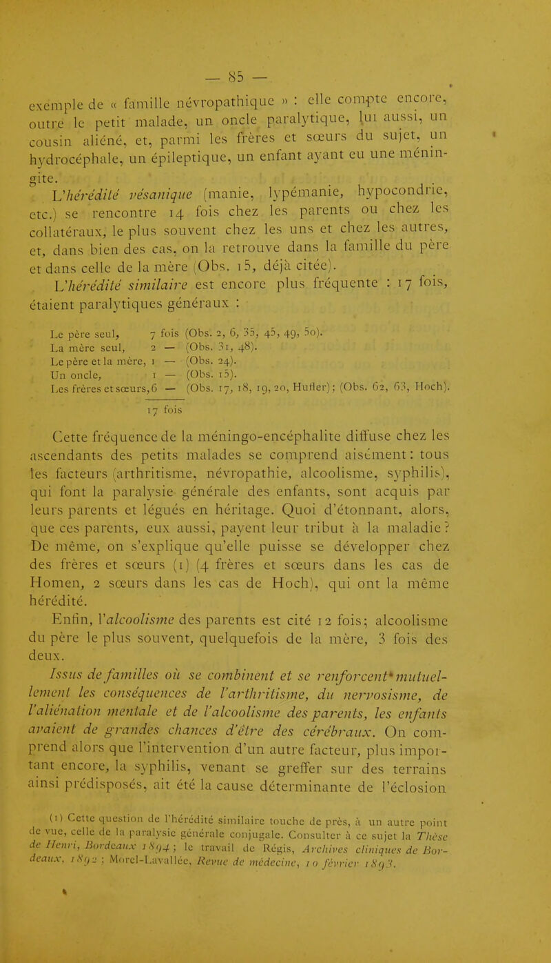 exemple de « famille névropathique » : elle compte encore, outre le petit malade, un oncle paralytique, lui aussi, un cousin aliéné, et, parmi les frères et sœurs du sujet, un h3''drocéphale, un épileptique, un enfant ayant eu une ménin- gite ^hérédité vésaniqiie (manie, lypémanie, hypocondrie, etc.) se rencontre 14 fois chez les parents ou chez les collatéraux, le plus souvent chez les uns et chez les autres, et, dans bien des cas, on la retrouve dans la famille du père et dans celle de la mère (Obs. i5, déjà citée). Lliérédité similaire est encore plus fréquente : 17 fois, étaient paralytiques généraux : Le père seul, 7 fois (Obs. 2, 6, 33, 46, 49, 5o). La mère seul, 2 — (Obs. 3i, 48). Le père et la mère, i — (Obs. 24). Un onde, i — (Obs. i5). Les frères et sœurs,G — (Obs. 17, 18, 19, 20, HuHer) ; (Obs. 62, H^, Hoch). 17 fois Cette fréquence de la méningo-encéphalite diffuse chez les ascendants des petits malades se comprend aisément : tous les facteurs (arthritisme, névropathie, alcoolisme, S3^philis), qui font la paralysie générale des enfants, sont acquis par leurs parents et légués en héritage. Quoi d'étonnant, alors, que ces parents, eux aussi, payent leur tribut à la maladie? De même, on s'explique qu'elle puisse se développer chez des frères et sœurs (i) (4 frères et sœurs dans les cas de Homen, 2 sœurs dans les cas de Hoch), qui ont la même hérédité. Enfin, ra/c-oo//5m(? des parents est cité 12 fois; alcoolisme du père le plus souvent, quelquefois de la mère, 3 fois des deux. Issus de familles oîi se combinent et se renforcent^ muliiel- lemenl les conséquences de Varthritisme, du nervosisme, de l'aliénation mentale et de l'alcoolisme des parents, les enfants avaient de grandes chances d'être des cérébraux. On com- prend alors que l'intervention d'un autre facteur, plus impor- tant encore, la syphilis, venant se greffer sur des terrains ainsi prédisposés, ait été la cause déterminante de l'éclosion (i) Cette question de riiérédité similaire touche de près, à un autre point de vue, celle de la paralysie générale conjugale. Consulter à ce sujet la Thùsc de Henri, Bordeaux 1S()4; le travail de Régis, Archives cliniques de Bor- deaux, iHcj-2 ; Morcl-Lavalléc, Revue de médecine, lo février /.SVy.V.