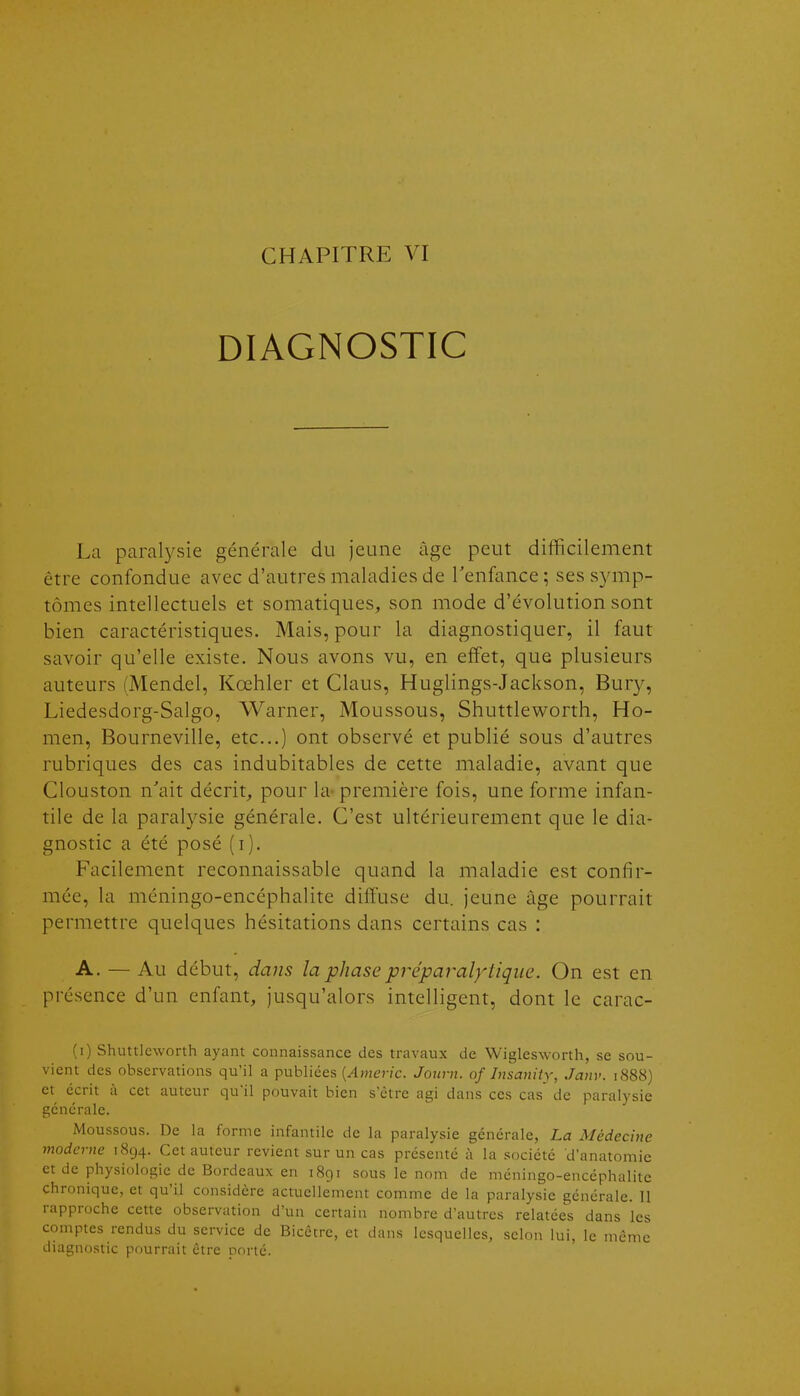 CHAPITRE VI DIAGNOSTIC La paralysie générale du jeune âge peut difficilement être confondue avec d'autres maladies de Tenfance; ses symp- tômes intellectuels et somatiques, son mode d'évolution sont bien caractéristiques. Mais, pour la diagnostiquer, il faut savoir qu'elle existe. Nous avons vu, en effet, que plusieurs auteurs (Mendel, Kœhler et Claus, Huglings-Jackson, Bury, Liedesdorg-Salgo, Warner, Moussons, Shuttleworth, Ho- men, Bourneville, etc..) ont observé et publié sous d'autres rubriques des cas indubitables de cette maladie, avant que Clouston n'ait décrit, pour la- première fois, une forme infan- tile de la paralysie générale. C'est ultérieurement que le dia- gnostic a été posé (i). Facilement reconnaissable quand la maladie est confir- mée, la méningo-encéphalite diffuse du. jeune âge pourrait permettre quelques hésitations dans certains cas : A. — Au début, dans la phase préparalytique. On est en présence d'un enfant, jusqu'alors intelligent, dont le carac- (i) Shuttleworth ayant connaissance des travaux de Wiglesworth, se sou- vient des observations qu'il a publiées {Americ. Journ. of Insanity, Janv. 1888) et écrit à cet auteur qu'il pouvait bien s'être agi dans ces cas de paralysie générale. Moussons. De la forme infantile de la paralysie générale, La Médecine moderne 1894. Cet auteur revient sur un cas présenté à la société d'anatomie et de physiologie de Bordeaux en 1891 sous le nom de méningo-encéphalite chronique, et qu'il considère actuellement comme de la paralysie générale. 11 rapproche cette observation d'un certain nombre d'autres relatées dans les comptes rendus du service de Bicêtre, et dans lesquelles, selon lui, le même diagnostic pourrait être porté.