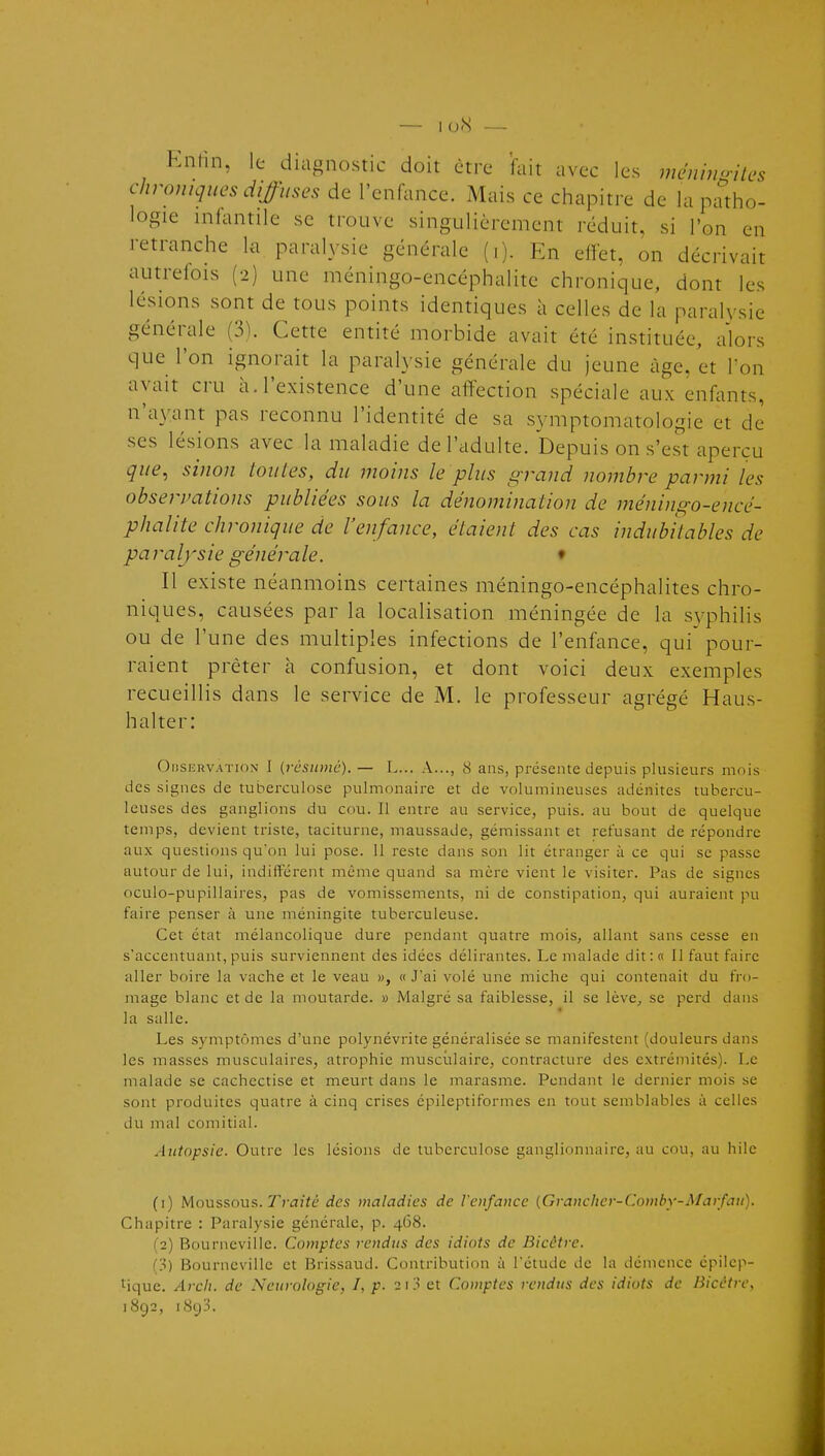 — loN — Knhn, le diagnostic doit être fait avec les méninoiWs chroniques diffuses de l'enfance. Mais ce chapitre de la patho- logie infantile se trouve singulièrement réduit, si l'on en retranche la paralysie générale (i). En effet, on décrivait autrefois (2) une méningo-encéphalite chronique, dont les lésions sont de tous points identiques à celles de la paraH'sie générale (3). Cette entité morbide avait été instituée, alors que l'on ignorait la parah'sie générale du jeune âge, et l'on avait cru à. l'existence d'une affection spéciale aux enf^uits, n'a\vant pas reconnu l'identité de sa symptomatologie et de ses lésions avec la maladie de l'adulte. Depuis on s'est aperçu que, sinon toutes, du moins le plus gi-and nombre parmi les observations publiées sous la dénomination de méningo-encé- phalite chronique de l'enfance, étaient des cas indubitables de paralysie générale. ♦ Il existe néanmoins certaines méningo-encéphalites chro- niques, causées par la localisation méningée de la s^vphilis ou de l'une des multiples infections de l'enfance, qui pour- raient prêter à confusion, et dont voici deux exemples recueillis dans le service de M. le professeur agrégé Haus- halter: OiiSKRVATiox I {résumé). — L... A..., 8 ans, présente depuis plusieurs mois des signes de tuberculose pulmonaire et de volumineuses adénites tubercu- leuses des ganglions du cou. Il entre au service, puis, au bout de quelque temps, devient triste, taciturne, maussade, gémissant et refusant de répondre aux questions qu'on lui pose. 11 reste dans son lit étranger à ce qui se passe autour de lui, indifférent même quand sa mère vient le visiter. Pas de signes oculo-pupillaires, pas de vomissements, ni de constipation, qui auraient pu faire penser à une méningite tuberculeuse. Cet état mélancolique dure pendant quatre mois, allant sans cesse en s'accentuant, puis surviennent des idées délirantes. Le malade dit : « 11 faut faire aller boire la vache et le veau w, « Jai volé une miche qui contenait du fro- mage blanc et de la moutarde. » Malgré sa faiblesse, il se lève, se perd dans la salle. Les symptômes d'une polynévrite généralisée se manifestent (douleurs dans les masses musculaires, atrophie musculaire, contracture des extrémités). Le malade se cachectise et meurt dans le marasme. Pendant le dernier mois se sont produites quatre à cinq crises épileptiformes en tout semblables à celles du mal comitial. Autopsie. Outre les lésions de tuberculose ganglionnaire, au cou, au hilc (1) Moussons. Traité des maladies de l'enfance [Grancher-Comby-Marfau). Chapitre : Paralysie générale, p. 4(58. (2) Bourncvilie. Comptes rendus des idiots de Bicétre. Bourncvilie et Brissaud. Contribution à l'étude de la démence cpilep- Mque. Arch. de Neurologie, I, p. 2\'} et Comptes rendus des idiots de Hicctrc, 1892, 1893.