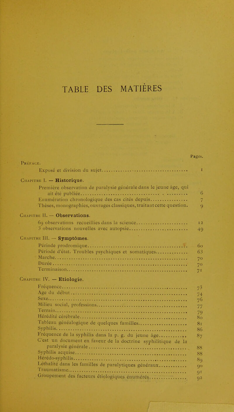 TABLE DES MATIÈRES Pages. Pri;face. Exposé et division du sujet i Chapitre I. — Historique. Première observation de paralysie générale dans le jeune âge, qui ait été publiée 6 Enumération chronologique des cas cités depuis 7 Thèses, monographies, ouvrages classiques, traitant cette question. 9 Cuafitrh: II. — Observations. 69 observations recueillies dans la science 12 3 observations nouvelles avec autopsie 49 Chapitre III. — Symptômes. Période prodromique 60 Période d'état. Troubles psychiques et somatiques 63 Marche yo Durée yo Terminaison yi Chaimtre IV. — Etiologie. Fréquence yS Age du début Sexe y(3 Milieu social, professions yy Terrain y y Hérédité cérébrale So Tableau généalogique de quelques familles 81 ^yphilis S6 Fréquence de la syphilis dans la p. g. du jeune âge 8y C'est un document en faveur de la doctrine syphilitique de la paralysie générale Syphilis acquise ,SS Hérédo-syphilis Léthalité dans les familles de paralytiques généraux 90 Traumatisme gy Groupement des facteurs étiologiqucs éuuiUcré^ ... 92