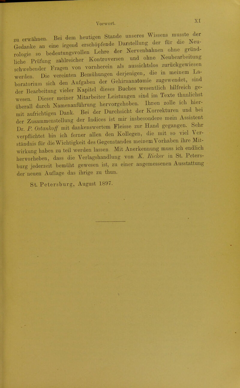 zu erwähnen. Bei dem heutigen Stande unseres Wissens Gedanke an eine irgend erschöpfende Darstellung der für die Neu- rologie so bedeutungsvollen Lehre der Nervenbahnen ohne grund- Uche Prüfung zahlreicher Kontroversen und ohne Neubearbeitung schwebender Fragen von vornherein als aussichtslos zurückgewiesen werden Die vereinten Bemühungen derjenigen, die m meinem La- boratorium sich den Aufgaben der Gehirnanatomie zugewendet smd der Bearbeitung vieler Kapitel dieses Buches wesentlich hilfreich ge- wesen Dieser meiner Mitarbeiter Leistungen sind im Texte thunhchst überall durch Namenanführung hervorgehoben. Ihnen zolle ich hier- mit aufrichtigen Dank. Bei der Durchsicht der Korrekturen und bei der Zusammenstellung der Indices ist mir insbesondere mem Assistent Dr P Ostanhoff mit dankenswertem Fleisse zur Hand gegangen. Sehr verpflichtet bin ich ferner allen den Kollegen, die mit so viel Ver- ständnis für die Wichtigkeit des Gegenstandes meinem Vorhaben ihre Mit- wirkung haben zu teil werden lassen, Mit Anerkennung muss ich endlich hervorheben, dass die Verlagshandlung von K Ricker in St. Peters- burg jederzeit bemüht gewesen ist, zu einer angemessenen Ausstattung der neuen Auflage das ihrige zu thun. St. Petersburg, August 1897.