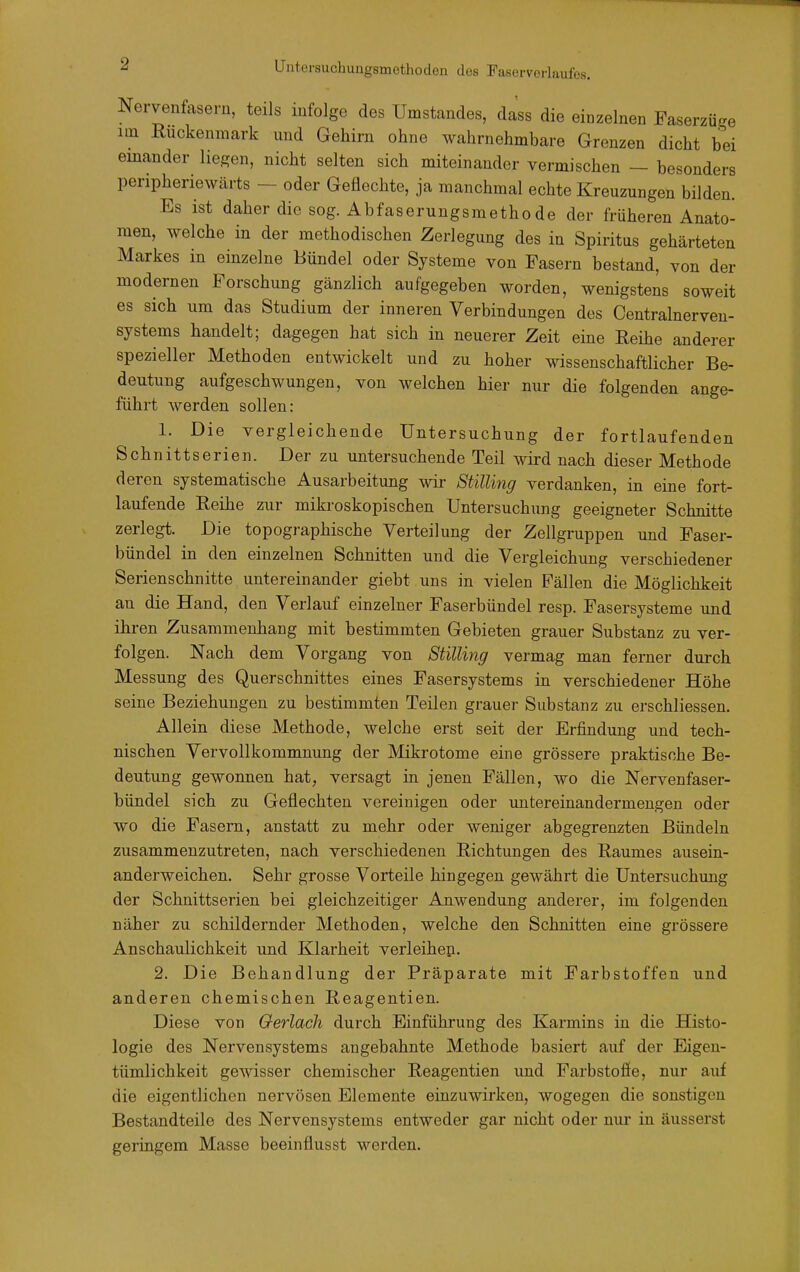 es. Nervenfasern, teils infolge des Umstandes, dass die einzelnen Faserzüge im Ruckenmark und Gehirn ohne wahrnehmbare Grenzen dicht bei einander hegen, nicht selten sich miteinander vermischen - besonders peripheriewärts - oder Geflechte, ja manchmal echte Kreuzungen bilden. Es ist daher die sog. Abfaserungsmethode der früheren Anato- men, welche in der methodischen Zerlegung des in Spiritus gehärteten Markes in einzelne Bündel oder Systeme von Fasern bestand, von der modernen Forschung gänzlich aufgegeben worden, wenigstens soweit es sich um das Studium der inneren Verbindungen des Centrainerven- systems handelt; dagegen hat sich in neuerer Zeit eine Eeihe anderer spezieller Methoden entwickelt und zu hoher wissenschaftlicher Be- deutung aufgeschwungen, von welchen hier nur die folgenden ange- führt werden sollen: 1. Die vergleichende Untersuchung der fortlaufenden Schnittserien. Der zu untersuchende Teil wird nach dieser Methode deren systematische Ausarbeitung wir StiUing verdanken, in eine fort- laufende Eeihe zur mikroskopischen Untersuchung geeigneter Schnitte zerlegt. Die topographische Verteilung der Zellgruppen und Faser- bündel in den einzelnen Schnitten und die Vergleichung verschiedener Serienschnitte untereinander giebt uns in vielen Fällen die Möglichkeit an die Hand, den Verlauf einzelner Faserbündel resp. Fasersysteme und ihren Zusammenhang mit bestimmten Gebieten grauer Substanz zu ver- folgen. Nach dem Vorgang von Stilimg vermag man ferner durch Messung des Querschnittes eines Fasersystems in verschiedener Höhe seine Beziehungen zu bestimmten Teilen grauer Substanz zu erschliessen. Allein diese Methode, welche erst seit der Erfindung und tech- nischen Vervollkommnung der Mikrotome eine grössere praktische Be- deutung gewonnen hat, versagt in jenen Fällen, wo die Nervenfaser- bündel sich zu Geflechten vereinigen oder imtereinandermeugen oder wo die Fasern, anstatt zu mehr oder weniger abgegrenzten Bündeln zusammenzutreten, nach verschiedenen ßichtimgen des Raumes ausein- anderweichen. Sehr grosse Vorteile hingegen gewährt die Untersuchung der Schnittserien bei gleichzeitiger Anwendung anderer, im folgenden näher zu schildernder Methoden, welche den Schnitten eine grössere Anschaulichkeit und Klarheit verleihen. 2. Die Behandlung der Präparate mit Farbstoffen und anderen chemischen Reagentien. Diese von Oerlach durch Einführung des Karmins in die Histo- logie des Nervensystems angebahnte Methode basiert auf der Eigen- tümlichkeit gewisser chemischer Reagentien imd Farbstoffe, nur auf die eigentlichen nervösen Elemente einzuwirken, wogegen die sonstigen Bestandteile des Nervensystems entweder gar nicht oder nur in äusserst geringem Masse beeinflusst werden.