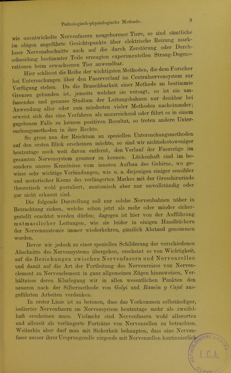 wie unentwickelte Nervenfasern neugeborener Tiere, so sind sämtliche .m ob^Tn ngeführte Gesichtspunkte über elektrische ^-zung mark- Irlrvenalchmtte auch auf die durch schneidang bestimmter Teile erzeugten experimentellen Strang Degene rationen beim erwachsenen Tier anwendbar. Ter schliesst die Reihe der wichtigsten Methoden, die dem Forscher bei Untersuchungen über den Faserverlauf im Centrainervensystem zur Verfügung stehen. Da die Brauchbarkeit einer Methode an bestimmte Grenzen gebunden ist, jenseits welcher sie versagt, so ist em um- fassendes und genaues Studium der Leitungsbahnen nur denkbar be Anwendung aller oder zum mindesten vieler Methoden nacheinander, erweist sich das eine Verfahren als unzureichend oder führt es m einem gegebenen Falle zu keinem positiven Resultat, so treten andere Unter- suchungsmethoden in ihre Rechte. So gross nun der Reichtum an speziellen Untersuchungsmethoden auf den ersten Blick erscheinen möchte, so sind wir nichtsdestowemger heutzutage noch weit davon entfernt, den Verlauf der Faserzüge im gesamten Nervensystem genauer zu kennen. Lückenhaft sind im be- sondern unsere Kenntnisse vom inneren Aufbau des Gehirns, wo ge- wisse sehr wichtige Verbindungen, wie u. a. diejenigen einiger sensibler und motorischer Kerne des verlängerten Markes mit der Grosshirnrinde theoretisch wohl postuliert, anatomisch aber nur unvollständig oder gar nicht erkannt sind. Die folgende Darstellung soll nur solche Nervenbahnen näher in Betrachtung ziehen, welche schon jetzt als mehr oder minder sicher- gestellt erachtet werden dürfen; dagegen ist hier von der Aufführung mutmasslicher Leitungen, wie sie leider in einigen Handbüchern der Nervenanatomie immer wiederkehren, gänzlich Abstand genommen worden. Bevor wii' jedoch zu einer speziellen Schilderung der verschiedenen Abschnitte des Nervensystems übergehen, erscheint es von Wichtigkeit, auf die Beziehungen zwischen Nervenfasern und Nervenzellen und damit auf die Art der Fortleitung des Nervenreizes von Nei-ven- element zu Nervenelement in ganz allgemeinen Zügen hinzuweisen, Ver- hältnisse deren Klarlegung wir in allen wesentlichen Punkten den neueren nach der Silbermethode von Oolgi und Bamon y Cajal aus- geführten Arbeiten verdanken. In erster Linie ist zu betonen, dass das Vorkommen selbständiger, isolierter Nervenfasern im Nervensystem heutzutage mehr als zweifel- haft erscheinen muss. Vielmehr sind Nervenfasern wohl allerorten und allezeit als verlängerte Fortsätze von Nervenzellen zu betrachten. Weiterhin aber darf man mit Sicherheit behaupten, dass eine Nerven- faser ausser ihrer Ursprungszelle nirgends mit Nervenzellen kontinuierlich L.C.A.
