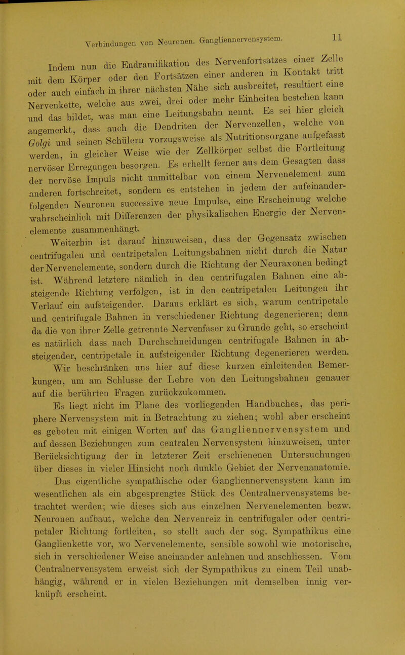 Verbindungen von Neuronen. Gangliennervensystem. Indem nun die Bndramifikation des Nervenfortsatzes eme Ze e ,nit dem Körper oder den Fortsätzen einer anderen m Kontakt tritt TL Z^ einlch in ihrer nächsten Nähe sich ausbreitet, resultiert eine Mette, welche aus zwei, drei oder mehr Einheiten bestehen kann 1 das bildet, was man eine Leitungsbahn nennt. Es sei hier glei h angemerkt, dass auch die Dendriten der Nervenzellen, welche von Golgi und seinen Schülern vorzugsweise als Nutntionsorgane aufge asst wden, in gleicher Weise wie der Zellkörper selbst die Fortleit^ng nervöser Erregungen besorgen. Es erhellt ferner aus dem Gesagten dass der nervöse Impuls nicht unmittelbar von einem Nervenelement zum anderen fortschreitet, sondern es entstehen in jedem der aufemander- folgenden Neuronen successive neue Impulse, eine Erschemung welche wahrscheinlich mit Differenzen der physikalischen Energie der Nerven- elemente zusammenhängt. Weiterhin ist darauf hinzuweisen, dass der Gegensatz zwischen centrifugalen und centripetalen Leitungsbahnen nicht durch die Natur der Nervenelemente, sondern durch die Richtung der Neuraxonen bedingt ist. Während letztere nämlich in den centrifugalen Bahnen eine ab- steigende Richtung verfolgen, ist in den centripetalen Leitungen ihr Verlauf ein aufsteigender. Daraus erklärt es sich, warum centripetale und centrifugale Bahnen in verschiedener Richtung degenerieren; denn da die von ihrer Zelle getrennte Nervenfaser zu Grunde geht, so erscheint es natürlich dass nach Durchschneidungen centrifugale Bahnen in ab- steigender, centripetale ia aufsteigender Richtung degenerieren werden. Wir beschränken uns hier auf diese kurzen einleitenden Bemer- kungen, um am Schlüsse der Lehre von den Leitungsbahnen genauer auf die berührten Fragen zurückzukommen. Es liegt nicht im Plane des vorliegenden Handbuches, das peri- phere Nervensystem mit in Betrachtung zu ziehen; wohl aber erscheint es geboten mit einigen Worten auf das Gangliennervensystem und auf dessen Beziehungen zum centralen Nervensystem hinzuweisen, unter Berücksichtigung der in letzterer Zeit erschienenen Untersuchungen über dieses in vieler Hinsicht noch dunkle Gebiet der Nervenanatomie. Das eigentliche sympathische oder Gangliennervensystem kann im wesentlichen als ein abgesprengtes Stück des Centrainervensystems be- trachtet werden; wie dieses sich aus einzelnen Nervenelementen bezw. Neuronen aufbaut, welche den Nervenreiz in centrifugaler oder centri- petaler Richtung fortleiten, so stellt auch der sog. Sympathikus eine Ganglienkette vor, wo Nervenelemente, sensible sowohl wie motorische, sich in verschiedener Weise aneinander anlehnen und anschliessen. Vom Centrainervensystem erweist sich der Sympathikus zu einem Teil unab- hängig, während er in vielen Beziehungen mit demselben innig ver- knüpft erscheint.