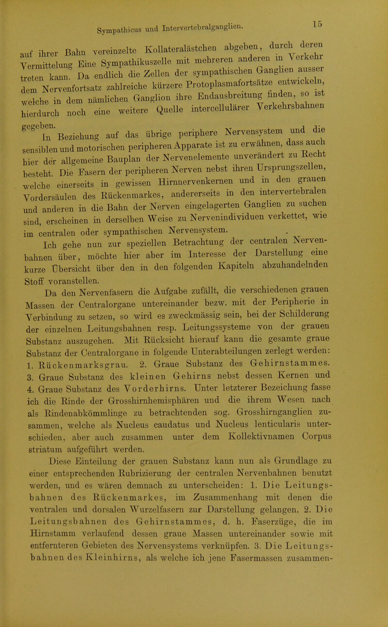 Sympathicus und Intervertebralganglien. auf ihi-er Bahn vereinzelte Kollateralästchen abgeben, durch deren tiung Eine Sympatbilcuszelle .it mehreren ^^J^^^^^ treten kann. Da endlich die Zellen der sympathischen Ganghen ausser det Nervenfortsatz zahlreiche kürzere Protoplasmafortsätze entÄ welche in dem nämhchen Ganglion ihre Endausbreitung finden so ist Telrch noch eine weitere Quelle intercellulärer Yerkehrsbahnen ^'^'iT'Beziehung auf das übrige periphere Nervensystem und die sensiblen undmotorischen peripheren Apparate ist zu erwähnen dass auch hier der allgemeine Bauplan der Nervenelemente unverändert zu Kecht besteht Die Fasern der peripheren Nerven nebst ihren Ursprungszellen, welche einerseits in gewissen Hirnnervenkemen und m den grauen Vordersäulen des Rückenmarkes, andererseits in den intervertebralen und anderen in die Bahn der Nerven eingelagerten Ganglien zu suchen sind, erscheinen in derselben Weise zu Nervenindividuen verkettet, wie im centralen oder sympathischen Nervensystem. Ich gehe nun zur speziellen Betrachtung der centralen Nerven- bahnen über, möchte hier aber im Interesse der Darstellung eine kurze Übersicht über den m den folgenden Kapiteln abzuhandelnden Stoff voranstellen. Da den Nervenfasern die Aufgabe zufällt, die verschiedenen grauen Massen der Centraiorgane untereinander bezw. mit der Peripherie in Yerbindung zu setzen, so wird es zweckmässig sein, bei der Schilderung der einzelnen Leitungsbahnen resp. Leitungssysteme von der grauen Substanz auszugehen. Mit Rücksicht hierauf kann die gesamte graue Substanz der Centraiorgane in folgende Unterabteilungen zerlegt werden: 1. Rückenmarksgrau. 2. Graue Substanz des Gehirnstammes. 3. Graue Substanz des kleinen Gehirns nebst dessen Kernen und 4. Graue Substanz des Vorderhirns. Unter letzterer Bezeichung fasse ich die Rinde der Grosshimhemisphären und die ihrem Wesen nach als Rindenabkömmlinge zu betrachtenden sog. Grosshirnganglien zu- sammen, welche als Nucleus caudatus und Nucleus lenticularis unter- schieden, aber auch zusammen unter dem Kollektivnamen Corpus striatum aufgeführt werden. Diese Einteilung der grauen Substanz kann nun als Grundlage zu einer entsprechenden Rubrizierung der centralen Nervenbahnen benutzt werden, und es wären demnach zu unterscheiden: 1. Die Leitungs- bahnen des Rückenmarkes, im Zusammenhang mit denen die ventralen und dorsalen Wurzelfasern zur Darstellung gelangen. 2. Die Leitungsbahnen des Gehirnstammes, d. h. Faserzüge, die im Himstamm verlaufend dessen graue Massen untereinander sowie mit entfernteren Gebieten des Nervensystems verknüpfen. 3. Die Leitungs- bahnen des Kleinhirns, als welche ich jene Fasermassen zusammen-
