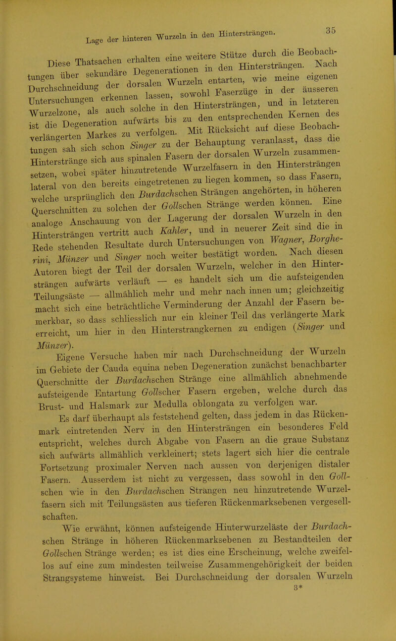 Diese «e. ehalte. ^^^^^ f^^^Zt^l^'^Tl Durchschneidung der dorsalen Faserzüge in der äusseren Wurzebone, ^>%.»^^,Xtts We ™ den entsprechenden Kernen des ist die Degeneration aufwärts bis ™ ^/^j^j aiese Beobach- .ermngerten .^f veranlasst, dass dre tagen sah sich schon ^'Serj^ ' znsammen- Hinterstrange -^.^^-^ttnde » - den Hinterstr^gen 'the ulrtgUrd n BÄsohen Strängen angehörten, in höheren Q erseht tri solchen der Gotischen Str^ge werden können. Eine analoge Anschauung Ton der Lagerung der dorsalen Wurzeln m den ^tersträngen vertritt auch KaM^, und in neuerer Zeit sind die m iTde stehenden Kesultate durch Untersuchungen von Wagner, Borghe- rili Münder und Singer noch weiter bestätigt worden, »ach cbe^n Autoren biegt der Teü der dorsalen Wurzeln, welcher in den Hinter- strängen aufwärts verläuft - es handelt sich um die aufsteigenden Teilrngsäste - allmählich mehr und mehr nach innen um; gleichzeitig macht sich eine beträchtliche Vennindemng der Anzahl der Fasern be- merkbar, so dass schliesslich nur ein kleiner Teil das verlängerte Mark erreicht, um hier in den Hinterstrangkernen zu endigen {Smger und Eigene Versuche haben mir nach Durchschneidung der Wurzeln im Gebiete der Cauda equina neben Degeneration zunächst benachbarter Querschnitte der Burdachschen Stränge eine allmählich abnehmende aufsteigende Entartung Golhchev Fasern ergeben, welche durch das Brust- und Halsmark zur Medulla oblongata zu yerfolgen war. Es darf überhaupt als feststehend gelten, dass jedem in das Rücken- mark eintretenden Nerv in den Hintersträngen ein besonderes Feld entspricht, welches durch Abgabe von Fasern an die graue Substanz sich aufwärts allmählich verkleinert; stets lagert sich hier die centrale Fortsetzung proximaler Nerven nach aussen von derjenigen distaler Fasern. Ausserdem ist nicht zu vergessen, dass sowohl in den Ooll- schen wie in den Burdachschen Strängen neu hinzutretende Wurzel- fasem sich mit Teilungsästen aus tieferen Hückenmarksebenen vergesell- schaften. Wie erwähnt, können aufsteigende Hinterwurzeläste der Burdach- schen Stränge in höheren Rückenmarksebenen zu Bestandteilen der G'oZZschen Stränge werden; es ist dies eine Erscheinung, welche zweifel- los auf eine zum mindesten teilweise Zusammengehörigkeit der beiden Strangsysteme hinweist. Bei Durchschneidung der dorsalen Wurzeln