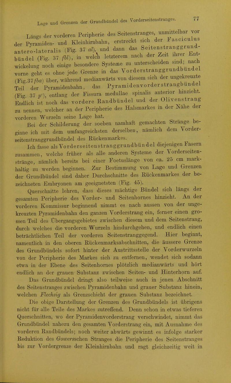 Längs der vorderen Peripherie des Seitenstranges unmittelbar vor der P^amiden- nnd KleinWrnbahn, erstreckt sich der Fascrculus anterr.lateralis (Fig. 37^0, und dann Se.tenstranggrund- bündel (Fig. 37 ßl), welc^ letzterem nach der Zeit ihrer Ent- Wickelung noch einige besondere Systeme zu unterscheiden «ind; nach vorne geht es ohne jede Grenze in das Yorderstranggrundbundel (Fig 37ßa) über, während medianwärts Ton diesem sich der ungekreuzte Teil der Pyramidenbahn, das Pyramidenvorderstrangbundel fFig 37 p'), entlang der Fissura medullae spinalis anterior hmzieht. Endlich ist noch das vordere Randbündel und der Olivenstrang zu nennen, welcher an der Peripherie des Halsmarkes in der Nähe der vorderen Wurzeln seine Lage hat. Bei der Schilderung der soeben namhaft gemachten Stränge be- ginne ich mit dem umfangreichsten derselben, nämlich dem Vorder- seitenstranggrundbündel des Rückenmarkes. Ich fasse als Yorderseitenstranggrundbün del diejenigen Fasern zusammen, welche früher als alle anderen Systeme der Vorderseiten- stränge, nämlich bereits bei einer Foetuslänge von ca. 25 cm mark- haltig zu werden beginnen. Zur Bestimmung von Lage und Grenzen der Grundbündel sind daher Durchschnitte des Rückenmarkes der be- zeichneten Embryonen am geeignetsten (Fig. 45). Querschnitte lehren, dass dieses mächtige Bündel sich längs der gesamten Peripherie des Vorder- und Seitenhornes hinzieht. An der vorderen Kommissur beginnend nimmt es nach aussen von der unge- kreuzten Pyramidenbahn den ganzen Vorderstrang ein, ferner einen gro- ssen Teil des Übergangsgebietes zwischen diesem und dem Seitenstrang, dm-ch welches die vorderen Wurzeln hindurchgehen, und endlich einen beträchtlichen Teil der vorderen Seitenstranggegend. Hier beginnt, namentlich in den oberen Rückenmarksabschnitten, die äussere Grenze des Grundbündels sofort hinter der Austrittsstelle der Vorderwurzeln von der Peripherie des Markes sich zu entfernen, wendet sich sodann etwa in der Ebene des Seitenhornes plötzlich medianwärts und hört endlich an der grauen Substanz zwischen Seiten- und Hinterhorn auf. Das Grundbündel dringt also teilweise auch in jenen Abschnitt des Seitenstranges zwischen Pyramidenbahn und grauer Substanz hinein, welchen Flechsig als Grenzschicht der grauen Substanz bezeichnet. Die obige Darstellung der Grenzen des Grundbündels ist übrigens nicht für alle Teile des Markes zutreffend. Denn schon in etwas tieferen Querschnitten, wo der Pyramidenvorderstrang verschwindet, nimmt das Grundbündel nahezu den gesamten Vorderstrang ein, mit Ausnahme des vorderen Randbündels; noch weiter abwärts gewinnt es infolge starker Reduktion des Gowersschen Stranges die Peripherie des Seitenstranges bis zur Vordergrenze der Kleinhirnbahn und ragt gleichzeitig weit in