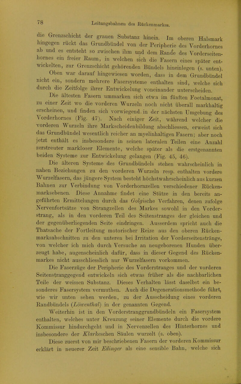 die Grenzschicht der grauen Substanz hinein. Im oberen Halsmark hingegen rückt das Grundbündel yon der Peripherie des Vorderhornes ab und es entsteht so zwischen ihm und dem Rancfe des Vorderseiten- hornes ein freier Eaum, in welchen sich die Fasern eines später ent- wickelten, zur Grenzschicht gehörenden Bündels hineinlegen (s. unten). Oben Avar darauf hingewiesen worden, dass in dem Grundbündel nicht ein, sondern mehrere Fasersysteme enthalten sind, welche sich durch die Zeitfolge ihrer Entwickelung voneinander unterscheiden. Die ältesten Fasern ummarken sich etwa im fünften Foetalmonat, zu einer Zeit wo die vorderen Wurzeln noch nicht überall markhaltig erscheinen, und finden sich vorwiegend. in der nächsten Umgebung des Vorderhornes (Fig. 47). Nach einiger Zeit, während welcher die vorderen Wurzeln ihre Markscheidenbildung abschliessen, erweist sich das Grundbündel wesentlich reicher an myelinhaltigen Fasern; aber noch jetzt enthält es insbesondere in seinen lateralen Teilen eine Anzahl zerstreuter markloser Elemente, welche später als die erstgenannten beiden Systeme zur Entwickelung gelangen (Fig. 45, 46). Die älteren Systeme des Grundbündels stehen wahrscheinlich in nahen Beziehungen zu den vorderen Wurzeln resp. enthalten vordere Wurzelfasern, das jüngere System besteht höchstwahrscheinlich aus kurzen Bahnen zur Verbindung von Vorderhornzellen verschiedener Eücken- marksebenen. Diese Annahme findet eine Stütze in den bereits an- geführten Ermittelimgen durch das Golgische Verfahren, denen zufolge Nervenfortsätze von Strangzellen des Markes sowohl in den Vorder- strang, als in den vorderen Teil des Seitenstranges der gleichen und der gegenüberliegenden Seite eindringen. Ausserdem spricht auch die Thatsache der Fortleitung motorischer Reize aus den oberen Rücken- marksabschnitten zu den unteren bei Irritation der Vorderseitenstränge, von welcher ich mich durch Versuche an neugeborenen Hunden über- zeugt habe, augenscheinlich dafür, dass in dieser Gegend des Rücken- markes nicht ausschliessUch niu' Wurzeifasem vorkommen. Die Faserzüge der Peripherie des Vorderstranges und der vorderen Seitenstranggegend entwickeln sich etwas früher als die nachbarlichen Teile der weissen Substanz. Dieses Verhalten lässt daselbst ein be- sonderes Fasersystem vermuthen. Auch die Degenerationsmethode führt, wie wir unten sehen werden, zu der Ausscheidung eines vorderen Randbündels (Lötcenthal) in der genannten Gegend. Weiterhin ist in den Vorderstranggrundbündeln ein Fasersystem enthalten, welches unter Kreuzung seiner Elemente durch die vordere Kommissur hindurchgeht und in Nervenzellen des Hinterhornes imd insbesondere der Klarkeschen Säulen wurzelt (s. oben). Diese zuerst von mir beschriebenen Fasern der vorderen Kommissur erklärt in neuerer Zeit Edinger als eine sensible Bahn, welche sich