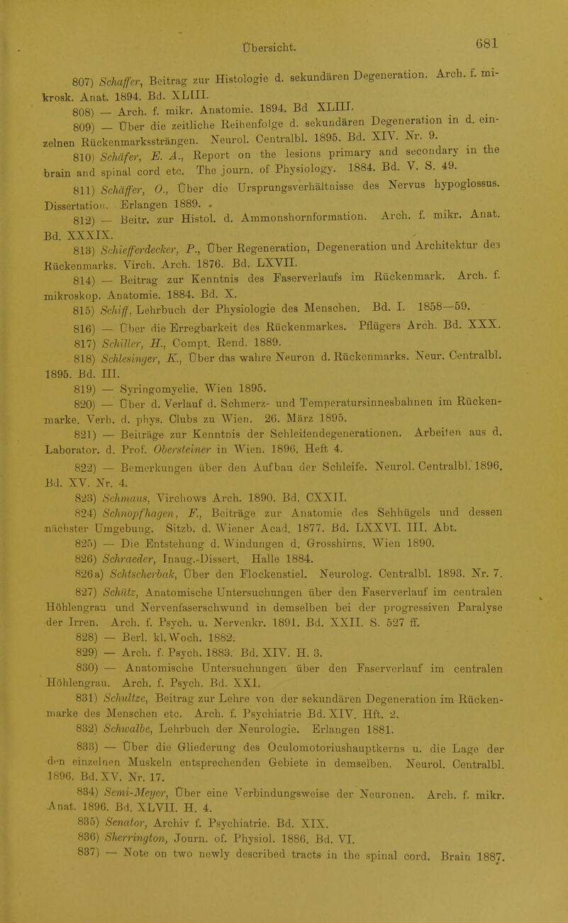 807) Schaff-er, Beitrag zur Histologie d. sekundären Degeneration. Arch. f. mi- krosk. Anat. 1894. Bd. XL III. 808) — Arch. f. mikr. Anatomie. 1894. Bd XLIII. 809) - Über die zeitliche Reihenfolge d. sekundären Degeneration in d. ein- zelnen Rückenmarkssträngen. Neurol. Centralbl. 1896. Bd. XIV. Nr. 9. 810) Schäfer, E. Ä., Report on the lesions primary and secondary m the brain a.id spinal cord etc. The journ. of Physiolog}^ 1884. Bd. V. S. 49. 811) Schäffer, 0., Über die Ursprungsverhältnisse des Nervus hypoglossus. Dissertation. Erlangen 1889. - 812) — Beitr. zur Histol. d. Ammonshornformation. Arch. f. mikr. Anat. Bd. XXXIX. 813) Schiefferdecker, F., Über Regeneration, Degeneration und Architektur des Rückenmarks. Virch. Arch. 1876. Bd. LXVII. 814) — Beitrag zur Kenntnis des Faserverlaufs im Rückenmark. Arch. f. mikroskop. Anatomie. 1884. Bd. X. 815) ScJiiff, Lehrbuch der Physiologie des Menschen. Bd. I. 1858—59. 816) — Über die'Erregbarkeit des Rückenmarkes. Pflügers Arch. Bd. XXX. 817) Schiller, H., Compt. Rend. 1889. 818) Schlesinger, K., Über das wahre Neuron d. Rückenmarks. Neur. Centralbl. 1895. Bd. ni. 819) — Syringomyelie. Wien 1895. 820) — Über d. Verlauf d. Schmerz- und Temperatursinnesbahnen im Rücken- marke. Verb, d. piiys. Clubs zu Wien. 26. März 1895. 821) — Beiträge zur Kenntnis der Schleifendegenerationen. Arbeiten aus d. Laborator. d. Prof. Obersteiner in Wien. 189(3. Heft 4. 822) — Bemerkungen über den Aufbau der Schleife. Neurol. Centralbl. 1896. Bd. XV. Nr. 4. 823) Schmaus, Virchows Arch. 1890. Bd. CXXII. 824) Schiiopfhagen, F., Beiträge zur Anatomie des Sehhügels und dessen Biichster Umgebung. Sitzb. d. Wiener Acad. 1877. Bd. LXXVL III. Abt. 82Ö) — Die Entstehung d. Windungen d. Grosshirns. Wien 1890. 826) Schraeder, Inaug.-Dissert. Halle 1884. 826 a) Schtscherbak, Über den Flockenstiel. Neurolog. Centralbl. 1893. Nr. 7. 827) Schütz, Anatomische Untersuchungen über den Paserverlauf im centralen Höhlengrau und Nervenfaserschwund in demselben bei der progressiven Paralyse der Irren. Arch. f. Psych, u. Nervenkr. 1891. Bd. XXII. S. 527 ff. 828) — Berl. kl.Woch. 1882. 829) — Arch. f. Psych. 1883. Bd. XIV. H. 3. 830) — Anatomische Untersuchungen über den Faserverlauf im centralen Höhlengrau. Arch. f. Psych. Bd. XXI. 831) Schwitze, Beitrag zur Lehre von der sekundären Degeneration im Rücken- marke des Menschen etc. Arch. f. Psychiatrie Bd. XIV. Hft. 2. 832) Schwalbe, Lehrbuch der Neurologie. Erlangen 1881. 833) — Über die Gliederung des Oculomotoriushauptkerns u. die Lage der d.-n einzelnen Muskeln entsprechenden Gebiete in demselben. Neurol. Centralbl. 1890. Bd. XV. Nr. 17. 834) Semi-Meyer, Über eine Verbindungsweise der Neuronen. Arch. f. mikr. Anat. 1896. Bd. XLVIL H. 4. 835) Senator, Archiv f. Psychiatrie. Bd. XIX. 836) SJierrington, Journ. of. Physiol. 1886. Bd. VI. 837) — Note on two newly described tracts in the spinal cord. Brain 1887.