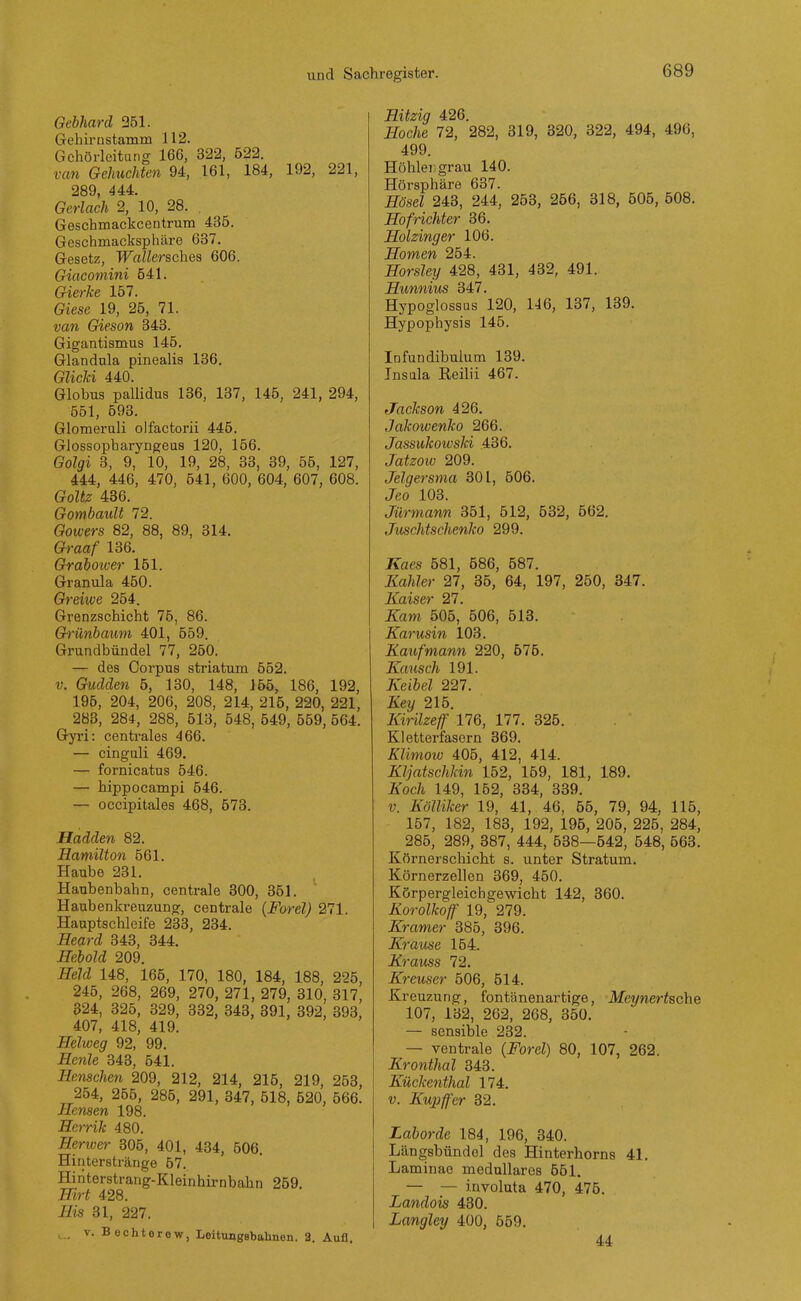 Gebhard 351. Gehirnstamm 112. Gchörleitung 166, 322, 522. van Gehuchten 94, 161, 184, 192, 221, 289, 444. Gerlach 2, 10, 28. , Geschmackcentrum 435. Geschmacksphäre 637. Gesetz, Wallerschea 606. Giacomini 541. Gierke 157. Giese 19, 25, 71. van Gieson 343. Gigantismus 145. Glandula pinealis 136. Glicki 440. Globus pailidus 186, 137, 145, 241, 294, 551, 593. Glomeruli olfactorii 445. Glossopharyngeus 120, 156. Golgi 3, 9, 10, 19, 28, 33, 39, 55, 127, 444, 446, 470, 541, 600, 604, 607, 608. Goltz 436. GombauU 72. Goicers 82, 88, 89, 314. Graaf 136. Graboiver 161. Granula 450. Greiive 254. Grenzschicht 75, 86. Grünbaum 401, 559. Grundbündel 77, 250. — des Corpus striatum 552. V. Gudden 5, 130, 148, 155, 186, 192, 195, 204, 206, 208, 214, 215, 220, 221, 288, 284, 288, 513, 548, 549, 559, 564. Gyri: centrales 466. — cinguli 469. — fornicatus 546. — hippocampi 546. — occipitales 468, 573. Haiden 82. Hamilton 561. Haube 231. Haubenbahn, centrale 300, 351. Haubenkreuzung, centrale (Forel) 271. Hauptschleife 233, 234. Heard 343, 844. Hebold 209. Held 148, 165, 170, 180, 184, 188, 225, 245, 268, 269, 270, 271, 279, 810, 317, 824, 325, 329, 332, 343, 891, 392, 393, 407, 418, 419. Heiweg 92, 99. Henle 343, 541. Renschen 209, 212, 214, 215, 219, 258, 254, 265, 285, 291, 347, 518, 520, 666. Hensen 198. Herrik 480. Henvcr 805, 401, 434, 506. Hinterstränge 57. Hinterstrang-Kleinhirnbahn 269, Hirt 428. His 31, 227. ,.. V. Bechterew, Leitungsbahnen. 2. Aufl. Hitzig 426. Hache 72, 282, 319, 320, 322, 494, 496, 499. Höhler grau 140. Hörsphäre 637. Hösel 243, 244, 253, 256, 318, 505, 508. Hofrichter 36. Holzinger 106. Somen 254. Horsley 428, 431, 432, 491. Hunnius 347. Hypoglossas 120, 146, 137, 139. Hypophysis 145. Infundibulum 189. Insula Reilii 467. Jackson 426. Jakotvenko 266. Jassukowski 436. Jatzoiv 209. Jelgersma 301, 606. Jeo 108. Jürmann 351, 512, 632, 662. Juschtschenko 299. Kaes 681, 686, 587. Kahler 27, 35, 64, 197, 250, 347. Kaiser 27. Kam 505, 506, 518. Karusin 103. Kaufmann 220, 675. Kausch 191. Keibel 227. Key 216. Kirilzeff 176, 177. 326. Kletterfasern 369. Klimow 406, 412, 414. Kljatschkin 152, 159, 181, 189. Koch 149, 152, 334, 389. V. Kölliker 19, 41, 46, 66, 79, 94, 116, 157, 182, 188, 192, 196, 205, 225, 284, 285, 289, 387, 444, 538—542, 548, 563. Körnerschicht s. unter Stratum. Körnerzelien 369, 450. Körpergleichgewicht 142, 360. Korolkoff 19, 279. Kramer 385, 396. Krause 154. Krauss 72. Kreuser 506, 614. Kreuzung, fontänenartige, Meynertsche 107, 132, 262, 268, 360. — sensible 232. — ventrale (Ford) 80, 107, 262. Kronthal 848. Kückenthal 174. V. Kupffer 32. Laborde 184, 196, 340. Längsbündol des Hinterhorns 41. Laminae medulläres 651. — — involuta 470, 475. Landois 430. Langley 400, 559. 44