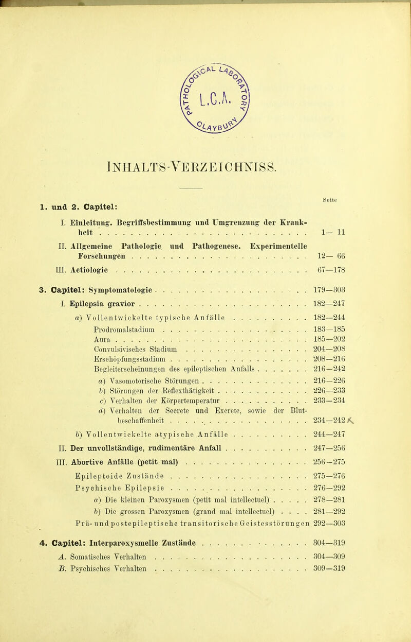 INHALTS - VE RZEIC HMS S. Seite 1. und 2. Capitel: I. Einleitung'. Begriffsbestimmung- und Umgrenzung der Krank- heit '. 1-11 II. Allgemeine Pathologie und Pathogenese. Experimentelle Forschungen 12— 66 III. Aetiologie 67—178 3. Capitel: Symptomatologie 179—303 I. Epilepsia gravior 182—247 ä) Vollentwickelte typische Anfälle 182—244 Prodromalstadium 183—185 Aura 185-202 Convulsivisehes Stadium . 204—208 Erschöpfungsstadium 208—216 Begleiterscheinungen des epileptischen Anfalls 216—242 a) Vasomotorische Störungen 216—226 b) Störungen der Keflexthätigkeit 226—233 c) Verhalten der Körpertemperatur . 233—234 d) Verhalten der Secrete und Excrete, sowie der Blut- besehaffenheit ....... 234—242*. 6) Vollentwickelte atypische Anfälle 244—247 II. Der unvollständige, rudimentäre Anfall 247—256 III. Abortive Anfälle (petit mal) 256-275 Epileptoide Zustände 275—276 Psychische Epilepsie 276—292 a) Die kleinen Paroxysmen (petit mal intellectuel) 278—281 b) Die grossen Paroxysmen (grand mal intellectuel) .... 281—292 Prä- und postepileptische transitorisehe Geistesstörungen 292—303 4. Capitel: Interparoxjsmelle Zustände 304—319 A. Somatisches Verhalten 304—309 B. Psychisches Verhalten 309—319