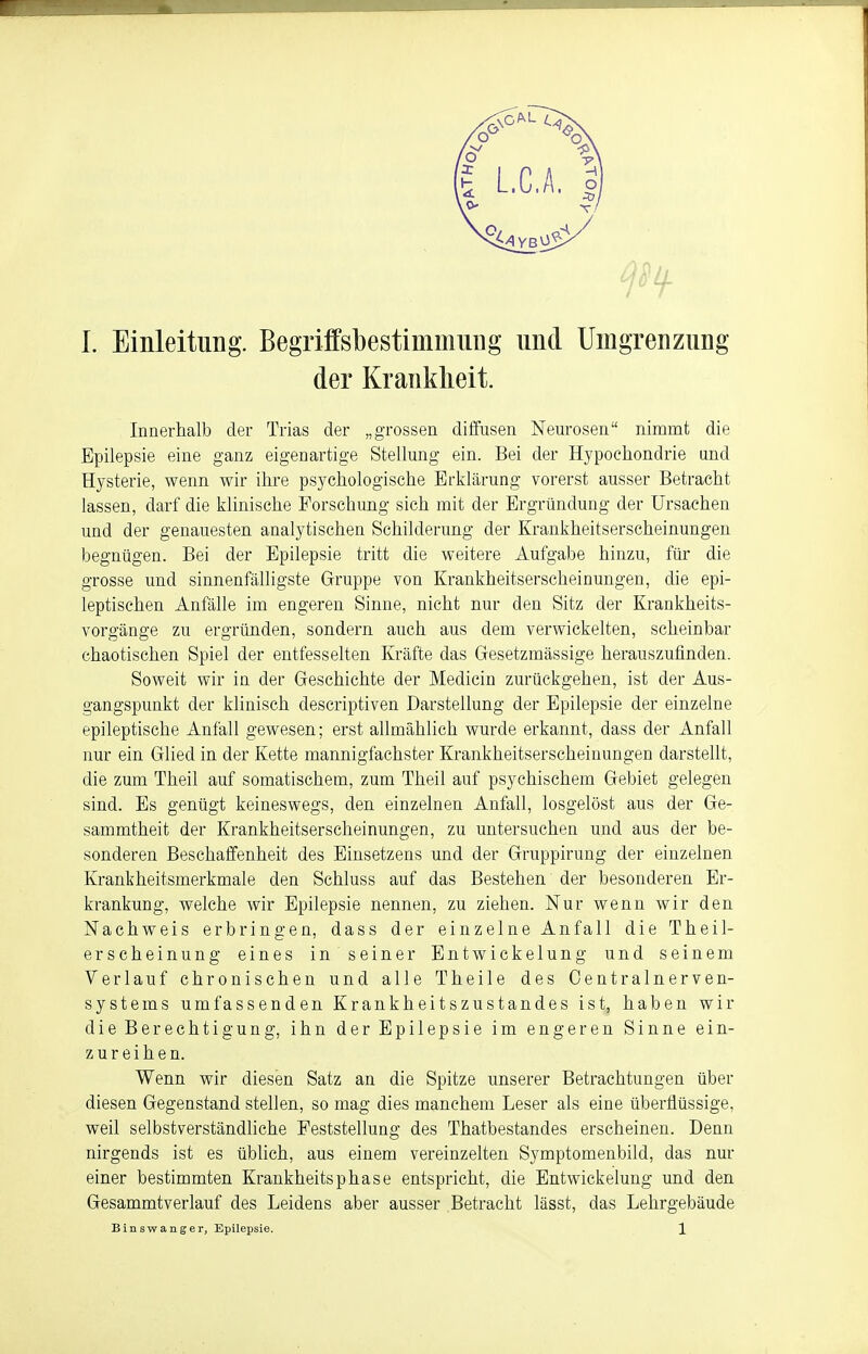 der Krankheit. Innerhalb der Trias der „grossen diffusen Neurosen nimmt die Epilepsie eine ganz eigenartige Stellung ein. Bei der Hypochondrie und Hysterie, wenn wir ihre psychologische Erklärung vorerst ausser Betracht lassen, darf die klinische Forschung sich mit der Ergründung der Ursachen und der genauesten analytischen Schilderung der Krankheitserscheinungen begnügen. Bei der Epilepsie tritt die weitere Aufgabe hinzu, für die grosse und sinnenfälligste Gruppe von Krankheitserscheinungen, die epi- leptischen Anfälle im engeren Sinne, nicht nur den Sitz der Krankheits- vorgänge zu ergründen, sondern auch aus dem verwickelten, scheinbar chaotischen Spiel der entfesselten Kräfte das Gesetzmässige herauszufinden. Soweit wir in der Geschichte der Medicin zurückgehen, ist der Aus- gangspunkt der klinisch descriptiven Darstellung der Epilepsie der einzelne epileptische Anfall gewesen; erst allmählich wurde erkannt, dass der Anfall nur ein Glied in der Kette mannigfachster Krankheitserscheinungen darstellt, die zum Theil auf somatischem, zum Theil auf psychischem Gebiet gelegen sind. Es genügt keineswegs, den einzelnen Anfall, losgelöst aus der Ge- sammtheit der Krankheitserscheinungen, zu untersuchen und aus der be- sonderen Beschaffenheit des Einsetzens und der Gruppirung der einzelnen Krankheitsmerkmale den Schluss auf das Bestehen der besonderen Er- krankung, welche wir Epilepsie nennen, zu ziehen. Nur wenn wir den Nachweis erbringen, dass der einzelne Anfall die Theil- erscheinung eines in seiner Entwickelung und seinem Verlauf chronischen und alle Theile des Centrainerven- systems umfassenden Krankheitszustandes ist, haben wir die Berechtigung, ihn der Epilepsie im engeren Sinne ein- zureihen. Wenn wir diesen Satz an die Spitze unserer Betrachtungen über diesen Gegenstand stellen, so mag dies manchem Leser als eine überflüssige, weil selbstverständliche Feststellung des Thatbestandes erscheinen. Denn nirgends ist es üblich, aus einem vereinzelten Symptomenbild, das nur einer bestimmten Krankheitsphase entspricht, die Entwickelung und den Gesammtverlauf des Leidens aber ausser Betracht lässt, das Lehrgebäude Binswanger, Epilepsie. 1