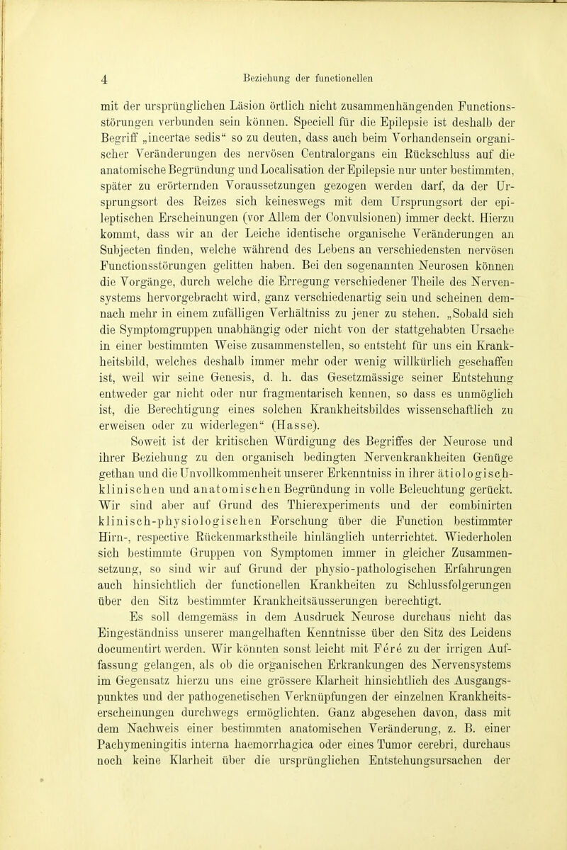 mit der ursprünglichen Läsion örtlich nicht zusammenhängenden Functions- störungen verbunden sein können. Speciell für die Epilepsie ist deshalb der Begriff „incertae sedis so zu deuten, dass auch beim Vorhandensein organi- scher Veränderungen des nervösen Centraiorgans ein Eückschluss auf die anatomische Begründung und Localisation der Epilepsie nur unter bestimmten, später zu erörternden Voraussetzungen gezogen werden darf, da der Ur- sprungsort des Eeizes sich keineswegs mit dem Ursprungsort der epi- leptischen Erscheinungen (vor Allem der Convulsionen) immer deckt. Hierzu kommt, dass wir an der Leiche identische organische Veränderungen an Subjecten finden, welche während des Lebens an verschiedensten nervösen Punctionsstörungen gelitten haben. Bei den sogenannten Neurosen können die Vorgänge, durch welche die Erregung verschiedener Theile des Nerven- systems hervorgebracht wird, ganz verschiedenartig sein und scheinen dem- nach mehr in einem zufälligen Verhältniss zu jener zu stehen. „Sobald sich die Symptomgruppen unabhängig oder nicht von der stattgehabten Ursache in einer bestimmten Weise zusammenstellen, so entsteht für uns ein Krank- heitsbild, welches deshalb immer mehr oder wenig willkürlich geschaffen ist, weil wir seine Genesis, d. h. das Gesetzmässige seiner Entstehung entweder gar nicht oder nur fragmentarisch kennen, so dass es unmöglich ist, die Berechtigung eines solchen Krankheitsbildes wissenschaftlich zu erweisen oder zu widerlegen (Hasse). Soweit ist der kritischen Würdigung des Begriffes der Neurose und ihrer Beziehung zu den organisch bedingten Nervenkrankheiten Genüge gethan und die Unvollkommenheit unserer Erkenntniss in ihrer ätiologisch- klinischen und anatomischen Begründung in volle Beleuchtung gerückt. Wir sind aber auf Grund des Thierexperiments und der combinirten klinisch-physiologischen Forschung über die Function bestimmter Hirn-, respective Bückenmarkstheile hinlänglich unterrichtet. Wiederholen sich bestimmte Gruppen von Symptomen immer in gleicher Zusammen- setzung, so sind wir auf Grund der physio-pathologischen Erfahrungen auch hinsichtlich der funetionellen Krankheiten zu Schlussfolgerungen über den Sitz bestimmter Krankheitsäusserungen berechtigt. Es soll demgemäss in dem Ausdruck Neurose durchaus nicht das Eingeständniss unserer mangelhaften Kenntnisse über den Sitz des Leidens documentirt werden. Wir könnten sonst leicht mit Fere zu der irrigen Auf- fassung gelangen, als ob die organischen Erkrankungen des Nervensystems im Gegensatz hierzu uns eine grössere Klarheit hinsichtlich des Ausgangs- punktes und der pathogenetischen Verknüpfungen der einzelnen Krankheits- erscheinungen durchwegs ermöglichten. Ganz abgesehen davon, dass mit dem Nachweis einer bestimmten anatomischen Veränderung, z. B. einer Pachymeningitis interna haemorrhagica oder eines Tumor cerebri, durchaus noch keine Klarheit über die ursprünglichen Entstehungsursachen der