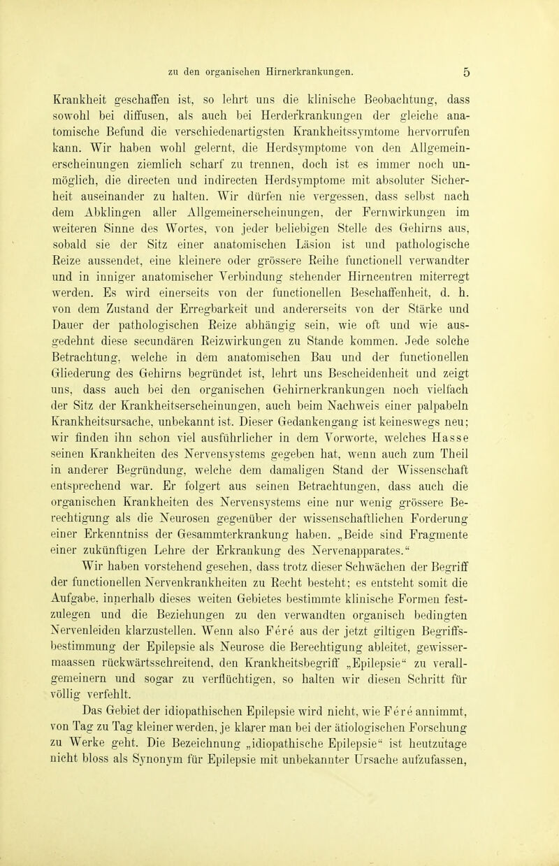 Krankheit geschaffen ist, so lehrt uns die klinische Beobachtung, dass sowohl bei diffusen, als auch bei Herderkrankungen der gleiche ana- tomische Befund die verschiedenartigsten Krankheitssymtome hervorrufen kann. Wir haben wohl gelernt, die Herdsymptome von den Allgemein- erscheinungen ziemlich scharf zu trennen, doch ist es immer noch un- möglich, die directen und indirecten Herdsymptome mit absoluter Sicher- heit auseinander zu halten. Wir dürfen nie vergessen, dass selbst nach dem Abklingen aller Allgemeinerscheinungen, der Fernwirkungen im weiteren Sinne des Wortes, von jeder beliebigen Stelle des Gehirns aus, sobald sie der Sitz einer anatomischen Läsion ist und pathologische Reize aussendet, eine kleinere oder grössere Eeihe functionell verwandter und in inniger anatomischer Verbindung stehender Hirncentren miterregt werden. Es wird einerseits von der functionellen Beschaffenheit, d. h. von dem Zustand der Erregbarkeit und andererseits von der Stärke und Dauer der pathologischen Eeize abhängig sein, wie oft und wie aus- gedehnt diese secundären Reizwirkungen zu Stande kommen. Jede solche Betrachtung, welche in dem anatomischen Bau und der functionellen Gliederung des Gehirns begründet ist, lehrt uns Bescheidenheit und zeigt uns, dass auch bei den organischen Gehirnerkrankungen noch vielfach der Sitz der Krankheitserscheinungen, auch beim Nachweis einer palpabeln Krankheitsursache, unbekannt ist. Dieser Gedankengang ist keineswegs neu; wir finden ihn schon viel ausführlicher in dem Vorworte, welches Hasse seinen Krankheiten des Nervensystems gegeben hat, wenn auch zum Theil in anderer Begründung, welche dem damaligen Stand der Wissenschaft entsprechend war. Er folgert aus seinen Betrachtungen, dass auch die organischen Krankheiten des Nervensystems eine nur wenig grössere Be- rechtigung als die Neurosen gegenüber der wissenschaftlichen Forderung einer Erkenntniss der Gesammterkrankung haben. „Beide sind Fragmente einer zukünftigen Lehre der Erkrankung des Nervenapparates. Wir haben vorstehend gesehen, dass trotz dieser Schwächen der Begriff der functionellen Nervenkrankheiten zu Recht besteht; es entsteht somit die Aufgabe, innerhalb dieses weiten Gebietes bestimmte klinische Formen fest- zulegen und die Beziehungen zu den verwandten organisch bedingten Nervenleiden klarzustellen. Wenn also Fere aus der jetzt giltigen Begriffs- bestimmung der Epilepsie als Neurose die Berechtigung ableitet, gewisser- maassen rückwärtsschreitend, den Krankheitsbegriff „Epilepsie zu verall- gemeinern und sogar zu verflüchtigen, so halten wir diesen Schritt für völlig verfehlt. Das Gebiet der idiopathischen Epilepsie wird nicht, wie Fere annimmt, von Tag zu Tag kleiner werden, je klarer man bei der ätiologischen Forschung zu Werke geht. Die Bezeichnung „idiopathische Epilepsie ist heutzutage nicht bloss als Synonym für Epilepsie mit unbekannter Ursache aufzufassen,
