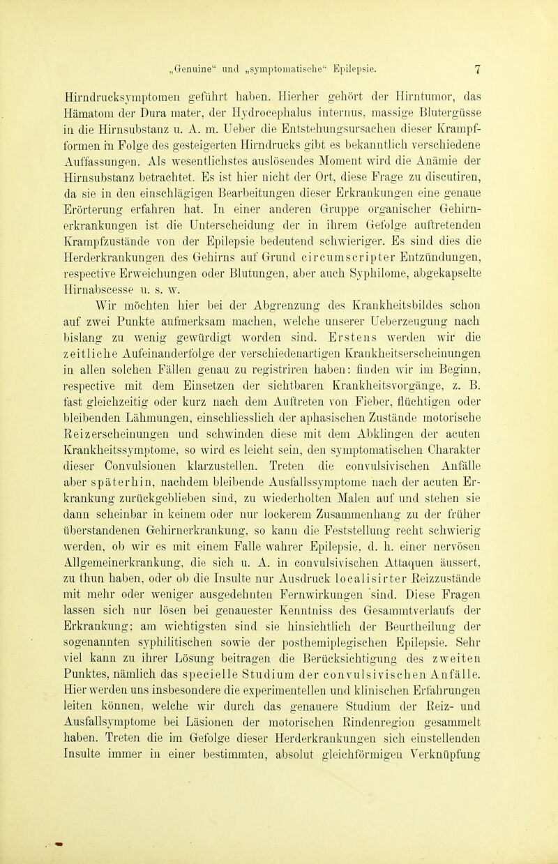 Hirndrucksymptomen geführt haben. Hierher gehört der Hirntumor, das Hämatom der Dura mater, der Ilydrocephalus internus, massige Blutergüsse iu die Hirnsubstanz u. A. m. Lieber die Entstehungsursachen dieser Krampf- formen in Folge des gesteigerten Hirndrucks gibt es bekanntlich verschiedene Auffassungen. Als wesentlichstes auslösendes Moment wird die Anämie der Hirnsubstanz betrachtet. Es ist hier nicht der Ort, diese Frage zu discutiren, da sie in den einschlägigen Bearbeitungen dieser Erkrankungen eine genaue Erörterung erfahren hat. In einer anderen Gruppe organischer Gehirn- erkrankungen ist die Unterscheidung der in ihrem Gefolge auftretenden Krampfzustände von der Epilepsie bedeutend schwieriger. Es sind dies die Herderkrankungen des Gehirns auf Grund circumscripter Entzündungen, respective Erweichungen oder Blutungen, aber auch Syphilome, abgekapselte Hirnabscesse u. s. w. Wir möchten hier bei der Abgrenzung des Krankheitsbildes schon auf zwei Punkte aufmerksam machen, welche unserer Ueberzeugung nach bislang zu wenig gewürdigt worden sind. Erstens werden wir die zeitliche Aufeinanderfolge der verschiedenartigen Krankheitserscheinungen in allen solchen Fällen genau zu registriren haben: finden wir im Beginn, respective mit dem Einsetzen der sichtbaren Krankheitsvorgänge, z. B. fast gleichzeitig oder kurz nach dem Auftreten von Fieber, flüchtigen oder bleibenden Lähmungen, einschliesslich der aphasischen Zustände motorische Reizerscheinungen und schwinden diese mit dem Abklingen der acuten Krankheitssymptome, so wird es leicht sein, den symptomatischen Charakter dieser Convulsionen klarzustellen. Treten die convulsivischen Anfälle aber späterhin, nachdem bleibende Ausfallssymptome nach der acuten Er- krankung zurückgeblieben sind, zu wiederholten Malen auf und stehen sie dann scheinbar in keinem oder nur lockerem Zusammenhang zu der früher überstandenen Gehirnerkrankung, so kann die Feststellung recht schwierig werden, ob wir es mit einem Falle wahrer Epilepsie, d. h. einer nervösen Allgemeinerkrankung, die sich u. A. in convulsivischen Attaquen äussert, zu thun haben, oder ob die Insulte nur Ausdruck localisirter Reizzustände mit mehr oder weniger ausgedehnten Fernwirkungen sind. Diese Fragen lassen sich nur lösen bei genauester Kenntniss des Gesammtverlaufs der Erkrankung: am wichtigsten sind sie hinsichtlieh der Beurtheilung der sogenannten syphilitischen sowie der posthemiplegischen Epilepsie. Sehr viel kann zu ihrer Lösung beitragen die Berücksichtigung des zweiten Punktes, nämlich das spec.ielle Studium der convulsivischen Anfälle. Hier werden uns insbesondere die experimentellen und klinischen Erfahrungen leiten können, welche wir durch das genauere Studium der Reiz- und Ausfallsymptome bei Läsionen der motorischen Rindenregion gesammelt haben. Treten die im Gefolge dieser Herderkrankungen sich einstellenden Insulte immer in einer bestimmten, absolut gleichförmigen Verknüpfung