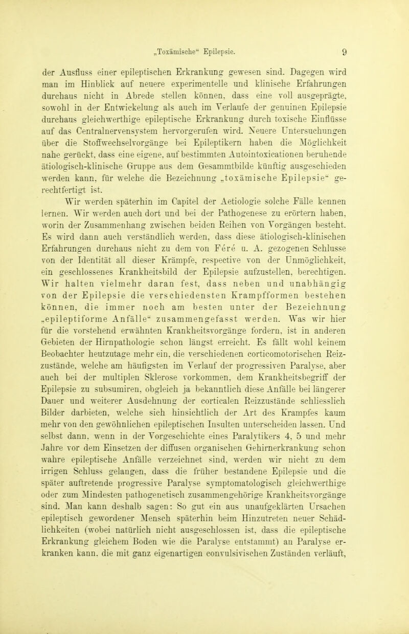 der Ausfluss einer epileptischen Erkrankung gewesen sind. Dagegen wird man im Hinblick auf neuere experimentelle und klinische Erfahrungen durchaus nicht in Abrede stellen können, dass eine voll ausgeprägte, sowohl in der Entwickelung als auch im Verlaufe der genuinen Epilepsie durchaus gleichwerthige epileptische Erkrankung durch toxische Einflüsse auf das Centrainervensystem hervorgerufen wird. Xeuere Untersuchungen über die Stoffwechselvorgänge bei Epileptikern haben die Möglichkeit nahe gerückt, dass eine eigene, auf bestimmten Autointoxicationen beruhende ätiologisch-klinische Gruppe aus dem Gesammtbilde künftig ausgeschieden werden kann, für welche die Bezeichnung „toxämische Epilepsie ge- rechtfertigt ist. Wir werden späterhin im Capitel der Aetiologie solche Fälle kennen lernen. Wir werden auch dort und bei der Pathogenese zu erörtern haben, worin der Zusammenhang zwischen beiden Reihen von Vorgängen besteht. Es wird dann auch verständlich werden, dass diese ätiologisch-klinischen Erfahrungen durchaus nicht zu dem von Fere u. A. gezogenen Schlüsse von der Identität all dieser Krämpfe, respeetive von der Unmöglichkeit, ein geschlossenes Krankheitsbild der Epilepsie aufzustellen, berechtigen. Wir halten vielmehr daran fest, dass neben und unabhängig von der Epilepsie die verschiedensten Krampfformen bestehen können, die immer noch am besten unter der Bezeichnung -epileptiforme Anfälle zusammengefasst werden. Was wir hier für die vorstehend erwähnten Krankheitsvorgänge fordern, ist in anderen Gebieten der Hirnpathologie schon längst erreicht. Es fällt wohl keinem Beobachter heutzutage mehr ein. die verschiedenen corticomotorischen Beiz- zustände, welche am häufigsten im Verlauf der progressiven Paralyse, aber auch bei der multiplen Sklerose vorkommen, dem Krankheitsbegriff der Epilepsie zu subsumiren. obgleich ja bekanntlieh diese Anfälle bei längerer Dauer und weiterer Ausdehnung der corticalen Beizzustände schliesslich Bilder darbieten, welche sich hinsichtlich der Art des Krampfes kaum mehr von den gewöhnlichen epileptischen Insulten unterscheiden lassen. Und selbst dann, wenn in der Vorgeschichte eines Paralytikers 4. 5 und mehr Jahre vor dem Einsetzen der diffusen organischen Gehirnerkrankung schon wahre epileptische Anfälle verzeichnet sind, werden wir nicht zu dem irrigen Schluss gelangen, dass die früher bestandene Epilepsie und die später auftretende progressive Paralyse symptomatologisch gleichwerthige oder zum Mindesten pathogenetisch zusammengehörige Krankheitsvorgänge sind. Man kann deshalb sagen: So gut ein aus unaufgeklärten Ursachen epileptisch gewordener Mensch späterhin beim Hinzutreten neuer Schäd- lichkeiten (wobei natürlich nicht ausgeschlossen ist, dass die epileptische Erkrankung gleichem Boden wie die Paralyse entstammt) an Paralyse er- kranken kann, die mit ganz eigenartigen eonvulsivischen Zuständen verläuft,