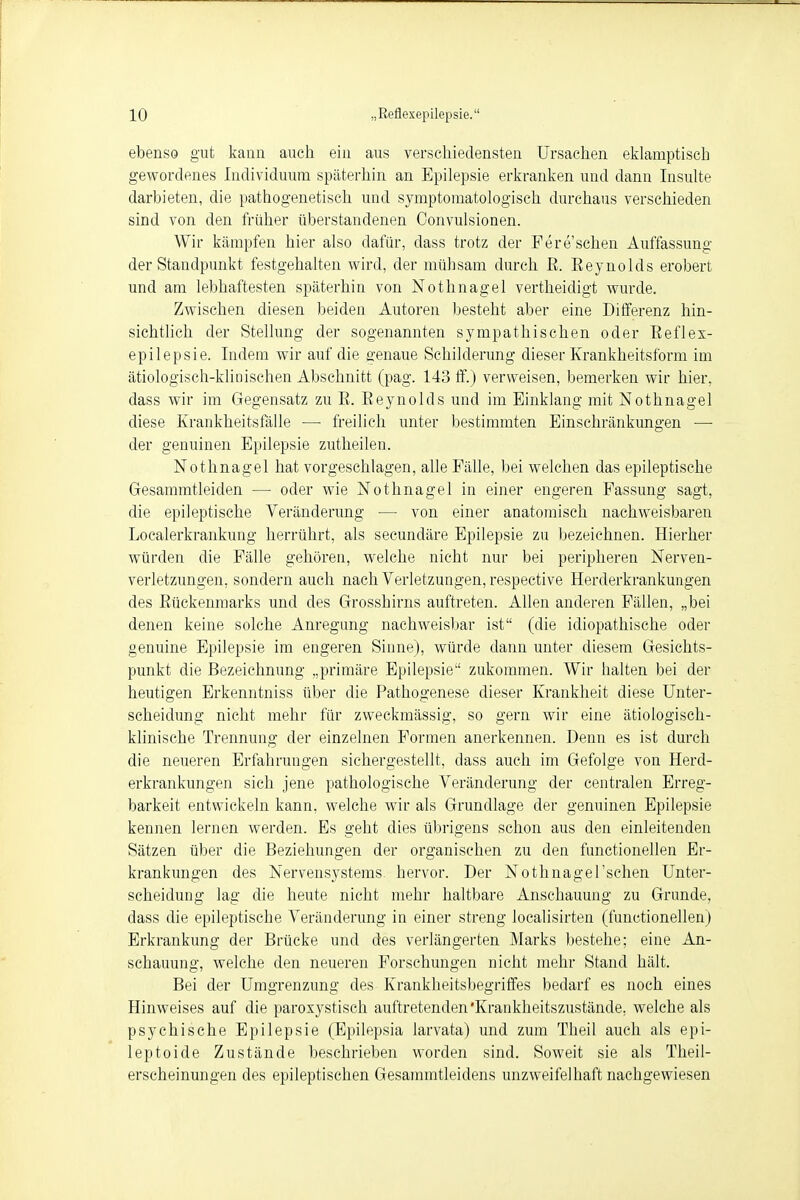 ebenso gut kann auch ein aus verschiedensten Ursachen eklamptiscb gewordenes Individuum späterhin an Epilepsie erkranken und dann Insulte darbieten, die pathogenetisch und symptomatologisch durchaus verschieden sind von den früher überstandenen Convulsionen. Wir kämpfen hier also dafür, dass trotz der Fere sehen Auffassung der Standpunkt festgehalten wird, der mühsam durch B. Eeynolds erobert und am lebhaftesten späterhin von Nothnagel vertheidigt wurde. Zwischen diesen beiden Autoren besteht aber eine Differenz hin- sichtlich der Stellung der sogenannten sympathischen oder Reflex- epilepsie. Indem wir auf die genaue Schilderung dieser Krankheitsform im ätiologisch-klinischen Abschnitt (pag. 143 ff.) verweisen, bemerken wir hier, dass wir im Gegensatz zu E. Eeynolds und im Einklang mit Nothnagel diese Krankheitsfälle — freilich unter bestimmten Einschränkungen —■ der genuinen Epilepsie zutheilen. Nothnagel hat vorgeschlagen, alle Fälle, bei welchen das epileptische Gesammtleiden — oder wie Nothnagel in einer engeren Fassung sagt, die epileptische Veränderung — von einer anatomisch nachweisbaren Localerkrankung herrührt, als secundäre Epilepsie zu bezeichnen. Hierher würden die Fälle gehören, welche nicht nur bei peripheren Nerven- verletzungen, sondern auch nach Verletzungen, respective Herderkrankungen des Eückenmarks und des Grosshirns auftreten. Allen anderen Fällen, „bei denen keine solche Anregung nachweisbar ist (die idiopathische oder genuine Epilepsie im engeren Sinne), würde dann unter diesem Gesichts- punkt die Bezeichnung „primäre Epilepsie zukommen. Wir halten bei der heutigen Erkenntniss über die Pathogenese dieser Krankheit diese Unter- scheidung nicht mehr für zweckmässig, so gern wir eine ätiologisch- klinische Trennung der einzelnen Formen anerkennen. Denn es ist durch die neueren Erfahrungen sichergestellt, dass auch im Gefolge von Herd- erkrankungen sich jene pathologische Veränderung der centralen Erreg- barkeit entwickeln kann, welche wir als Grundlage der genuinen Epilepsie kennen lernen werden. Es geht dies übrigens schon aus den einleitenden Sätzen über die Beziehungen der organischen zu den functionellen Er- krankungen des Nervensystems hervor. Der Nothnagel'schen Unter- scheidung lag die heute nicht mehr haltbare Anschauung zu Grunde, dass die epileptische Veränderung in einer streng localisirten (functionellen) Erkrankung der Brücke und des verlängerten Marks bestehe; eine An- schauung, welche den neueren Forschungen nicht mehr Stand hält. Bei der Umgrenzung des Krankheitsbegriffes bedarf es noch eines Hinweises auf die paroxystisch auftretenden'Krankheitszustände, welche als psychische Epilepsie (Epilepsia larvata) und zum Theil auch als epi- leptoide Zustände beschrieben worden sind. Soweit sie als Theil- erscheinungen des epileptischen Gesammtleidens unzweifelhaft nachgewiesen