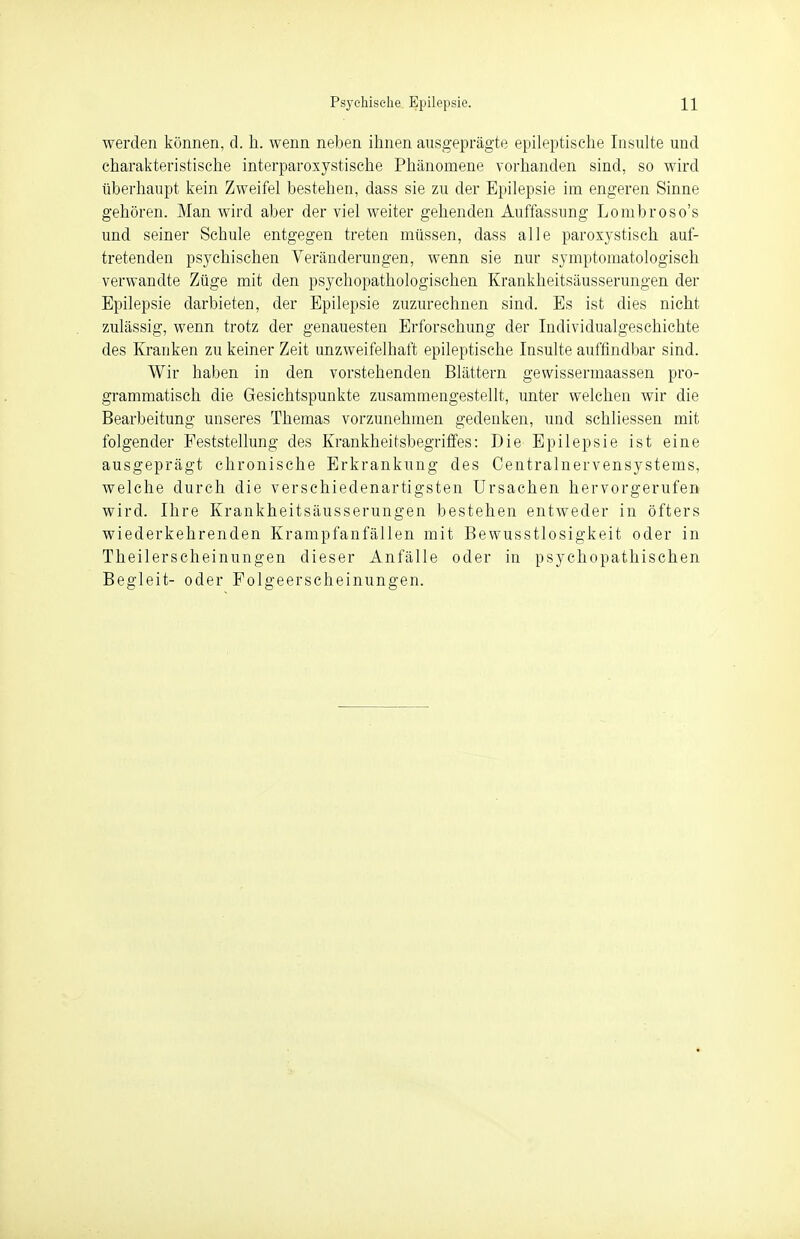 werden können, d. h. wenn neben ihnen ausgeprägte epileptische Insulte und charakteristische interparoxystische Phänomene vorhanden sind, so wird überhaupt kein Zweifel bestehen, dass sie zu der Epilepsie im engeren Sinne gehören. Man wird aber der viel weiter gehenden Auffassung Lonibroso's und seiner Schule entgegen treten müssen, dass alle paroxystisch auf- tretenden psychischen Veränderungen, wenn sie nur symptomatologisch verwandte Züge mit den psychopathologischen Krankheitsäusserungen der Epilepsie darbieten, der Epilepsie zuzurechnen sind. Es ist dies nicht zulässig, wenn trotz der genauesten Erforschung der Individualgeschichte des Kranken zu keiner Zeit unzweifelhaft epileptische Insulte auffindbar sind. Wir haben in den vorstehenden Blättern gewissermaassen pro- grammatisch die Gesichtspunkte zusammengestellt, unter welchen wir die Bearbeitung unseres Themas vorzunehmen gedenken, und schliessen mit folgender Feststellung des Krankheitsbegriffes: Die Epilepsie ist eine ausgeprägt chronische Erkrankung des Centrainervensystems, welche durch die verschiedenartigsten Ursachen hervorgerufen wird. Ihre Krankheitsäusserungen bestehen entweder in öfters wiederkehrenden Krampfanfällen mit Bewusstlosigkeit oder in Theilerscheinungen dieser Anfälle oder in psychopathischen Begleit- oder Folgeerscheinungen.