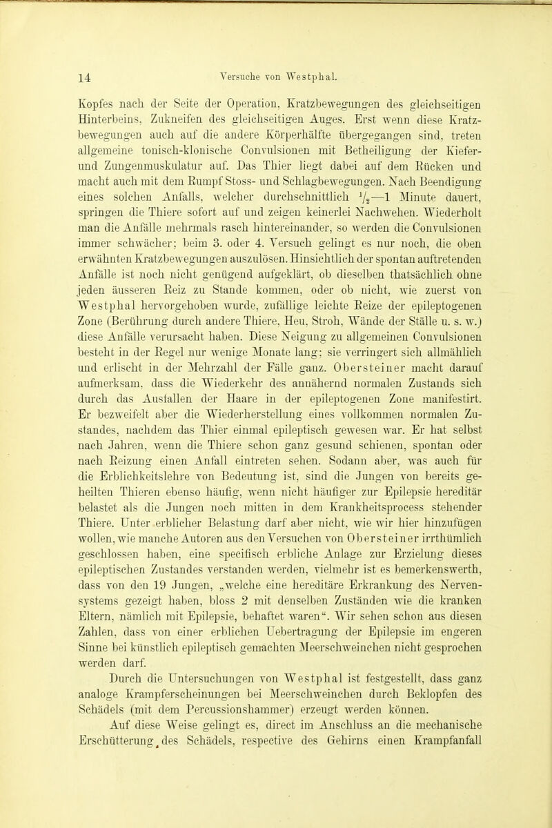 Kopfes nach, der Seite der Operation, Kratzbewegungen des gleichseitigen Hinterbeins, Zukneifen des gleichseitigen Auges. Erst wenn diese Kratz- bewegungen auch auf die andere Körperhälfte übergegangen sind, treten allgemeine toniscb-klonische Convulsionen mit Betheiligung der Kiefer- und Zungenmuskulatur auf. Das Tbier liegt dabei auf dem Kücken und macht auch mit dem Rumpf Stoss- und Schlagbewegungen. Nach Beendigung eines solchen Anfalls, welcher durchschnittlich x/2-—1 Minute dauert, springen die Thiere sofort auf und zeigen keinerlei Nachwehen. Wiederholt man die Anfälle mehrmals rasch hintereinander, so werden die Convulsionen immer schwächer; beim 3. oder 4. Versuch gelingt es nur noch, die oben erwähnten Kratzbewegungen auszulösen. Hinsichtlich der spontan auftretenden Anfälle ist noch nicht genügend aufgeklärt, ob dieselben thatsächlich obne jeden äusseren Keiz zu Stande kommen, oder ob nicht, wie zuerst von Westphal hervorgehoben wurde, zufällige leichte Reize der epileptogenen Zone (Berührung durch andere Thiere, Heu, Stroh, Wände der Ställe u. s. w.j diese Anfälle verursacht haben. Diese Neigung zu allgemeinen Convulsionen besteht in der Kegel nur wenige Monate lang; sie verringert sich allmählich und erlischt in der Mehrzahl der Fälle ganz. Ob er st ein er macht darauf aufmerksam, dass die Wiederkehr des annähernd normalen Zustands sich durch das Ausfallen der Haare in der epileptogenen Zone manifestirt. Er bezweifelt aber die Wiederherstellung eines vollkommen normalen Zu- standes, nachdem das Thier einmal epileptisch gewesen war. Er hat selbst nach Jahren, wenn die Thiere schon ganz gesund schienen, spontan oder nach Reizung einen Anfall eintreten sehen. Sodann aber, was auch für die Erblichkeitslehre von Bedeutung ist, sind die Jungen von bereits ge- heilten Thieren ebenso häufig, wenn nicht häufiger zur Epilepsie hereditär belastet als die Jungen noch mitten in dem Krankheitsprocess stehender Thiere, Unter erblicher Belastung darf aber nicht, wie wir hier hinzufügen wollen, wie manche Autoren aus den Versuchen von Ob er st einer irrthümlich geschlossen haben, eine specifisch erbliche Anlage zur Erzielung dieses epileptischen Zustandes verstanden werden, vielmehr ist es bemerkenswerth, dass von den 19 Jungen, „welche eine hereditäre Erkrankung des Nerven- systems gezeigt haben, bloss 2 mit denselben Zuständen wie die kranken Eltern, nämlich mit Epilepsie, behaftet waren. Wir sehen schon aus diesen Zahlen, dass von einer erblichen Uebertragung der Epilepsie im engeren Sinne bei künstlich epileptisch gemachten Meerschweinchen nicht gesprochen werden darf. Durch die Untersuchungen von Westphal ist festgestellt, dass ganz analoge Krampferscheinungen bei Meerschweinchen durch Beklopfen des Schädels (mit dem Percussionshammer) erzeugt werden können. Auf diese Weise gelingt es, direct im Anschluss an die mechanische Erschütterung 4 des Schädels, respective des Gehirns einen Krampfanfall