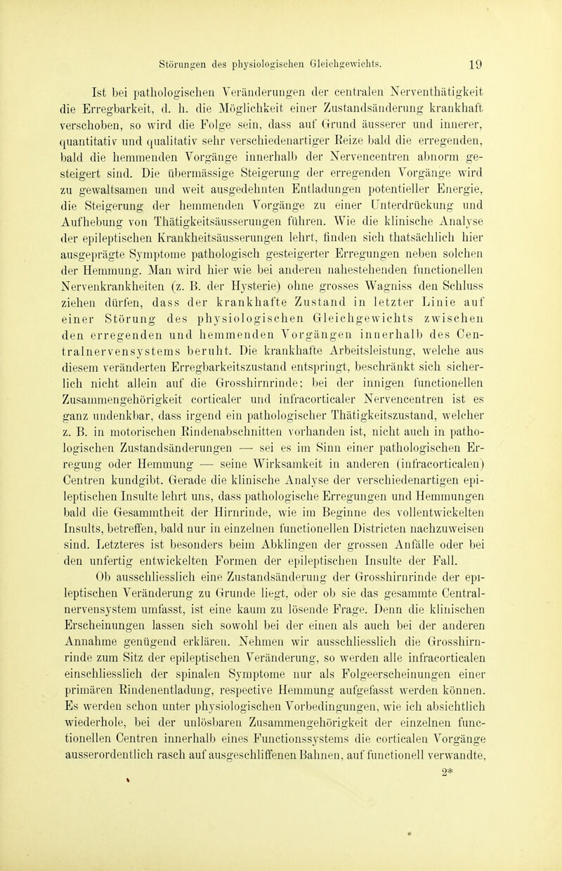 Ist bei pathologischen Veränderungen der centralen Nerventhätigkeit die Erregbarkeit, d. h. die Möglichkeit einer Zustandsänderung krankhaft verschoben, so wird die Folge sein, dass auf Grund äusserer und innerer, quantitativ und qualitativ sehr verschiedenartiger Eeize bald die erregenden, bald die hemmenden Vorgänge innerhalb der Nervencentren abnorm ge- steigert sind. Die übermässige Steigerung der erregenden Vorgänge wird zu gewaltsamen und weit ausgedehnten Entladungen potentieller Energie, die Steigerung der hemmenden Vorgänge zu einer Unterdrückung und Aufhebung von Thätigkeitsäusserungen führen. Wie die klinische Analyse der epileptischen Krankheitsäusserungen lehrt, finden sich thatsächlieh hier ausgeprägte Symptome pathologisch gesteigerter Erregungen neben solchen der Hemmung. Man wird hier wie bei anderen nahestehenden functionellen Nervenkrankheiten (z. B. der Hysterie) ohne grosses Wagniss den Schluss ziehen dürfen, dass der krankhafte Zustand in letzter Linie auf einer Störung des physiologischen Gleichgewichts zwischen den erregenden und hemmenden Vorgängen innerhalb des Cen- tralnervensystems beruht. Die krankhafte Arbeitsleistung, welche aus diesem veränderten Erregbarkeitszustand entspringt, beschränkt sich sicher- lich nicht allein auf die Grosshirnrinde; bei der innigen functionellen Zusammengehörigkeit corticaler und infracorticaler Nervencentren ist es ganz undenkbar, dass irgend ein pathologischer Thätigkeitszustand, welcher z. B. in motorischen Bindenabschnitten vorhanden ist, nicht auch in patho- logischen Zustandsänderungen —■ sei es im Sinn einer pathologischen Er- regung oder Hemmung — seine Wirksamkeit in anderen (infracorticalen) Centren kundgibt. Gerade die klinische Analyse der verschiedenartigen epi- leptischen Insulte lehrt uns, dass pathologische Erregungen und Hemmungen bald die Gesammtheit der Hirnrinde, wie im Beginne des vollentwickelten Insults, betreffen, bald nur in einzelnen functionellen Districten nachzuweisen sind. Letzteres ist besonders beim Abklingen der grossen Anfälle oder bei den unfertig entwickelten Formen der epileptischen Insulte der Fall. Ob ausschliesslich eine Zustandsänderung der Grosshirnrinde der epi- leptischen Veränderung zu Grunde liegt, oder ob sie das gesammte Centrai- nervensystem umfasst, ist eine kaum zu lösende Frage. Denn die klinischen Erscheinungen lassen sich sowohl bei der einen als auch bei der anderen Annahme genügend erklären. Nehmen wir ausschliesslich die Grosshirn- rinde zum Sitz der epileptischen Veränderung, so werden alle infracorticalen einschliesslich der spinalen Symptome nur als Folgeerscheinungen einer primären Bindenentladung, respective Hemmung aufgefasst werden können. Es werden schon unter physiologischen Vorbedingungen, wie ich absichtlich wiederhole, bei der unlösbaren Zusammengehörigkeit der einzelnen func- tionellen Centren innerhalb eines Functionssystems die corticalen Vorgänge ausserordentlich rasch auf ausgeschliffenen Bahnen, auf functionell verwandte, 2*