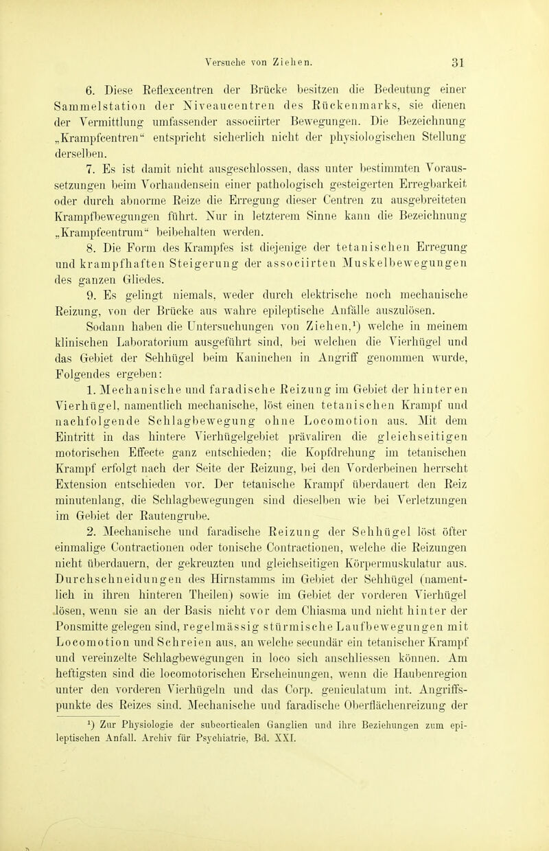 6. Diese Eeflexcentren der Brücke besitzen die Bedeutung einer Sammelstation der Niveaucentren des Kückenmarks, sie dienen der Vermittlung umfassender associirter Bewegungen. Die Bezeichnung „Krampfcentren entspricht sicherlich nicht der physiologischen Stellung derselben. 7. Es ist damit nicht ausgeschlossen, dass unter bestimmten Voraus- setzungen beim Vorhandensein einer pathologisch gesteigerten Erregbarkeit oder durch abnorme Reize die Erregung dieser Centren zu ausgebreiteten Krampfbewegungen führt. Nur in letzterem Sinne kann die Bezeichnung „Krampfcentrum beibehalten werden. 8. Die Form des Krampfes ist diejenige der tetanisehen Erregung und krampfhaften Steigerung der assoeiirten Muskelbewegungen des ganzen Gliedes. 9. Es gelingt niemals, weder durch elektrische noch mechanische Reizung, von der Brücke aus wahre epileptische Anfälle auszulösen. Sodann haben die Untersuchungen von Ziehen,1) welche in meinem klinischen Laboratorium ausgeführt sind, bei welchen die Vierhügel und das Gebiet der Sehhügel beim Kaninchen in Angriff genommen wurde, Folgendes ergeben: 1. Mechanische und faradische Reizung im Gebiet der hinteren Vierhügel, namentlich mechanische, löst einen tetanischen Krampf und nachfolgende Schlagbewegung ohne Locomotion aus. Mit dem Eintritt in das hintere Vierhügelgebiet prävaliren die gleichseitigen motorischen Effecte ganz entschieden; die Kopfdrehung im tetanischen Krampf erfolgt nach der Seite der Reizung, bei den Vorderbeinen herrscht Extension entschieden vor. Der tetanische Krampf überdauert den Reiz minutenlang, die Schlagbewegungen sind dieselben wie bei Verletzungen im Gebiet der Rautengrube. 2. Mechanische und faradische Reizung der Sehhügel löst öfter einmalige Contractionen oder tonische Contractionen, welche die Reizungen nicht überdauern, der gekreuzten und gleichseitigen Körpermuskulatur aus. Durchschneidungen des Hirnstamms im Gebiet der Sehhügel (nament- lich in ihren hinteren Theilen) sowie im Gebiet der vorderen Vierhügel lösen, wenn sie an der Basis nicht vor dem Chiasma und nicht hinter der Ponsmitte gelegen sind, regelmässig stürmische Laufbewegungen mit Locomotion und Schreien aus. an welche secundär ein tetanischer Krampf und vereinzelte Schlagbewegungen in loco sich anschliessen können. Am heftigsten sind die locomotorischen Erscheinungen, wenn die Haubenregion unter den vorderen Vierhügeln und das Corp. geniculatum int. Angriffs- punkte des Reizes sind. Mechanische und faradische Oberflächenreizung der J) Zur Physiologie der subcortiealen Ganglien und ihre Beziehungen zum epi- leptischen Anfall. Archiv für Psychiatrie, Bd. XXL