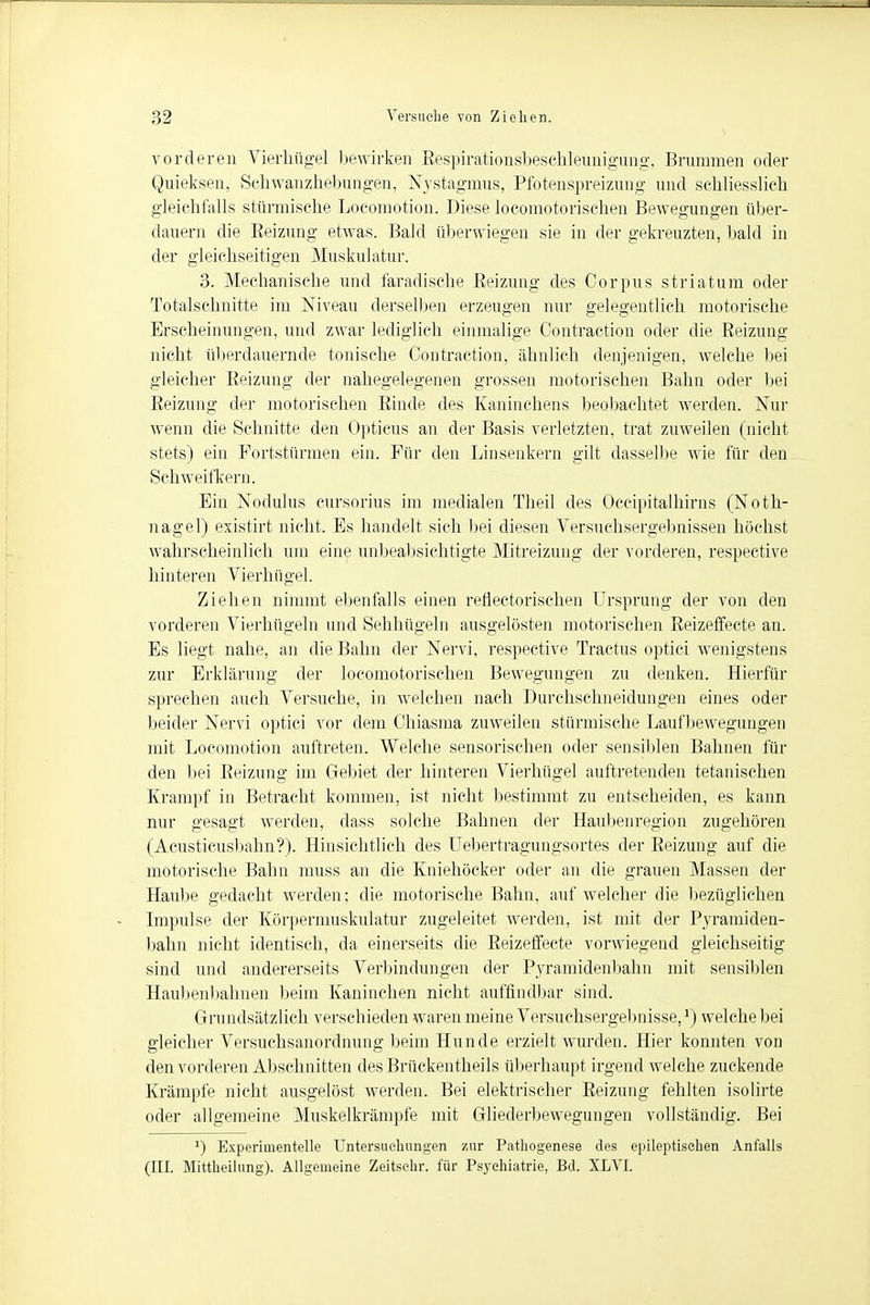 vorderen Vierhügel bewirken Respirationsbeschleunigung. Brummen oder Quieksen, Schwanzhebungen, Nystagmus, Pfotenspreizung und schliesslich gleichfalls stürmische Locomotion. Diese locomotorischen Bewegungen über- dauern die Reizung etwas. Bald überwiegen sie in der gekreuzten, bald in der gleichseitigen Muskulatur. 3. Mechanische und faradische Reizung des Corpus striatum oder Totalschnitte im Niveau derselben erzeugen nur gelegentlich motorische Erscheinungen, und zwar lediglich einmalige Gontraction oder die Reizung nicht überdauernde tonische Gontraction, ähnlich denjenigen, welche bei gleicher Reizung der nahegelegenen grossen motorischen Bahn oder bei Reizung der motorischen Rinde des Kaninchens beobachtet werden. Nur wenn die Schnitte den Opticus an der Basis verletzten, trat zuweilen (nicht stets) ein Fortstürmen ein. Für den Linsenkern gilt dasselbe wie für den Schweifkern. Ein Nodulus cursorius im medialen Theil des Occipitalhirns (Noth- nagel) existirt nicht. Es handelt sich bei diesen Versuchsergebnissen höchst wahrscheinlich um eine unbeabsichtigte Mitreizung der vorderen, respective hinteren Vierhügel. Ziehen nimmt ebenfalls einen reflectorischen Ursprung der von den vorderen Vierhügeln und Sehhügeln ausgelösten motorischen Reizeffecte an. Es liegt nahe, an die Bahn der Nervi, respective Tractus optici wenigstens zur Erklärung der locomotorischen Bewegungen zu denken. Hierfür sprechen auch Versuche, in welchen nach Durchschneidungen eines oder beider Nervi optici vor dem Ghiasma zuweilen stürmische Laufbewegungen mit Locomotion auftreten. Welche sensorischen oder sensiblen Bahnen für den bei Reizung im Gebiet der hinteren Vierhügel auftretenden tetanischen Krampf in Betracht kommen, ist nicht bestimmt zu entscheiden, es kann nur gesagt werden, dass solche Bahnen der Haubenregion zugehören (Acusticusbahn?). Hinsichtlich des Uebertragungsortes der Reizung auf die motorische Bahn muss an die Kniehöcker oder an die grauen Massen der Haube gedacht werden; die motorische Bahn, auf welcher die bezüglichen Impulse der Körpermuskulatur zugeleitet werden, ist mit der Pyramiden- bahn nicht identisch, da einerseits die Reizeffecte vorwiegend gleichseitig sind und andererseits Verbindungen der Pyramidenbahn mit sensiblen Haubeidjahnen beim Kaninchen nicht auffindbar sind. Grundsätzlich verschieden waren meine Versuehsergebnis.se,*) welche bei gleicher Versuchsanordnung beim Hunde erzielt wurden. Hier konnten von den vorderen Abschnitten des Brückentheils überhaupt irgend welche zuckende Krämpfe nicht ausgelöst werden. Bei elektrischer Reizung fehlten isolirte oder allgemeine Muskelkrämpfe mit Gliederbewegungen vollständig. Bei y) Experimentelle Untersuchungen zur Pathogenese des epileptischen Anfalls (III. Mittheilung). Allgemeine Zeitsehr. für Psychiatrie, Bd. XLVI.