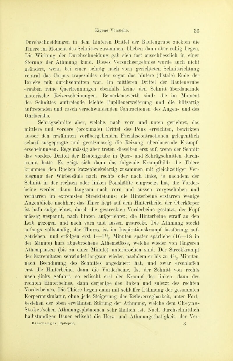 Durchsehneidungen in dem hinteren Drittel der Bautengrube zuckten die Thiere im Moment des Schnittes zusammen, blieben dann aber ruhig liegen. Die Wirkung der Durchschneidung gab sich fast ausschliesslich in einer Störung der Athmung kund. Dieses Versuchsergebniss wurde auch nicht geändert, wenn bei einer schräg nach vorn gerichteten Schnittrichtung ventral das Corpus trapezoides oder sogar das hintere (distale) Ende der Brücke mit durchschnitten war. Im mittleren Drittel der Eautengrube ergaben reine Quertrennungen ebenfalls keine den Schnitt überdauernde motorische Beizerscheinungen. Bemerkenswerth sind: die im Moment des Schnittes auftretende leichte Bupillenerweiterung und die blitzartig auftretenden und rasch verschwindenden Contractionen des Augen- und des Ohrfacialis. Schrägschnitte aber, welche, nach vorn und unten gerichtet, das mittlere und vordere (proximale) Drittel des Bons erreichten, bewirkten ausser den erwähnten vorübergehenden Facialiscontractionen gelegentlich scharf ausgeprägte und gesetzmässig die Beizung überdauernde Krampf- erscheinungen. Begelmässig aber treten dieselben erst auf, wenn der Schnitt das vordere Drittel der Bautengrube in Quer- und Schrägschnitten durch- trennt hatte. Es zeigt sich dann das folgende Krampfbild: die Thiere krümmen den Bücken katzenbuckelartig zusammen mit gleichzeitiger Ver- legung der Wirbelsäule nach rechts oder nach links, je nachdem der Schnitt in der rechten oder linken Bonshälfte eingesetzt hat, die Vorder- beine werden dann langsam nach vorn und aussen vorgeschoben und verharren im extremsten Strecktetanus; die Hinterbeine erstarren wenige Augenblicke nachher; das Thier liegt auf dem Hintertheile, der Oberkörper ist halb aufgerichtet, durch die gestreckten Vorderbeine gestützt, der Kopf massig gespannt, nach hinten aufgerichtet; die Hinterbeine straff an den Leib gezogen und nach vorn und aussen gestreckt. Die Athmung stockt anfangs vollständig, der Thorax ist im Inspirationskrampf fassförmig auf- getrieben, und erfolgen erst 1—Vj2 Minuten später spärliche (16—18 in dei Minute) kurz abgebrochene Athemstösse, welche wieder von längeren Athempausen (bis zu einer Minute) unterbrochen sind. Der Streckkrampf der Extremitäten schwindet langsam wieder, nachdem er bis zu 472 Minuten nach Beendigung des Schnittes angedauert hat, und zwar erschlaffen erst die Hinterbeine, dann die Vorderbeine. Ist der Schnitt von rechts nach Jinks geführt, so erlischt erst der Krampf des linken, dann des rechten Hinterbeines, dann derjenige des linken und zuletzt des rechten Vorderbeines. Die Thiere liegen dann mit schlaffer Lähmung der gesammten Körpermuskulatur, ohne jede Steigerung der Befiexerregbarkeit, unter Fort- bestehen der oben erwähnten Störung der Athmung, welche dem Cheyne- Stokes'schen Athmungsphänomen sehr ähnlich ist. Nach durchschnittlich halbstündiger Dauer erlischt die Herz- und Athmungsthätigkeit, der Ver- Binswanger, Epilepsie. 3