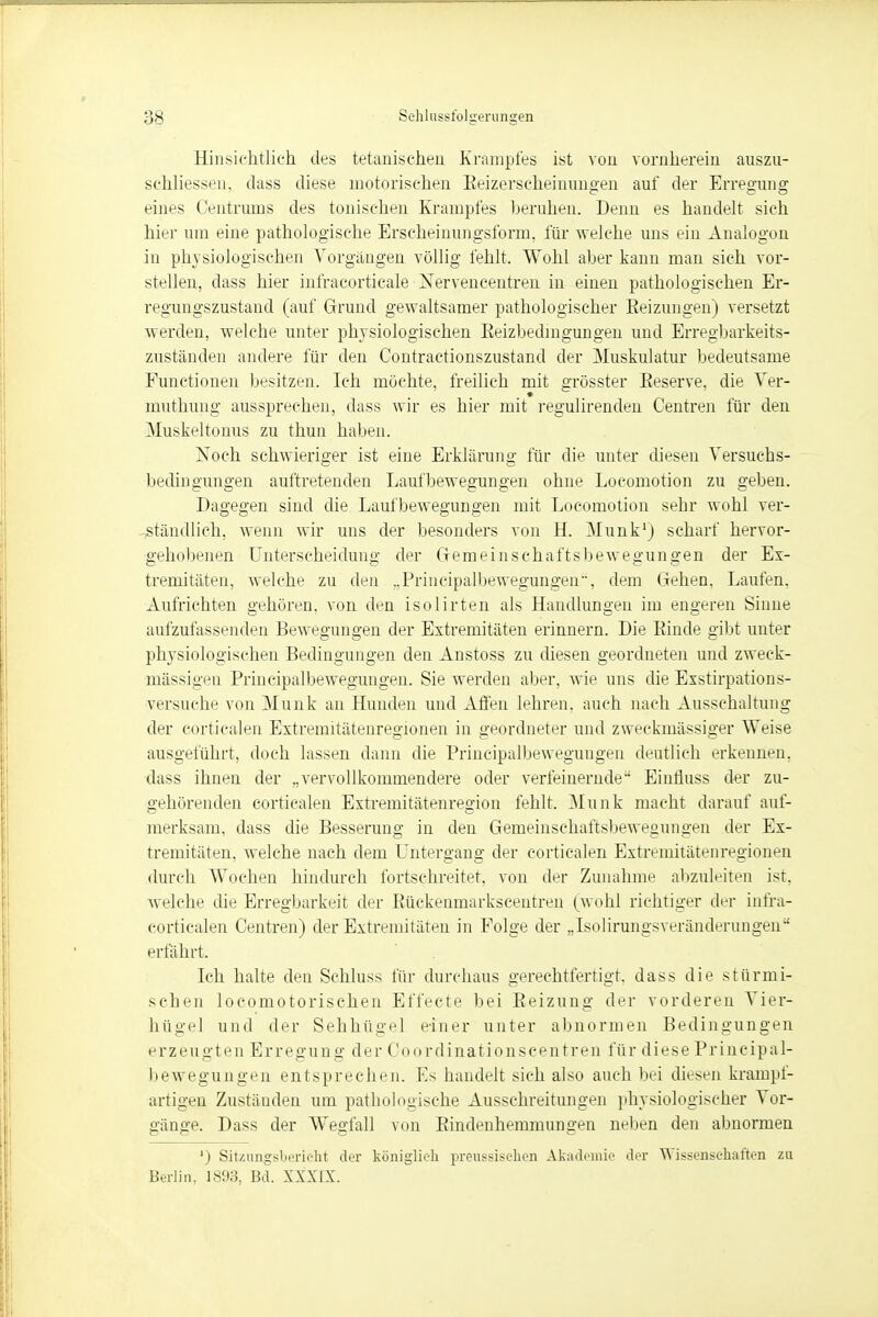 Hinsichtlich des tetanischen Krampfes ist vou vornherein auszu- schliessen, dass diese motorischen Beizerscheinungen auf der Erregung eines Centrums des tonischen Krampfes beruhen. Denn es handelt sich hier um eine pathologische Erscheinungsform, für welche uns ein Analogon in physiologischen Vorgängen völlig fehlt. Wohl aber kann man sich vor- stellen, dass hier infracorticale Xervencentren in einen pathologischen Er- regungszustand (auf Grund gewaltsamer pathologischer Eeizungen) versetzt werden, welche unter physiologischen Eeizbedmgungen und Erregbarkeits- zuständen andere für den Contractionszustand der Muskulatur bedeutsame Functionen besitzen. Ich möchte, freilich mit grösster Eeserve, die Ver- muthung aussprechen, dass wir es hier mit regulirenden Centren für den Muskeltonus zu thun haben. Noch schwieriger ist eine Erklärung für die unter diesen Versuchs- bedingungen auftretenden Laufbewegungen ohne Locomotion zu geben. Dagegen sind die Laufbewegungen mit Locomotion sehr wohl ver- ständlich, wenn wir uns der besonders von H. Münk1) scharf hervor- gehobenen Unterscheidung der Gemeinschaftsbewegungen der Ex- tremitäten, welche zu den ..Principalbewegungen, dem Gehen, Laufen. Aufrichten gehören, von den isolirten als Handlungen im engeren Sinne aufzufassenden Bewegungen der Extremitäten erinnern. Die Emde gibt unter physiologischen Bedingungen den Anstoss zu diesen geordneten und zweck- mässigen Principalbewegungen. Sie werden aber, wie uns die Exstirpations- versuche von Münk an Hunden und Affen lehren, auch nach Ausschaltung der corticalen Extremitätenregionen in geordneter und zweckmässiger Weise ausgeführt, doch lassen dann die Principalbewegungen deutlich erkennen, dass ihneii der „vervollkommendere oder verfeinernde EinÜuss der zu- gehörenden corticalen Extremitätenregion fehlt. Münk macht darauf auf- merksam, dass die Besseruno; in den Gemeinschaftsbeweouns'en der Ex- tremitäten, welche nach dem Untergang der corticalen Extremitätenregionen durch Wochen hindurch fortschreitet, von der Zunahme abzuleiten ist. welche die Erregbarkeit der Eückenmarkscentren (wohl richtiger der infra- corticalen Centren) der Extremitäten in Folge der „Isolirungsveränderungen erfährt. Ich halte den Schluss für durchaus gerechtfertigt, dass die stürmi- schen locomotorischen Effecte bei Beizung der vorderen Vier- hügel und der Sehhügel einer unter abnormen Bedingungen erzeugten Erregung der Coordinationscentren für diese Principal- bewegungen entsprechen. Es handelt sich also auch bei diesen krampf- artigen Zustäuden um pathologische Ausschreitungen physiologischer Vor- gänge. Dass der Wegfall von Eindenhemmungen neben den abnormen ') Sitzungsbericht der königlich preussisehen Akademie der Wissensehaften zu Berlin, 1893, Bd. XXXIX.