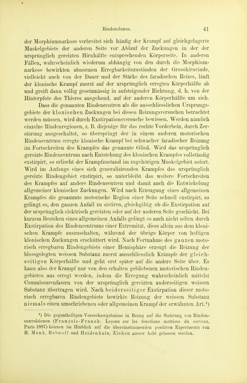 der Morphiumnarkose verbreitet sich häufig der Krampf auf gleichgelagerte Muskelgebiete der anderen Seite vor Ablauf der Zuckungen in der der ursprünglich gereizten Hirnhälfte entsprechenden Körperseite, In anderen Fällen, wahrscheinlich wiederum abhängig von den durch die Morphium- narkose bewirkten abnormen Erregbarkeitszuständen der Grosshirnrinde, vielleicht auch von der Dauer und der Stärke des faradischen Eeizes, läuft der klonische Krampf zuerst auf der ursprünglich erregten Körperhälfte ab und greift dann völlig gesetzmässig in aufsteigender Eichtung, d. h. von der Hinterpfote des Thieres ausgehend, auf der anderen Körperhälfte um sich. Dass die genannten Eindencentren als die ausschliesslichen Ursprungs- gebiete der klonischen Zuckungen bei diesen Eeizungsversuchen betrachtet werden müssen, wird durch Exstirpationsversuche bewiesen. Werden nämlich einzelne Eindenregionen, z. B. diejenige für das rechte Vorderbein, durch Zer- störung ausgeschaltet, so überspringt der in einem anderen motorischen Eindencentrum erregte klonische Krampf bei schwacher faradischer Eeizung im Fortschreiten des Krampfes das genannte Glied. Wird das ursprünglich gereizte Eindencentrum nach Entstehung des klonischen Krampfes vollständig exstirpirt, so erlischt der Krampfzustand im zugehörigen Muskelgebiet sofort. Wird im Anfange eines sich generalisirenden Krampfes das ursprünglich gereizte Eindengebiet exstirpirt, so unterbleibt das weitere Fortschreiten des Krampfes auf andere Eindencentren und damit auch die Entwickelung allgemeiner klonischer Zuckungen. Wird nach Erzeugung eines allgemeinen Krampfes die gesammte motorische Eegion einer Seite schnell exstirpirt, so gelingt es, den ganzen Anfall zu sistiren, gleichgiltig ob die Exstirpation auf der ursprünglich elektrisch gereizten oder auf der anderen Seite geschieht. Bei kurzem Bestehen eines allgemeinen Anfalls gelingt es auch nicht selten durch Exstirpation des Eindencentrums einer Extremität, diese allein aus dem kloni- schen Krämpfe auszuschalten, während der übrige Körper von heftigen klonischen Zuckungen erschüttert wird. Nach Fortnahnie des ganzen moto- risch erregbaren Eindengebiets einer Hemisphäre erzeugt die Eeizung der blossgelegten weissen Substanz zuerst ausschliesslich Krämpfe der gleich- seitigen Körperhälfte und geht erst später auf die andere Seite über. Es kann also der Krampf nur von den erhalten gebliebenen motorischen Einden- gebieten aus erregt werden, indem die Erregung wahrscheinlich mittelst Commissurenfasern von der ursprünglich gereizten anderseitigen weissen Substanz übertragen wird. Nach beiderseitiger Exstirpation dieser moto- risch erregbaren Eindengebiete bewirkte Eeizung der weissen Substanz niemals einen umschriebenen oder allgemeinen Krampf der erwähnten Art.1) *) Die gegenteiligen Versuclisergebnisse in Bezug auf die Sistirung von Binden- convulsionen (Francois-Franck: Leeons sur les fonetions motriees du cerveau, Paris 1887) können im Hinblick auf die übereinstimmenden positiven Experimente von H. Münk, Bubnoff und Heidenliain, Ziehen ausser Acht gelassen werden.