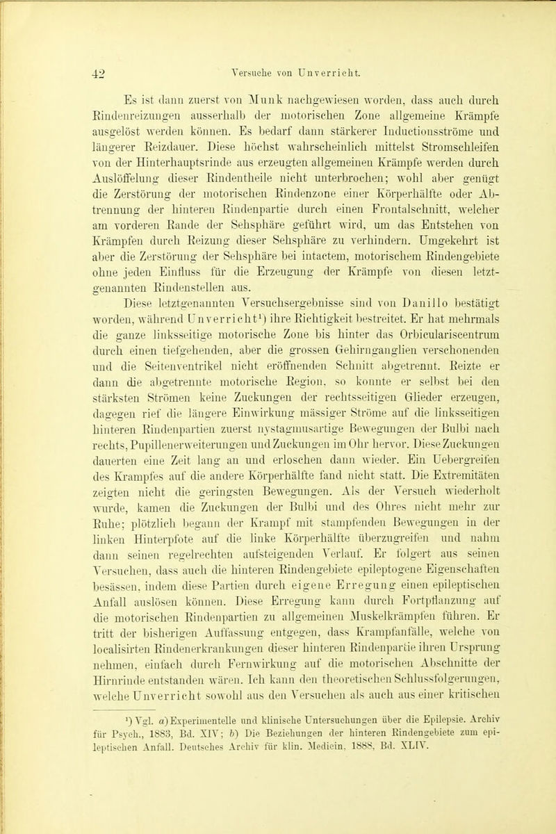 Es ist dann zuerst von Münk nachgewiesen worden, dass auch durch Rindenreizungen ausserhalb der motorischen Zone allgemeine Krämpfe ausgelöst werden können. Es bedarf dann stärkerer Induetionsströme und längerer Eeizdauer. Diese höchst wahrscheinlich mittelst Stromschleifen von der Hinterhauptsrinde aus erzeugten allgemeinen Krämpfe werden durch Auslöffelung dieser Eindentheile nicht unterbrochen; wohl aber genügt die Zerstörung der motorischen Eiadenzone einer Körperhälfte oder Ab- trennung der hinteren Rindenpartie durch einen Frontalschnitt, welcher am vorderen Bande der Sehsphäre geführt wird, um das Entstehen von Krämpfen durch Beizung dieser Sehsphäre zu verhindern. Umgekehrt ist aber die Zerstörung der Sehsphäre bei intactem, motorischem Bindengebiete ohne jeden Einfluss für die Erzeugung der Krämpfe von diesen letzt- genannten Bindenstellen aus. Diese letztgenannten Versuchsergebnisse sind von Danillo bestätigt worden, während ünverricht1) ihre Bichtigkeit bestreitet. Er hat mehrmals die ganze linksseitige motorische Zone bis hinter das Orhiculariseentrum durch einen tiefgehenden, aber die grossen Gehirnganglien verschonenden und die Seitenventrikel nicht eröffnenden Schnitt abgetrennt. Beizte er dann die allgetrennte motorische Region, so konnte er selbst bei den stärksten Strömen keine Zuckungen der rechtsseitigen Glieder erzeugen, dagegen rief die längere Einwirkung massiger Ströme auf die linksseitigen hinteren Bindenpartien zuerst nystagmusartige Bewegungen der Bulbi nach rechts, Pupülenerweiterungen und Zuckungen im Ohr hervor. Diese Zuckungen dauerten eine Zeit lang an und erloschen dann wieder. Ein üebergreifen des Krampfes auf die andere Körperhälfte fand nicht statt. Die Extremitäten zeigten nicht die geringsten Bewegungen. Als der Versuch wiederholt wurde, kamen die Zuckungen der Bulbi und des Ohres nicht mehr zur Buhe; plötzlich begann der Krampf mit stampfenden Bewegungen in der linken Hinterpfote auf die linke Körperhälfte überzugreifen und nahm dann seinen regelrechten aufsteigenden Verlauf. Er folgert aus seinen Versuchen, dass auch die hinteren Bindengebiete epileptogene Eigenschaften besässen, indem diese Partien durch eigene Erregung einen epileptischen Anfall auslösen können. Diese Erregung kann durch Portpflanzung auf die motorischen Bindenpartien zu allgemeinen Muskelkrämpfen führen. Er tritt der bisherigen Auffassung entgegen, dass Krampfanfälle, welche von localisirten Bindenerkrankungen dieser hinteren Rindenpartie ihren Ursprung nehmen, einfach durch Pernwirkung auf die motorischen Abschnitte der Hirnrinde entstanden wären. Ich kann den theoretischenSchlussfolgerungen, welche Ünverricht sowohl aus den Versuchen als auch aus einer kritischen ') Vgl. a) Experimentelle und klinische Untersuchungen über die Epilepsie. Archiv für Psych., 1S83, Bd. XIV; b) Die Beziehungen der hinteren Rindengebiete zum epi- leptischen Anfall. Deutsches Archiv für klin. Mediein, 1888, Bd. XLIV.