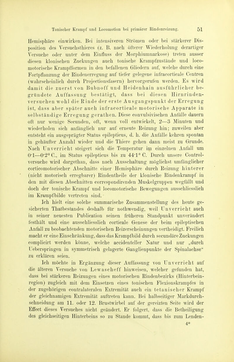 Hemisphäre einwirken. Bei intensiveren Strömen oder bei stärkerer Dis- position des Versuchstieres (z. B. nach öfterer Wiederholung derartiger Versuche oder unter dem Einfluss der Morphiumnarkose) treten ausser diesen klonischen Zuckungen auch tonische Krampfzustände und loco- motorische Krampfformen in den befallenen Gliedern auf. welche durch eine Fortpflanzung der Bindenerregung auf tiefer gelegene infracorticale Centren (wahrscheinlich durch Projectionsfasern) hervorgerufen werden. Es wird damit die zuerst von Bubnoff und Heidenhain ausführlicher be- gründete Auffassung bestätigt, dass bei diesen Hirnrinden- versuchen wohl die Binde der erste Ausgangspunkt der Erregung ist, dass aber später auch infracorticale motorische Apparate in selbständige Erregung gerathen. Diese convulsivischen Anfälle dauern oft nur wenige Secunden, oft, wenn voll entwickelt, 2—3 Minuten und wiederholen sich anfänglich nur auf erneute Beizung hin; zuweilen aber entsteht ein ausgeprägter Status epilepticus, d. h. die Anfälle kehren spontan in gehäufter Anzahl wieder und die Thiere gehen dann meist zu Grunde. Nach Unverriebt steigert sich die Temperatur im einzelnen Anfall um OT—0-2°G, im Status epilepticus bis zu 441° C. Durch unsere Control- versuche wird dargethaü, dass nach Ausschaltung möglichst umfänglicher corticomotorischer Abschnitte einer Hemisphäre durch Beizung hinterer (nicht motorisch erregbarer) Bindenthpile der klonische Bindenkrampf in den mit diesen Abschnitten correspondirenden Muskelgruppen wegfällt und doch der tonische Krampf und locomotorische Bewegungen ausschliesslich im Krampfbilde vertreten sind. Ich hielt eine solche summarische Zusammenstellung des heute ge- sicherten Thatbestandes deshalb für nothwendig, weil Unverricht auch in seiner neuesten Publication seinen früheren Standpunkt unverändert festhält und eine ausschliesslich corticale Genese der beim epileptischen Anfall zu beobachtenden motorischen Beizerscheinungen vertheidigt. Freilich macht er eine Einschränkung, dass das Krampfbild durch secundäre Zuckungen complicirt werden könne, welche accidenteller Natur und nur „durch Ueberspringen in symmetrisch gelagerte Ganglienpunkte der Spinalachse zu erklären seien. Ich möchte in Ergänzung dieser Auffassung von Unverricht auf die älteren Versuche von Lewascheff hinweisen, welcher gefunden hat, dass bei stärkeren Beizungen eines motorischen Bindenbezirks (Hinterbein- region) zugleich mit dem Einsetzen eines tonischen Flexionskrampfes in der zugehörigen contralateralen Extremität auch ein tetanischer Krampf der gleichnamigen Extremität auftreten kann. Bei halbseitiger Markdurch- schneidung am 11. oder 12. Brustwirbel auf der gereizten Seite wird der Effect dieses Versuches nicht geändert. Er folgert, dass die Betheiligung des gleichseitigen Hinterbeins so zu Stande kommt, dass bis zum Lenden- 4*