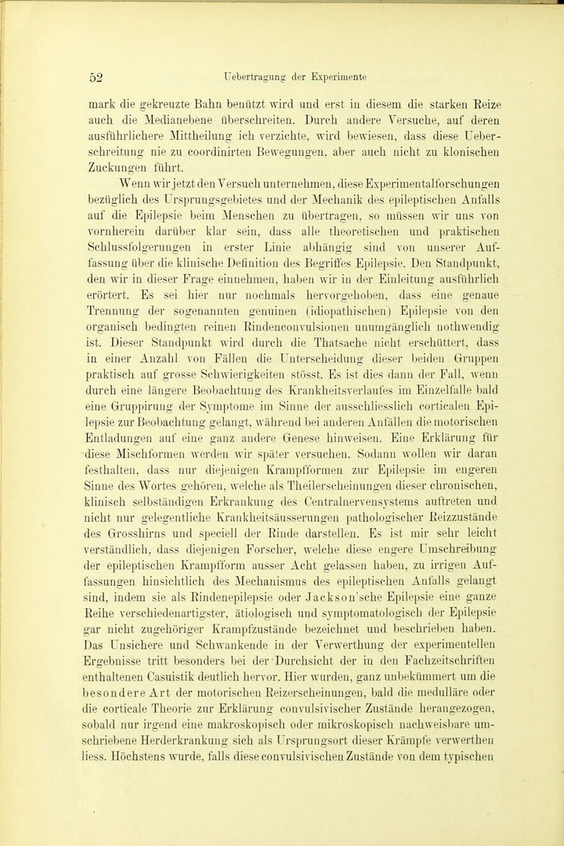 mark die gekreuzte Bahn benutzt wird und erst in diesem die starken Eeize auch die Medianebene überschreiten. Durch andere Versuche, auf deren ausführlichere Mittheilung ich verzichte, wird bewiesen, dass diese Ueber- schreitung nie zu coordinirten Bewegungen, aber auch nicht zu klonischen Zuckungen führt. Wenn wir jetzt den Versuch unternehmen, diese Experimentalforschungen bezüglich des Ursprungsgebietes und der Mechanik des epileptischen Anfalls auf die Epilepsie beim Mensehen zu übertragen, so müssen wir uns von vornherein darüber klar sein, dass alle theoretischen und praktischen Schlussfolgerungen in erster Linie abhängig sind von unserer Auf- fassung über die klinische Definition des Begriffes Epilepsie. Den Standpunkt, den wir in dieser Frage einnehmen, haben wir in der Einleitung ausführlich erörtert. Es sei hier nur nochmals hervorgehoben, dass eine genaue Trennung der sogenannten genuinen (idiopathischen) Epilepsie von den organisch bedingten reinen Eindenconvulsionen unumgänglich nothwendig ist. Dieser Standpunkt wird durch die Thatsache nicht erschüttert, dass in einer Anzahl von Fällen die Unterscheidung dieser beiden Gruppen praktisch auf grosse Schwierigkeiten stösst. Es ist dies dann der Fall, wenn durch eine längere Beobachtung des Krankheitsverlaufes im Einzelfalle bald eine Gruppirung der Symptome im Sinne der ausschliesslich eortiealen Epi- lepsie zur Beobachtung gelangt, während bei anderen Anfällen die motorischen Entladungen auf eine ganz andere Genese hinweisen. Eine Erklärung für diese Mischformen werden wir später versuchen. Sodann wollen wir daran festhalten, dass nur diejenigen Krampfformen zur Epilepsie im engeren Sinne des Wortes gehören, welche als Theilerscheinungen dieser chronischen, klinisch selbständigen Erkrankung des Centrainervensystems auftreten und nicht nur gelegentliche Krankheitsäusserungen pathologischer Beizzustände des Grosshirns und speciell der Binde darstellen. Es ist mir sehr leicht verständlich, dass diejenigen Forscher, welche diese engere Umschreibung der epileptischen Kranipfform ausser Acht gelassen haben, zu irrigen Auf- fassungen hinsichtlich des Mechanismus des epileptischen Anfalls gelangt sind, indem sie als Bindenepilepsie oder Jackson'sche Epilepsie eine ganze Beihe verschiedenartigster, ätiologisch und symptomatologisch der Epilepsie gar nicht zugehöriger Krampfzustände bezeichnet und beschrieben haben. Das Unsichere und Schwankende in der Verwerthung der experimentellen Ergebnisse tritt besonders bei der •Durchsicht der in den Fachzeitschriften enthaltenen Casuistik deutlich hervor. Hier wurden, ganz unbekümmert um die besondere Art der motorischen Beizerscheinungen, bald die medulläre oder die corticale Theorie zur Erklärung eonvulsivischer Zustände herangezogen, sobald nur irgend eine makroskopisch oder mikroskopisch nachweisbare um- schriebene Herderkrankung sich als Ursprungsort dieser Krämpfe verwertheu Hess. Höchstens wurde, falls diese convulsivischen Zustände von dem typischen