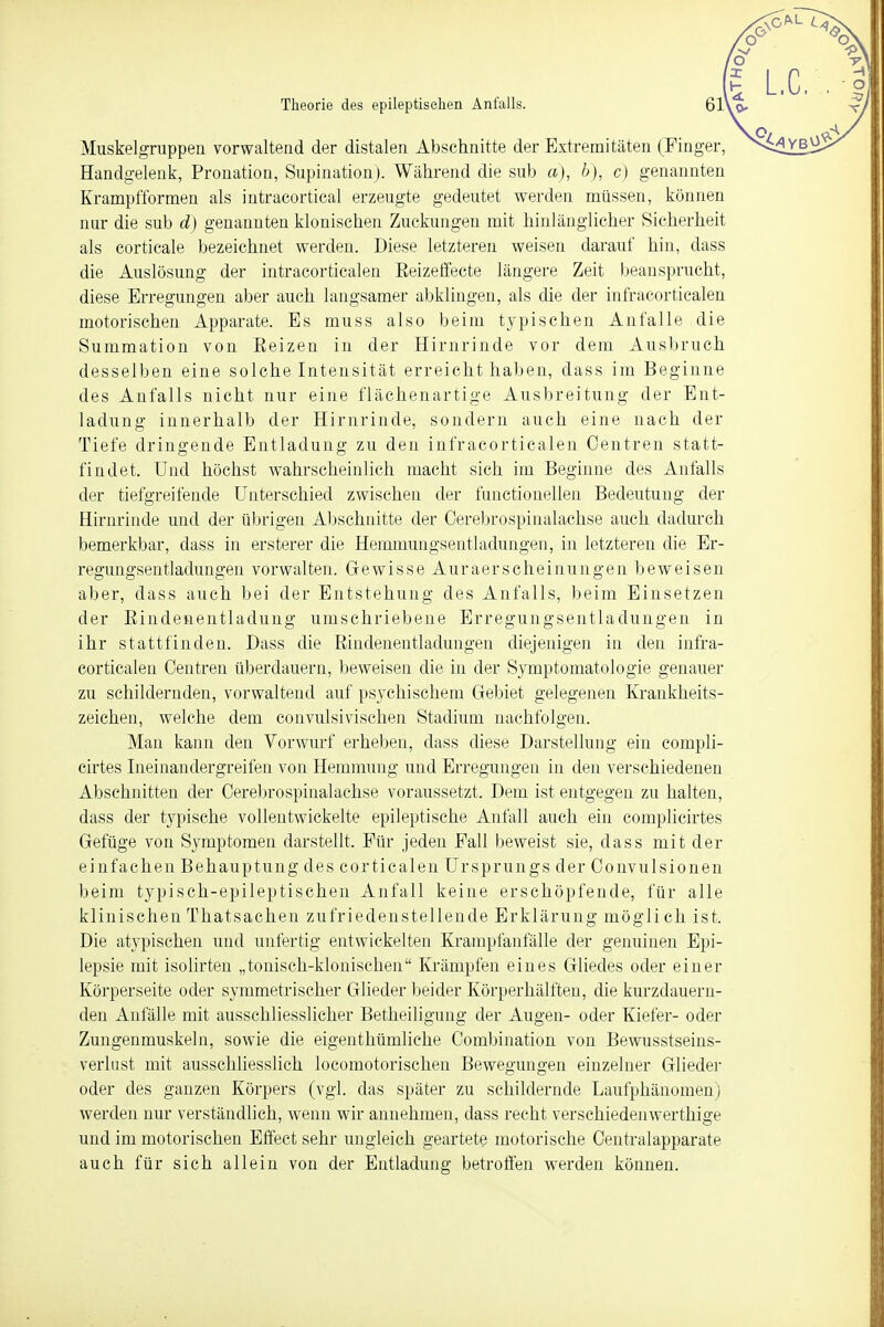 Muskelgruppen vorwaltend der distalen Abschnitte der Extremitäten (Finger, Handgelenk, Pronation, Supination). Während die sub a), b), c) genannten Krampfformen als intracortical erzeugte gedeutet werden müssen, können nur die sub d) genannten klonischen Zuckungen mit hinlänglicher Sicherheit als corticale bezeichnet werden. Diese letzteren weisen darauf hin, dass die Auslösung der intracorticalen Eeizeffecte längere Zeit beansprucht, diese Erregungen aber auch langsamer abklingen, als die der mfracortiealen motorischen Apparate. Es muss also beim typischen Anfalle die Summation von Eeizen in der Hirnrinde vor dem Ausbruch desselben eine solche Intensität erreicht haben, dass im Beginne des Anfalls nicht nur eine flächenartige Ausbreitung der Ent- ladung innerhalb der Hirnrinde, sondern auch eine nach der Tiefe dringende Entladung zu den infracorticalen Centren statt- findet. Und höchst wahrscheinlich macht sich im Beginne des Anfalls der tiefgreifende Unterschied zwischen der functionellen Bedeutung der Hirnrinde und der übrigen Abschnitte der Oerebrospinalachse auch dadurch bemerkbar, dass in ersterer die Hemmungsentladungen, in letzteren die Er- regungsentladungen vorwalten. Gewisse Auraerscheinungen beweisen aber, dass auch bei der Entstehung des Anfalls, beim Einsetzen der Bindenentladung umschriebene Erregungsentladungen in ihr stattfinden. Dass die Bindenentladungen diejenigen in den infra- corticalen Centren überdauern, beweisen die in der Symptomatologie genauer zu schildernden, vorwaltend auf psychischem Gebiet gelegenen Krankheits- zeichen, welche dem convulsivischen Stadium nachfolgen. Man kann den Vorwurf erheben, dass diese Darstellung ein compli- cirtes Ineinandergreifen von Hemmung und Erregungen in den verschiedenen Abschnitten der Oerebrospinalachse voraussetzt. Dem ist entgegen zu halten, dass der typische vollentwickelte epileptische Anfall auch ein complicirtes Gefüge von Symptomen darstellt. Für jeden Fall beweist sie, dass mit der einfachen Behauptung des corticalen Ursprungs der Convulsionen beim typisch-epileptischen Anfall keine erschöpfende, für alle klinischen Thatsachen zufriedenstellende Erklärung mögli ch ist. Die atypischen und unfertig entwickelten Krampfanfälle der genuinen Epi- lepsie mit isolirten „tonisch-klonischen Krämpfen eines Gliedes oder einer Körperseite oder symmetrischer Glieder beider Körperhälften, die kurzdauern- den Anfälle mit ausschliesslicher Betheiligung der Augen- oder Kiefer- oder Zungenmuskeln, sowie die eigenthümliche Combination von Bewusstseins- verlust mit ausschliesslich locomotorischen Bewegungen einzelner Glieder oder des ganzen Körpers (vgl. das später zu schildernde Laufphänomen) werden nur verständlich, wenn wir annehmen, dass recht verschiedenwerthige und im motorischen Effect sehr ungleich geartete motorische Centralapparate auch für sich allein von der Entladung betroffen werden können.