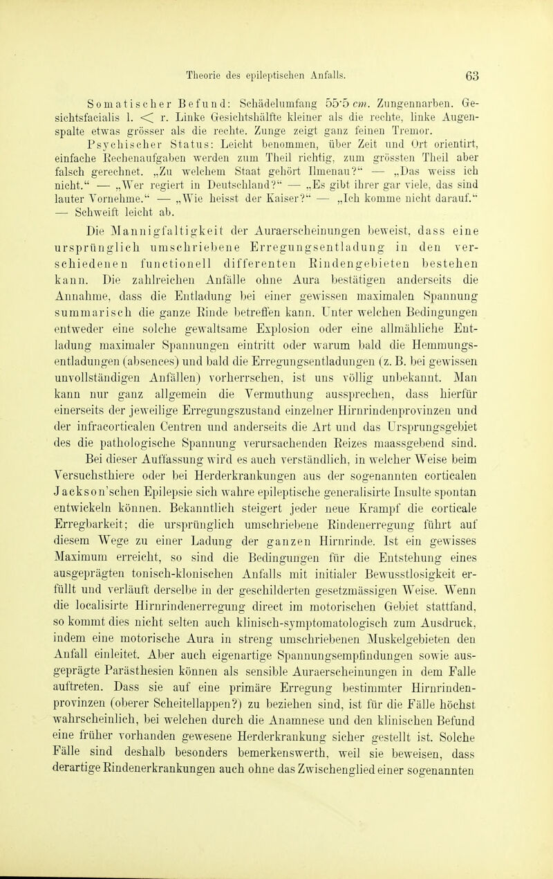 Somatischer Befund: Schädelunifang 555 cm. Zungennarben. Ge- sichtsfacialis 1. <C r. Linke Gesichtshälfte kleiner als die rechte, linke Augen- spalte etwas grösser als die rechte. Zunge zeigt ganz feinen Tremor. Psychischer Status: Leicht benommen, über Zeit und Ort orientirt, einfache Bechenaufgaben werden zum Theil richtig, zum grössten Theil aber falsch gerechnet. „Zu welchem Staat gehört Ilmenau? — „Das weiss ich nicht. ■— „Wer regiert in Deutschland? — „Es gibt ihrer gar viele, das sind lauter Vornehme. ■—■ „Wie heisst der Kaiser? — „Ich komme nicht darauf. — Schweift leicht ab. Die Mannigfaltigkeit der Auraerscheinungen beweist, dass eine ursprünglich umschriebene Erregungsentladung in den ver- schiedenen functionell differenten Eindengebieten bestehen kann. Die zahlreichen Anfälle ohne Aura bestätigen anderseits die Annahme, dass die Entladung bei einer gewissen maximalen Spannung summarisch die ganze Kinde betreffen kann. Unter welchen Bedingungen entweder eine solche gewaltsame Explosion oder eine allmähliche Ent- ladung maximaler Spannungen eintritt oder warum bald die Hemmungs- entladungen (absences) und bald die Erregungsentladungen (z. B. bei gewissen unvollständigen Anfällen) vorherrschen, ist uns völlig unbekannt. Man kann nur ganz allgemein die Vermuthung aussprechen, dass hierfür einerseits der jeweilige Erregungszustand einzelner Hirnrindenprovinzen und der infracorticalen Centren und anderseits die Art und das Ursprungsgebiet des die pathologische Spannung verursachenden Beizes maassgebend sind. Bei dieser Auffassung wird es auch verständlich, in welcher Weise beim Versuchsthiere oder bei Herderkrankungen aus der sogenannten corticalen Jackson'schen Epilepsie sich wahre epileptische generalisirte Insulte spontan entwickeln können. Bekanntlich steigert jeder neue Krampf die corticale Erregbarkeit; die ursprünglich umschriebene Bindenerregung führt auf diesem Wege zu einer Ladung der ganzen Hirnrinde. Ist ein gewisses Maximum erreicht, so sind die Bedingungen für die Entstehung eines ausgeprägten tonisch-klonischen Anfalls mit initialer Bewusstlosigkeit er- füllt und verläuft derselbe in der geschilderten gesetzmässigen Weise. Wenn die localisirte Hirnrindenerregung direet im motorischen Gebiet stattfand, so kommt dies nicht selten auch klinisch-symptomatologisch zum Ausdruck, indem eine motorische Aura in streng umschriebenen Muskelgebieten den Anfall einleitet. Aber auch eigenartige Spannungsempfindungen sowie aus- geprägte Parästhesien können als sensible Auraerscheinungen in dem Falle auftreten. Dass sie auf eine primäre Erregung bestimmter Hirnrinden- provinzen (oberer Scheitellappen?) zu beziehen sind, ist für die Fälle höchst wahrscheinlich, bei welchen durch die Anamnese und den klinischen Befund eine früher vorhanden gewesene Herderkrankung sicher gestellt ist. Solche Fälle sind deshalb besonders bemerkenswerth, weil sie beweisen, dass derartige Bindenerkrankungen auch ohne das Zwischenglied einer sogenannten