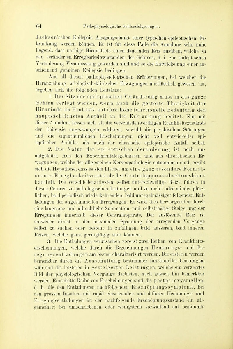 Jackson'sehen Epilepsie Ausgangspunkt einer typischen epileptischen Er- krankung werden können. Es ist für diese Fälle die Annahme sehr nahe liegend, dass narbige Hirndefecte einen dauernden Beiz ausüben, welche zu den veränderten Erregbarkeitszuständen des Gehirns, d. i. zur epileptischen Veränderung Veranlassung geworden sind und so die Entwickelung einer an- scheinend genuinen Epilepsie bedingen. Aus all diesen pathophysiologischen Erörterungen, bei welchen die Heranziehung ätiologisch-klinischer Erwägungen unerlässlich gewesen ist, ergeben sich die folgenden Leitsätze: 1. Der Sitz der epileptischen Veränderung muss in das ganze Gehirn verlegt werden, wenn auch die gestörte Thätigkeit der Hirnrinde im Hinblick auf ihre hohe functionelle Bedeutung den hauptsächlichsten Antheil an der Erkrankung besitzt. Nur mit dieser Annahme lassen sich all die verschiedenwerthigen Krankheitszustände der Epilepsie ungezwungen erklären, sowohl die psychischen Störungen und die eigenthümlichen Erscheinungen nicht voll entwickelter epi- leptischer Anfälle, als auch der classische epileptische Anfall selbst. 2. Die Natur der epileptischen Veränderung ist noch un- aufgeklärt. Aus den Experimentalergebnissen und aus theoretischen Er- wägungen, welche der allgemeinen Nervenpathologie entnommen sind, ergibt sich die Hypothese, dass es sich hierbei um eine ganz besondere Form ab- normerErregbarkeitszustände der Centralapparatedes Grosshirns handelt. Die verschiedenartigsten, selbst unterschwellige Beize führen in diesen Centren zu pathologischen Ladungen und zu mehr oder minder plötz- lichen, bald periodisch wiederkehrenden, bald unregelmässiger folgenden Ent- ladungen der angesammelten Erregungen. Es wird dies hervorgerufen durch eine langsame und allmähliche Summation und selbstthätige Steigerung der Erregungen innerhalb dieser Centraiapparate. Der auslösende Beiz ist entweder direet in der maximalen Spannung der erregenden Vorgänge selbst zu suchen oder besteht in zufälligen, bald äusseren, bald inneren Beizen, welche ganz geringfügig sein können. 3. Die Entladungen verursachen vorerst zwei Beihen von Krankheits- erscheinungen, welche durch die Bezeichnungen Hemmungs- und Er- regungsentladungen am besten eharakterisirt werden. Die ersteren werden bemerkbar durch die Ausschaltung bestimmter functioneller Leistungen, während die letzteren in gesteigerten Leistungen, welche ein verzerrtes Bild der physiologischen Vorgänge darbieten, nach aussen hin bemerkbar werden. Eine dritte Beihe von Erscheinungen sind die postparoxysmellen, d. h. die den Entladungen nachfolgenden Erschöpfungssymptome. Bei den grossen Insulten mit rapid einsetzenden und diffusen Hemmungs- und Erregungsentladungen ist der nachfolgende Erschöpfungszustand ein all- gemeiner; bei umschriebenen oder wenigstens vorwaltend auf bestimmte