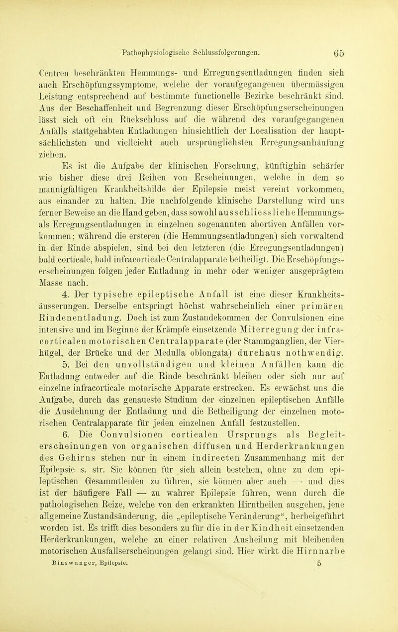 Centren beschränkten Hemmungs- und Erregungsentladungen finden sich auch Erschöpfungssymptome, welche der voraufgegangenen übermässigen Leistung entsprechend auf bestimmte functionelle Bezirke beschränkt sind. Aus der Beschaffenheit und Begrenzung dieser Erschöpfungserscheinungen lässt sich oft ein Bückschluss auf die während des vor aufgegangenen Anfalls stattgehabten Entladungen hinsichtlich der Localisation der haupt- sächlichsten und vielleicht auch ursprünglichsten Erregungsanhäufung ziehen. Es ist die Aufgabe der klinischen Forschung, künftighin schärfer wie bisher diese drei Beihen von Erscheinungen, welche in dem so mannigfaltigen Krankheitsbilde der Epilepsie meist vereint vorkommen, aus einander zu halten. Die nachfolgende klinische Darstellung wird uns ferner Beweise an die Hand geben, dass sowohl aus schliess Ii che Hemmungs- ais Erregungsentladungen in einzelnen sogenannten abortiven Anfällen vor- kommen; während die ersteren (die Hemmungsentladungen) sich vorwaltend in der Binde abspielen, sind bei den letzteren (die Erregungsentladungen) bald corticale, bald infracorticale Centraiapparate betheiligt. Die Erschöpfungs- erscheinungen folgen jeder Entladung in mehr oder weniger ausgeprägtem Masse nach. 4. Der typische epileptische Anfall ist eine dieser Krankheits- äusserungen. Derselbe entspringt höchst wahrscheinlich einer primären Bindenentladung. Doch ist zum Zustandekommen der Convnlsionen eine intensive und im Beginne der Krämpfe einsetzende Miterregung der infra- corticalen motorischen Centraiapparate (der Stammganglien, der Vier- hügel, der Brücke und der Medulla oblongata) durchaus nothwendig. 5. Bei den unvollständigen und kleinen Anfällen kann die Entladung entweder auf die Binde beschränkt bleiben oder sich nur auf einzelne infracorticale motorische Apparate erstrecken. Es erwächst uns die Aufgabe, durch das genaueste Studium der einzelnen epileptischen Anfälle die Ausdehnung der Entladung und die Betheiligung der einzelnen moto- rischen Centraiapparate für jeden einzelnen Anfall festzustellen. 6. Die Convulsionen corticalen Ursprungs als Begleit- erscheinungen von organischen diffusen und Herderkrankungen des Gehirns stehen nur in einem indirecten Zusammenhang mit der Epilepsie s. str. Sie können für sich allein bestehen, ohne zu dem epi- leptischen Gesammtleiden zu führen, sie können aber auch — und dies ist der häufigere Fall — zu wahrer Epilepsie führen, wenn durch die pathologischen Beize, welche von den erkrankten Hirntheilen ausgehen, jene allgemeine Zustandsänderung, die „epileptische Veränderung, herbeigeführt worden ist. Es trifft dies besonders zu für die in der Kindheit einsetzenden Herderkrankungen, welche zu einer relativen Ausheilung mit bleibenden motorischen Ausfallserscheinungen gelangt sind. Hier wirkt die Hirnnarbe B ins w an gel-, Epilepsie. 5