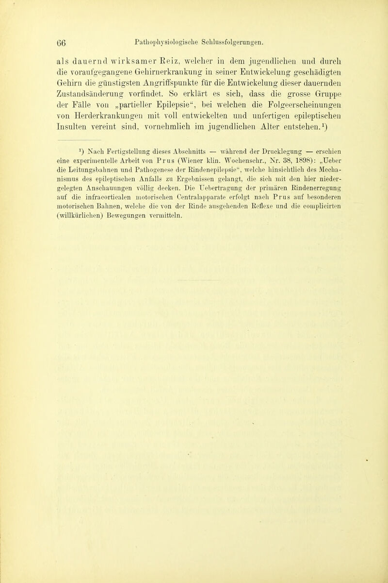 als dauernd wirksamer Reiz, welcher in dem jugendlichen und durch die voraufgegangene Gehirnerkrankung in seiner Entwickehmg geschädigten Gehirn die günstigsten Angriffspunkte für die Entwicklung dieser dauernden Zustandsänderung vorfindet. So erklärt es sich, dass die grosse Gruppe der Fälle von „partieller Epilepsie, bei welchen die Folgeerscheinungen von Herderkrankungen mit voll entwickelten und unfertigen epileptischen Insulten vereint sind, vornehmlich im jugendlichen Alter entstehen.1) 1) Nach Fertigstellung dieses Abschnitts — während der Drucklegung — erschien eine experimentelle Arbeit von Prus (Wiener klin. Wochenschr., Nr. 38, 1898): „Uebcr die Leitungsbalmen und Pathogenese der Rindenepilepsie, welche hinsichtlich des Mecha- nismus des epileptischen Anfalls zu Ergebnissen gelangt, die sich mit den hier nieder- gelegten Anschauungen völlig decken. Die TJebertragung der primären Rindenerregung auf die infracorticalen motorischen Centraiapparate erfolgt nach Prus auf besonderen motorischen Bahnen, welche die von der Rinde ausgehenden Reflexe und die complieirten (willkürlichen) Bewegungen vermitteln.