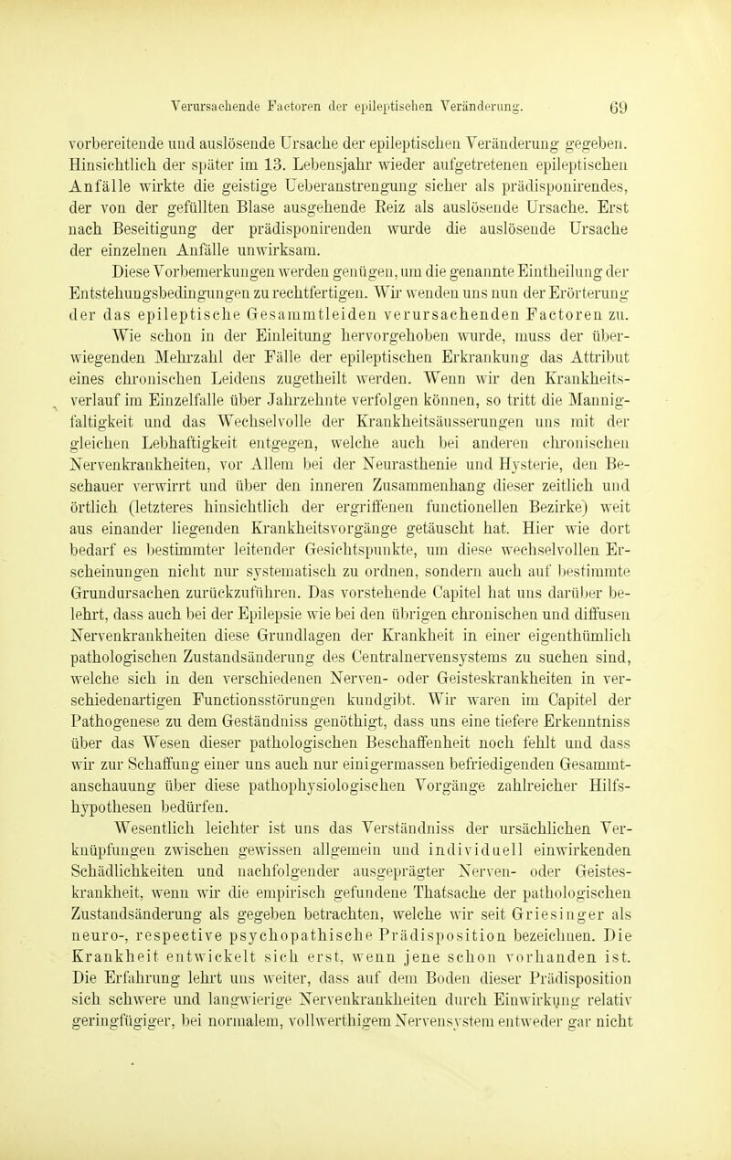 vorbereitende und auslösende Ursache der epileptischen Veränderung gegeben. Hinsichtlich der später im 13. Lebensjahr wieder aufgetretenen epileptischen Anfälle wirkte die geistige Ueberanstrengung sicher als prädisponirendes, der von der gefüllten Blase ausgehende Eeiz als auslösende Ursache. Erst nach Beseitigung der prädisponirenden wurde die auslösende Ursache der einzelnen Anfälle unwirksam. Diese Vorbemerkungen werden genügen, um die genannte Eintheilung der Entstehungsbedingungen zu rechtfertigen. Wir wenden uns nun der Erörterung der das epileptische Gesamintleiden verursachenden Factoren zu. Wie schon in der Einleitung hervorgehoben wurde, muss der über- wiegenden Mehrzahl der Fälle der epileptischen Erkrankung das Attribut eines chronischen Leidens zugetheilt werden. Wenn wir den Krankheits- verlauf im Einzelfalle über Jahrzehnte verfolgen können, so tritt die Mannig- faltigkeit und das Wechselvolle der Krankheitsäusserungen uns mit der gleichen Lebhaftigkeit entgegen, welche auch bei anderen chronischen Nervenkrankheiten, vor Allem bei der Neurasthenie und Hysterie, den Be- schauer verwirrt und über den inneren Zusammenhang dieser zeitlich und örtlich (letzteres hinsichtlich der ergriffenen functionellen Bezirke) weit aus einander liegenden Krankheitsvorgänge getäuscht hat. Hier wie dort bedarf es bestimmter leitender Gesichtspunkte, um diese wechselvollen Er- scheinungen nicht nur systematisch zu ordnen, sondern auch auf bestimmte Grundursachen zurückzuführen. Das vorstehende Capitel hat uns darüber be- lehrt, dass auch bei der Epilepsie wie bei den übrigen chronischen und diffusen Nervenkrankheiten diese Grundlagen der Krankheit in einer eigenthümlich pathologischen Zustandsänderung des Centrainervensystems zu suchen sind, welche sich in den verschiedenen Nerven- oder Geisteskrankheiten in ver- schiedenartigen Functionsstörungen kundgibt. Wir waren im Capitel der Pathogenese zu dem Geständniss genöthigt, dass uns eine tiefere Erkenntniss über das Wesen dieser pathologischen Beschaffenheit noch fehlt und dass wir zur Schaffung einer uns auch nur einigermassen befriedigenden Gesammt- anschauung über diese pathophysiologischen Vorgänge zahlreicher Hilfs- hypothesen bedürfen. Wesentlich leichter ist uns das Verständniss der ursächlichen Ver- knüpfungen zwischen gewissen allgemein und individuell einwirkenden Schädlichkeiten und nachfolgender ausgeprägter Nerven- oder Geistes- krankheit, wenn wir die empirisch gefundene Thatsache der pathologischen Zustandsänderung als gegeben betrachten, welche wir seit Griesinger als neuro-, respective psychopathische Prädisposition bezeichnen. Die Krankheit entwickelt sich erst, wenn jene schon vorhanden ist. Die Erfahrung lehrt uns weiter, dass auf dem Boden dieser Prädisposition sich schwere und langwierige Nervenkrankheiten durch Einwirkung relativ geringfügiger, bei normalem, vollwerthigem Nervensystem entweder gar nicht