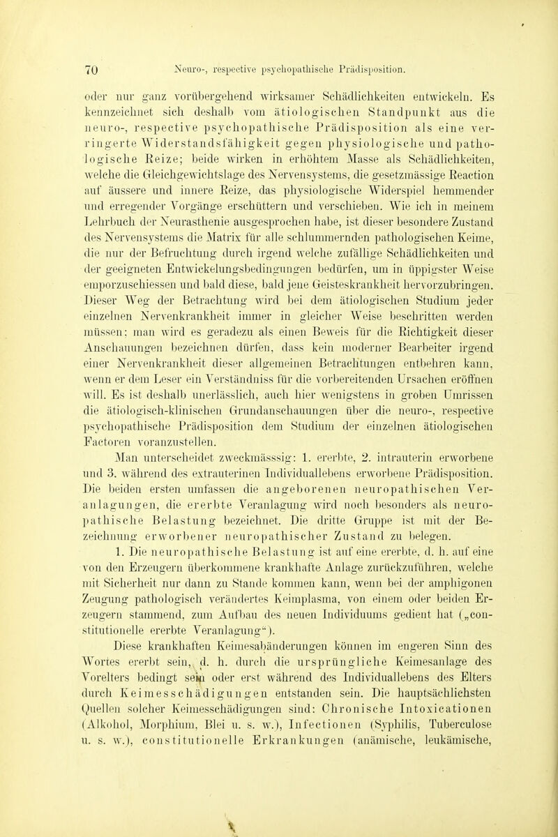 oder nur ganz vorübergehend wirksamer Schädlichkeiten entwickeln. Es kennzeichnet sich deshalb vom ätiologischen Standpunkt aus die neuro-, respective psychopathische Prädisposition als eine ver- ringerte Widerstandsfähigkeit gegen physiologische und patho- logische Eeize; beide wirken in erhöhtem Masse als Schädlichkeiten, welche die Gleichgewichtslage des Nervensystems, die gesetzmässige Eeaction auf äussere und innere Eeize, das physiologische Widerspiel hemmender und erregender Vorgänge erschüttern und verschieben. Wie ich in meinem Lehrbuch der Neurasthenie ausgesprochen habe, ist dieser besondere Zustand des Nervensystems die Matrix für alle schlummernden pathologischen Keime, die nur der Befruchtung durch irgend welche zufällige Schädlichkeiten und der geeigneten Entwiekehingsbedingungen bedürfen, um in üppigster Weise emporzusehiessen und bald diese, bald jene Geisteskrankheit hervorzubringen. Dieser Weg der Betrachtung wird bei dem ätiologischen Studium jeder einzelnen Nervenkrankheit immer in gleicher Weise beschritten werden müssen; man wird es geradezu als einen Beweis für die Richtigkeit dieser Anschauungen bezeichnen dürfen, dass kein moderner Bearbeiter irgend einer Nervenkrankheit dieser allgemeinen Betrachtungen entbehren kann, wenn er dem Leser ein Verständniss für die vorbereitenden Ursachen eröffnen will. Es ist deshalb unerlässlich, auch hier wenigstens in groben Umrissen die ätiologisch-klinischen Grundanschauungen über die neuro-, respective psychopathische Prädisposition dem Studium der einzelnen ätiologischen Factoren voranzustellen. Man unterscheidet zweckmässsig: 1. ererbte, 2. intrauterin erworbene und 3. während des extrauterinen Individuallebens erworbene Prädisposition. Die beiden ersten umfassen die angeborenen neuropathischen Ver- anlagungen, die ererbte Veranlagung wird noch besonders als neuro- pathische Belastung bezeichnet. Die dritte Gruppe ist mit der Be- zeichnung erworbener neuropathischer Zustand zu belegen. 1. Die neuropathische Belastung ist auf eine ererbte, d. h. auf eine von den Erzeugern überkommene krankhafte Anlage zurückzuführen, welche mit Sicherheit nur dann zu Stande kommen kann, wenn bei der amphigonen Zeugung pathologisch verändertes Keimplasma, von einem oder beiden Er- zeugern stammend, zum Aufbau des neuen Individuums gedient hat („con- stitutionelle ererbte Veranlagung). Diese krankhaften Keimesabänderungen können im engeren Sinn des Wortes ererbt sein, d. h. durch die ursprüngliche Keimesanlage des Voreiters bedingt seifi oder erst während des Individuallebens des Elters durch Keimes Schädigungen entstanden sein. Die hauptsächlichsten Quellen solcher Keimessehädigungen sind: Chronische Intoxicationen (Alkohol, Morphium, Blei u. s. w.), Infectionen (Syphilis, Tuberculose u. s. w.), constitutionelle Erkrankungen (anämische, leukämische,