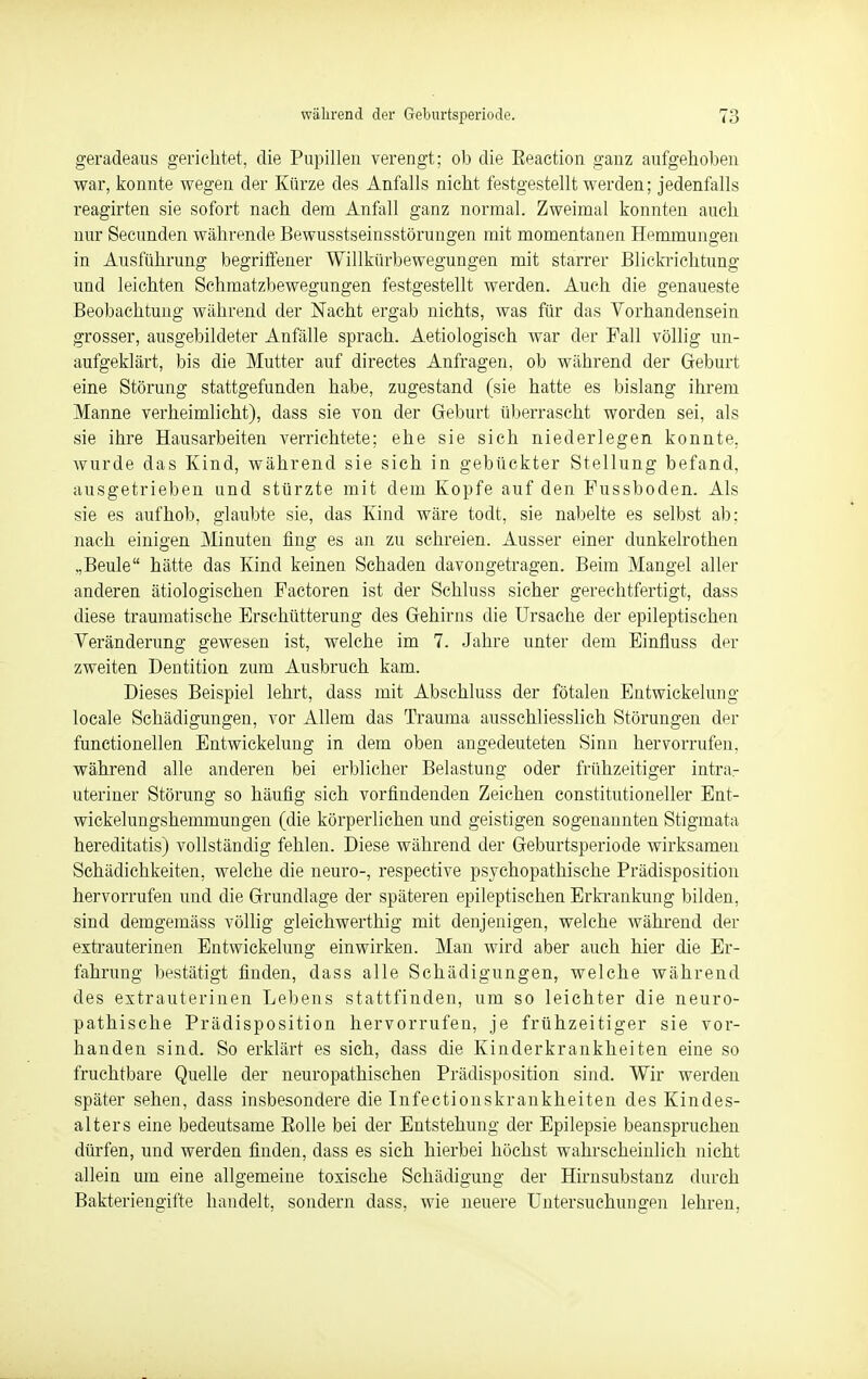 während der Geburtsperiode. 7:; geradeaus gerichtet, die Pupillen verengt; ob die Eeaction ganz aufgehoben war, konnte wegen der Kürze des Anfalls nicht festgestellt werden; jedenfalls reagirten sie sofort nach dem Anfall ganz normal. Zweimal konnten auch nur Secunden währende Bewusstseinsstörungen mit momentanen Hemmungen in Ausführung begriffener Willkürbewegungen mit starrer Blickrichtung und leichten Schmatzbewegungen festgestellt werden. Auch die genaueste Beobachtung während der Nacht ergab nichts, was für das Vorhandensein grosser, ausgebildeter Anfälle sprach. Aetiologisch war der Fall völlig un- aufgeklärt, bis die Mutter auf directes Anfragen, ob während der Geburt eine Störung stattgefunden habe, zugestand (sie hatte es bislang ihrem Manne verheimlicht), dass sie von der Geburt überrascht worden sei, als sie ihre Hausarbeiten verrichtete; ehe sie sich niederlegen konnte, wurde das Kind, während sie sich in gebückter Stellung befand, ausgetrieben und stürzte mit dem Kopfe auf den Fussboden. Als sie es aufhob, glaubte sie, das Kind wäre todt, sie nabelte es selbst ab: nach einigen Minuten fing es an zu schreien. Ausser einer dunkelrothen „Beule hätte das Kind keinen Schaden davongetragen. Beim Mangel aller anderen ätiologischen Factoren ist der Schluss sicher gerechtfertigt, dass diese traumatische Erschütterung des Gehirns die Ursache der epileptischen Veränderung gewesen ist, welche im 7. Jahre unter dem Einfluss der zweiten Dentition zum Ausbruch kam. Dieses Beispiel lehrt, dass mit Abschluss der fötalen Entwickelung locale Schädigungen, vor Allem das Trauma ausschliesslich Störungen der functionellen Entwickelung in dem oben angedeuteten Sinn hervorrufen, während alle anderen bei erblicher Belastung oder frühzeitiger intra- uteriner Störung so häufig sich vorfindenden Zeichen constitutioneller Ent- wickelungshemmungen (die körperlichen und geistigen sogenannten Stigmata hereditatis) vollständig fehlen. Diese während der Geburtsperiode wirksamen Schädichkeiten, welche die neuro-, respective psychopathische Prädisposition hervorrufen und die Grundlage der späteren epileptischen Erkrankung bilden, sind demgemäss völlig gleichwerthig mit denjenigen, welche während der extrauterinen Entwickelung einwirken. Man wird aber auch hier die Er- fahrung bestätigt finden, dass alle Schädigungen, welche während des extrauterinen Lebens stattfinden, um so leichter die neuro- pathische Prädisposition hervorrufen, je frühzeitiger sie vor- handen sind. So erklärt es sich, dass die Kinderkrankheiten eine so fruchtbare Quelle der neuropathischen Prädisposition sind. Wir werden später sehen, dass insbesondere die Infectionskrankheiten des Kindes- alters eine bedeutsame Bolle bei der Entstehung der Epilepsie beanspruchen dürfen, und werden finden, dass es sich hierbei höchst wahrscheinlich nicht allein um eine allgemeine toxische Schädigung der Hirnsubstanz durch Bakteriengifte handelt, sondern dass, wie neuere Untersuchungen lehren.